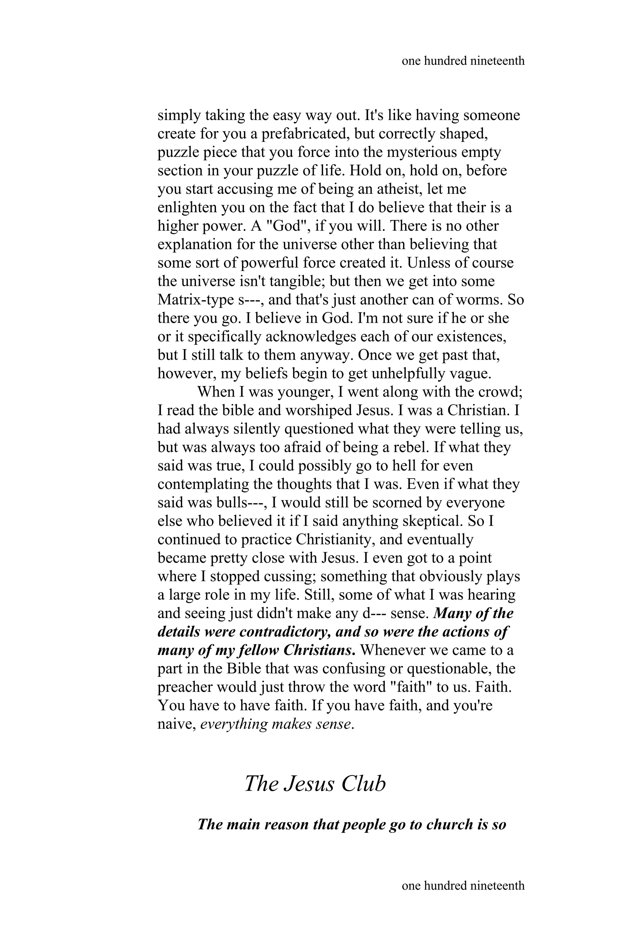 simply taking the easy way out. It's like having someone
create for you a prefabricated, but correctly shaped,
puzzle piece that you force into the mysterious empty
section in your puzzle of life. Hold on, hold on, before
you start accusing me of being an atheist, let me
enlighten you on the fact that I do believe that their is a
higher power. A "God", if you will. There is no other
explanation for the universe other than believing that
some sort of powerful force created it. Unless of course
the universe isn't tangible; but then we get into some
Matrix-type s---, and that's just another can of worms. So
there you go. I believe in God. I'm not sure if he or she
or it specifically acknowledges each of our existences,
but I still talk to them anyway. Once we get past that,
however, my beliefs begin to get unhelpfully vague.
When I was younger, I went along with the crowd;
I read the bible and worshiped Jesus. I was a Christian. I
had always silently questioned what they were telling us,
but was always too afraid of being a rebel. If what they
said was true, I could possibly go to hell for even
contemplating the thoughts that I was. Even if what they
said was bulls---, I would still be scorned by everyone
else who believed it if I said anything skeptical. So I
continued to practice Christianity, and eventually
became pretty close with Jesus. I even got to a point
where I stopped cussing; something that obviously plays
a large role in my life. Still, some of what I was hearing
and seeing just didn't make any d--- sense. Many of the
details were contradictory, and so were the actions of
many of my fellow Christians. Whenever we came to a
part in the Bible that was confusing or questionable, the
preacher would just throw the word "faith" to us. Faith.
You have to have faith. If you have faith, and you're
naive, everything makes sense.
The Jesus Club
The main reason that people go to church is so
one hundred nineteenth
one hundred nineteenth
 