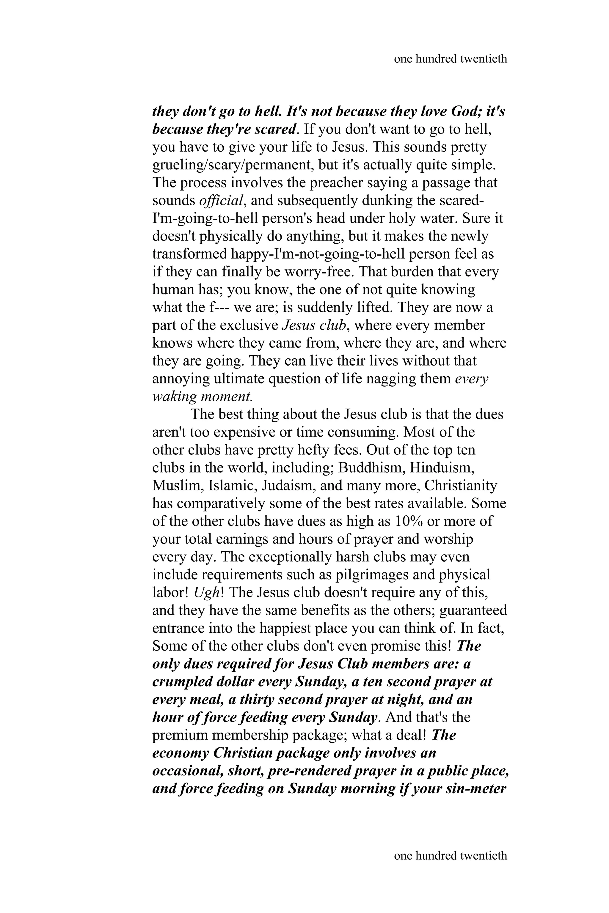 they don't go to hell. It's not because they love God; it's
because they're scared. If you don't want to go to hell,
you have to give your life to Jesus. This sounds pretty
grueling/scary/permanent, but it's actually quite simple.
The process involves the preacher saying a passage that
sounds official, and subsequently dunking the scared-
I'm-going-to-hell person's head under holy water. Sure it
doesn't physically do anything, but it makes the newly
transformed happy-I'm-not-going-to-hell person feel as
if they can finally be worry-free. That burden that every
human has; you know, the one of not quite knowing
what the f--- we are; is suddenly lifted. They are now a
part of the exclusive Jesus club, where every member
knows where they came from, where they are, and where
they are going. They can live their lives without that
annoying ultimate question of life nagging them every
waking moment.
The best thing about the Jesus club is that the dues
aren't too expensive or time consuming. Most of the
other clubs have pretty hefty fees. Out of the top ten
clubs in the world, including; Buddhism, Hinduism,
Muslim, Islamic, Judaism, and many more, Christianity
has comparatively some of the best rates available. Some
of the other clubs have dues as high as 10% or more of
your total earnings and hours of prayer and worship
every day. The exceptionally harsh clubs may even
include requirements such as pilgrimages and physical
labor! Ugh! The Jesus club doesn't require any of this,
and they have the same benefits as the others; guaranteed
entrance into the happiest place you can think of. In fact,
Some of the other clubs don't even promise this! The
only dues required for Jesus Club members are: a
crumpled dollar every Sunday, a ten second prayer at
every meal, a thirty second prayer at night, and an
hour of force feeding every Sunday. And that's the
premium membership package; what a deal! The
economy Christian package only involves an
occasional, short, pre-rendered prayer in a public place,
and force feeding on Sunday morning if your sin-meter
one hundred twentieth
one hundred twentieth
 
