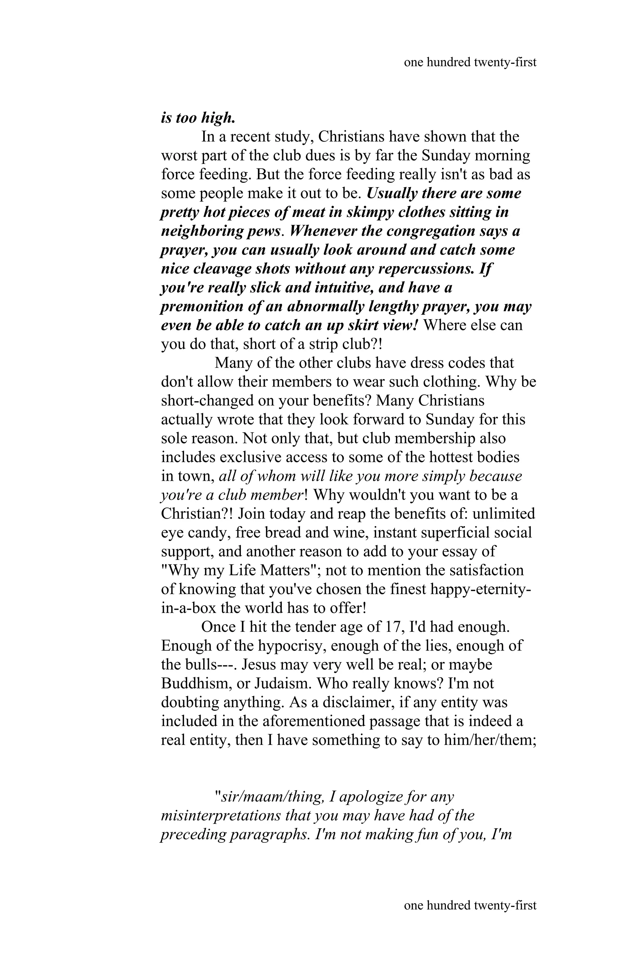 is too high.
In a recent study, Christians have shown that the
worst part of the club dues is by far the Sunday morning
force feeding. But the force feeding really isn't as bad as
some people make it out to be. Usually there are some
pretty hot pieces of meat in skimpy clothes sitting in
neighboring pews. Whenever the congregation says a
prayer, you can usually look around and catch some
nice cleavage shots without any repercussions. If
you're really slick and intuitive, and have a
premonition of an abnormally lengthy prayer, you may
even be able to catch an up skirt view! Where else can
you do that, short of a strip club?!
Many of the other clubs have dress codes that
don't allow their members to wear such clothing. Why be
short-changed on your benefits? Many Christians
actually wrote that they look forward to Sunday for this
sole reason. Not only that, but club membership also
includes exclusive access to some of the hottest bodies
in town, all of whom will like you more simply because
you're a club member! Why wouldn't you want to be a
Christian?! Join today and reap the benefits of: unlimited
eye candy, free bread and wine, instant superficial social
support, and another reason to add to your essay of
"Why my Life Matters"; not to mention the satisfaction
of knowing that you've chosen the finest happy-eternity-
in-a-box the world has to offer!
Once I hit the tender age of 17, I'd had enough.
Enough of the hypocrisy, enough of the lies, enough of
the bulls---. Jesus may very well be real; or maybe
Buddhism, or Judaism. Who really knows? I'm not
doubting anything. As a disclaimer, if any entity was
included in the aforementioned passage that is indeed a
real entity, then I have something to say to him/her/them;
"sir/maam/thing, I apologize for any
misinterpretations that you may have had of the
preceding paragraphs. I'm not making fun of you, I'm
one hundred twenty-first
one hundred twenty-first
 