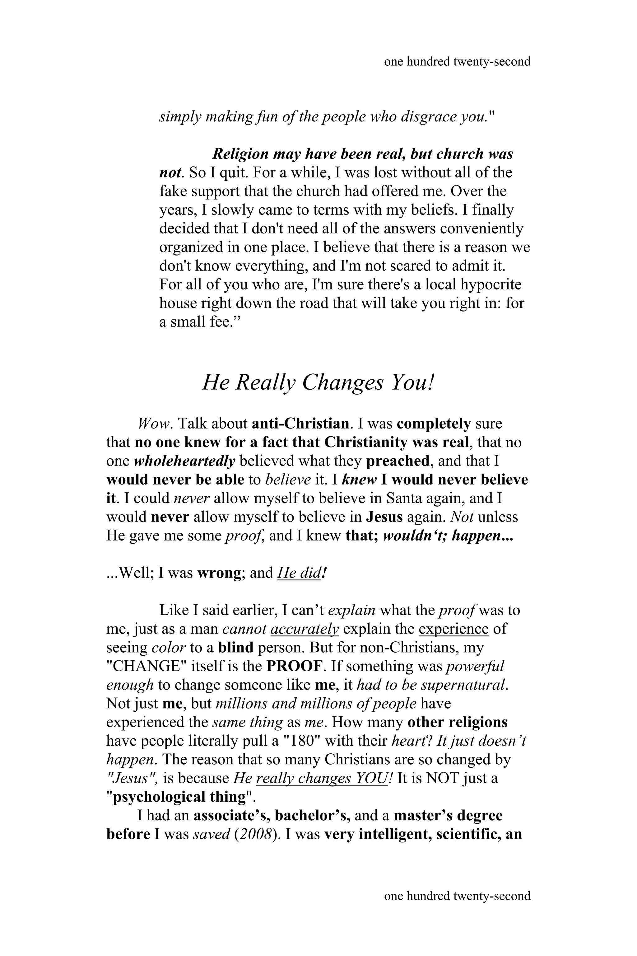simply making fun of the people who disgrace you."
Religion may have been real, but church was
not. So I quit. For a while, I was lost without all of the
fake support that the church had offered me. Over the
years, I slowly came to terms with my beliefs. I finally
decided that I don't need all of the answers conveniently
organized in one place. I believe that there is a reason we
don't know everything, and I'm not scared to admit it.
For all of you who are, I'm sure there's a local hypocrite
house right down the road that will take you right in: for
a small fee.”
He Really Changes You!
Wow. Talk about anti-Christian. I was completely sure
that no one knew for a fact that Christianity was real, that no
one wholeheartedly believed what they preached, and that I
would never be able to believe it. I knew I would never believe
it. I could never allow myself to believe in Santa again, and I
would never allow myself to believe in Jesus again. Not unless
He gave me some proof, and I knew that; wouldn‘t; happen...
...Well; I was wrong; and He did!
Like I said earlier, I can’t explain what the proof was to
me, just as a man cannot accurately explain the experience of
seeing color to a blind person. But for non-Christians, my
"CHANGE" itself is the PROOF. If something was powerful
enough to change someone like me, it had to be supernatural.
Not just me, but millions and millions of people have
experienced the same thing as me. How many other religions
have people literally pull a "180" with their heart? It just doesn’t
happen. The reason that so many Christians are so changed by
"Jesus", is because He really changes YOU! It is NOT just a
"psychological thing".
I had an associate’s, bachelor’s, and a master’s degree
before I was saved (2008). I was very intelligent, scientific, an
one hundred twenty-second
one hundred twenty-second
 
