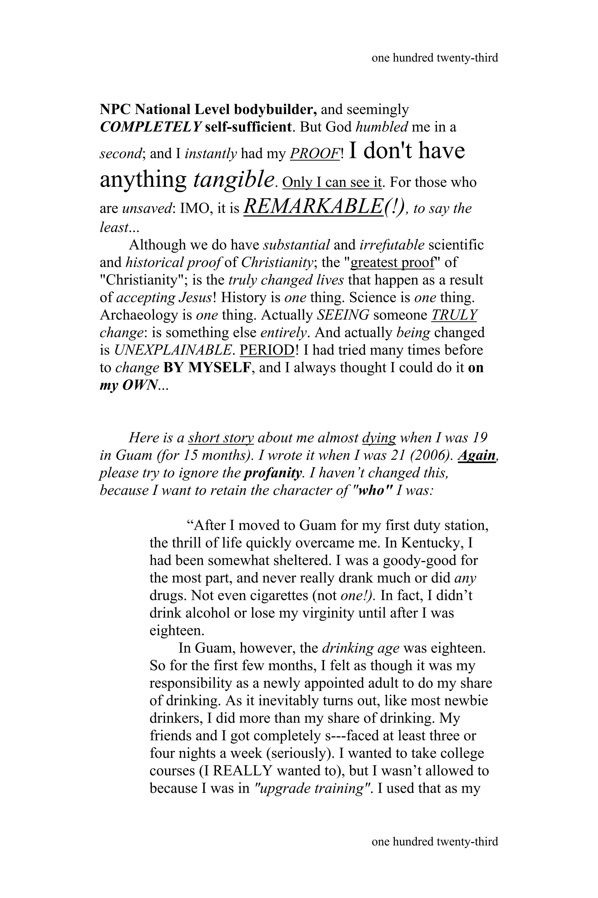 NPC National Level bodybuilder, and seemingly
COMPLETELY self-sufficient. But God humbled me in a
second; and I instantly had my PROOF! I don't have
anything tangible. Only I can see it. For those who
are unsaved: IMO, it is REMARKABLE(!), to say the
least...
Although we do have substantial and irrefutable scientific
and historical proof of Christianity; the "greatest proof" of
"Christianity"; is the truly changed lives that happen as a result
of accepting Jesus! History is one thing. Science is one thing.
Archaeology is one thing. Actually SEEING someone TRULY
change: is something else entirely. And actually being changed
is UNEXPLAINABLE. PERIOD! I had tried many times before
to change BY MYSELF, and I always thought I could do it on
my OWN...
Here is a short story about me almost dying when I was 19
in Guam (for 15 months). I wrote it when I was 21 (2006). Again,
please try to ignore the profanity. I haven’t changed this,
because I want to retain the character of "who" I was:
“After I moved to Guam for my first duty station,
the thrill of life quickly overcame me. In Kentucky, I
had been somewhat sheltered. I was a goody-good for
the most part, and never really drank much or did any
drugs. Not even cigarettes (not one!). In fact, I didn’t
drink alcohol or lose my virginity until after I was
eighteen.
In Guam, however, the drinking age was eighteen.
So for the first few months, I felt as though it was my
responsibility as a newly appointed adult to do my share
of drinking. As it inevitably turns out, like most newbie
drinkers, I did more than my share of drinking. My
friends and I got completely s---faced at least three or
four nights a week (seriously). I wanted to take college
courses (I REALLY wanted to), but I wasn’t allowed to
because I was in "upgrade training". I used that as my
one hundred twenty-third
one hundred twenty-third
 