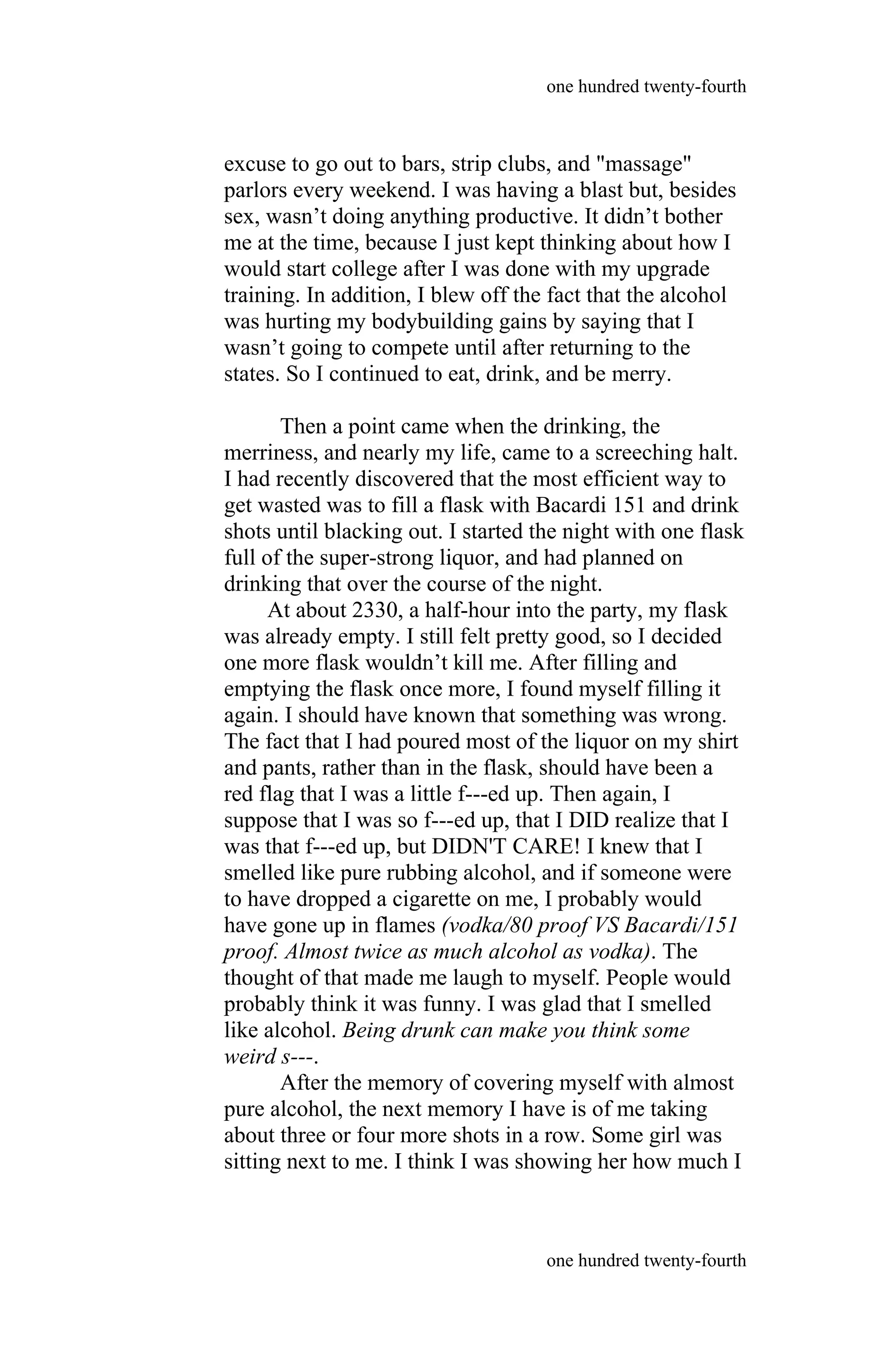 excuse to go out to bars, strip clubs, and "massage"
parlors every weekend. I was having a blast but, besides
sex, wasn’t doing anything productive. It didn’t bother
me at the time, because I just kept thinking about how I
would start college after I was done with my upgrade
training. In addition, I blew off the fact that the alcohol
was hurting my bodybuilding gains by saying that I
wasn’t going to compete until after returning to the
states. So I continued to eat, drink, and be merry.
Then a point came when the drinking, the
merriness, and nearly my life, came to a screeching halt.
I had recently discovered that the most efficient way to
get wasted was to fill a flask with Bacardi 151 and drink
shots until blacking out. I started the night with one flask
full of the super-strong liquor, and had planned on
drinking that over the course of the night.
At about 2330, a half-hour into the party, my flask
was already empty. I still felt pretty good, so I decided
one more flask wouldn’t kill me. After filling and
emptying the flask once more, I found myself filling it
again. I should have known that something was wrong.
The fact that I had poured most of the liquor on my shirt
and pants, rather than in the flask, should have been a
red flag that I was a little f---ed up. Then again, I
suppose that I was so f---ed up, that I DID realize that I
was that f---ed up, but DIDN'T CARE! I knew that I
smelled like pure rubbing alcohol, and if someone were
to have dropped a cigarette on me, I probably would
have gone up in flames (vodka/80 proof VS Bacardi/151
proof. Almost twice as much alcohol as vodka). The
thought of that made me laugh to myself. People would
probably think it was funny. I was glad that I smelled
like alcohol. Being drunk can make you think some
weird s---.
After the memory of covering myself with almost
pure alcohol, the next memory I have is of me taking
about three or four more shots in a row. Some girl was
sitting next to me. I think I was showing her how much I
one hundred twenty-fourth
one hundred twenty-fourth
 