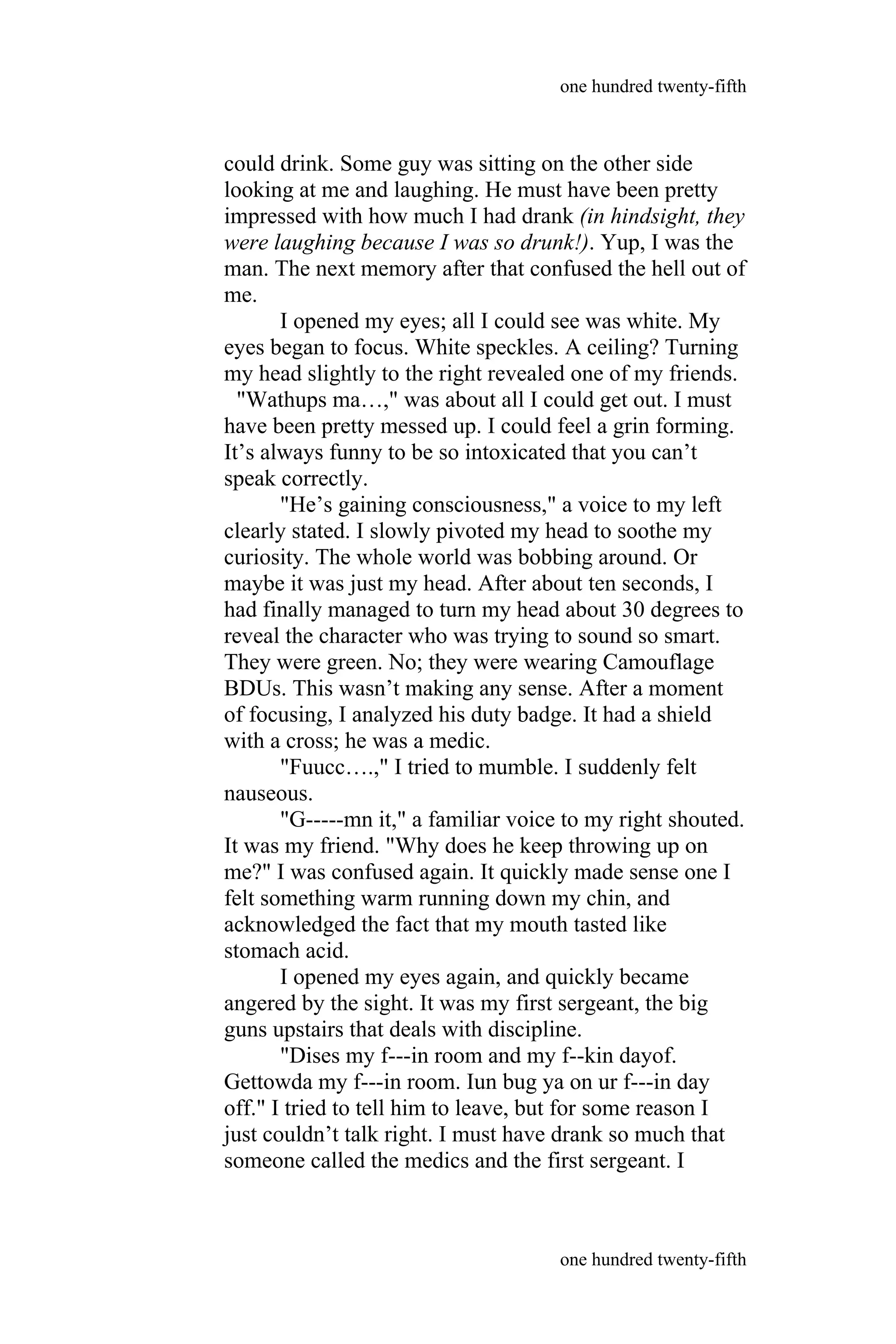 could drink. Some guy was sitting on the other side
looking at me and laughing. He must have been pretty
impressed with how much I had drank (in hindsight, they
were laughing because I was so drunk!). Yup, I was the
man. The next memory after that confused the hell out of
me.
I opened my eyes; all I could see was white. My
eyes began to focus. White speckles. A ceiling? Turning
my head slightly to the right revealed one of my friends.
"Wathups ma…," was about all I could get out. I must
have been pretty messed up. I could feel a grin forming.
It’s always funny to be so intoxicated that you can’t
speak correctly.
"He’s gaining consciousness," a voice to my left
clearly stated. I slowly pivoted my head to soothe my
curiosity. The whole world was bobbing around. Or
maybe it was just my head. After about ten seconds, I
had finally managed to turn my head about 30 degrees to
reveal the character who was trying to sound so smart.
They were green. No; they were wearing Camouflage
BDUs. This wasn’t making any sense. After a moment
of focusing, I analyzed his duty badge. It had a shield
with a cross; he was a medic.
"Fuucc….," I tried to mumble. I suddenly felt
nauseous.
"G-----mn it," a familiar voice to my right shouted.
It was my friend. "Why does he keep throwing up on
me?" I was confused again. It quickly made sense one I
felt something warm running down my chin, and
acknowledged the fact that my mouth tasted like
stomach acid.
I opened my eyes again, and quickly became
angered by the sight. It was my first sergeant, the big
guns upstairs that deals with discipline.
"Dises my f---in room and my f--kin dayof.
Gettowda my f---in room. Iun bug ya on ur f---in day
off." I tried to tell him to leave, but for some reason I
just couldn’t talk right. I must have drank so much that
someone called the medics and the first sergeant. I
one hundred twenty-fifth
one hundred twenty-fifth
 