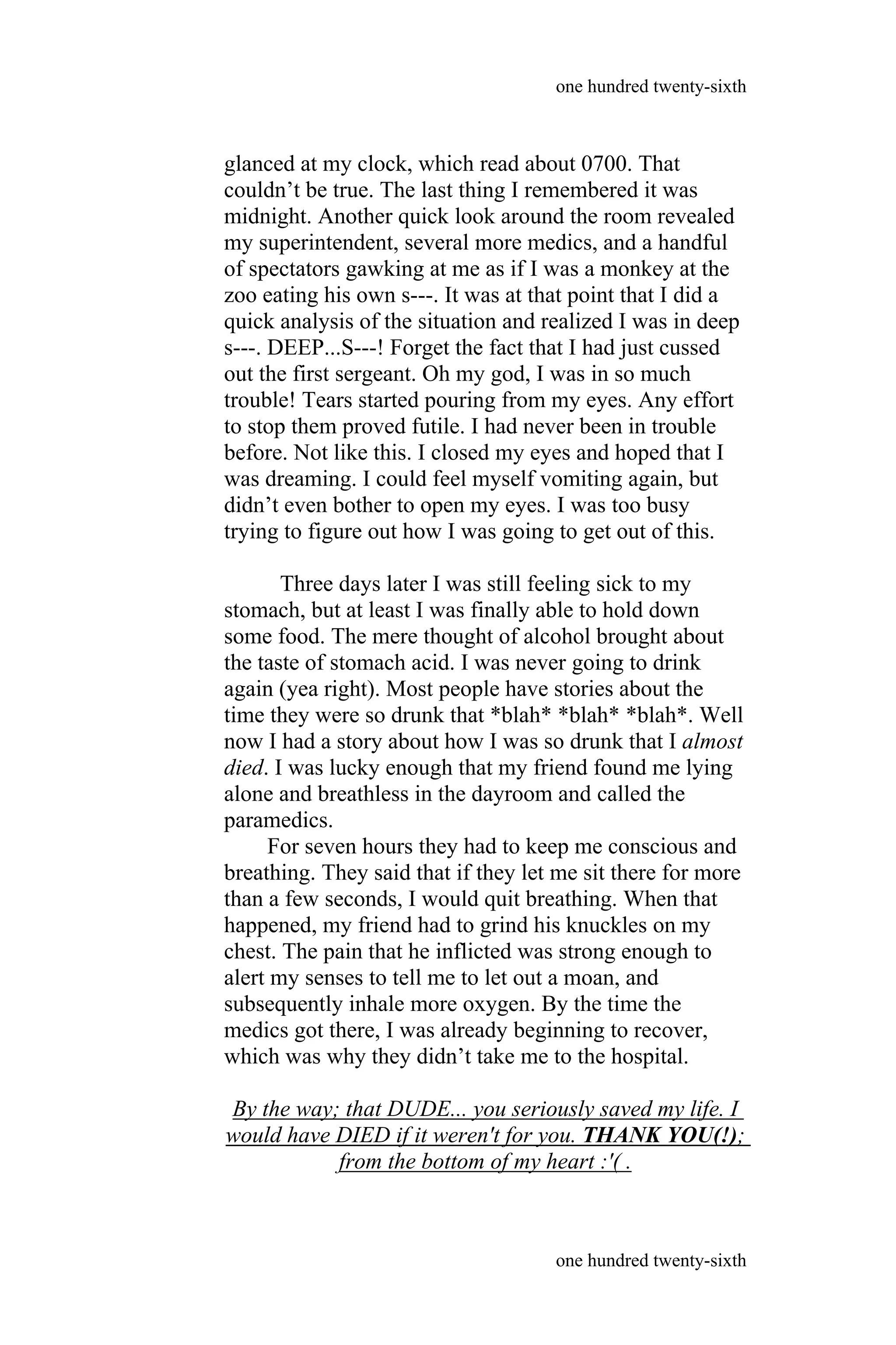 glanced at my clock, which read about 0700. That
couldn’t be true. The last thing I remembered it was
midnight. Another quick look around the room revealed
my superintendent, several more medics, and a handful
of spectators gawking at me as if I was a monkey at the
zoo eating his own s---. It was at that point that I did a
quick analysis of the situation and realized I was in deep
s---. DEEP...S---! Forget the fact that I had just cussed
out the first sergeant. Oh my god, I was in so much
trouble! Tears started pouring from my eyes. Any effort
to stop them proved futile. I had never been in trouble
before. Not like this. I closed my eyes and hoped that I
was dreaming. I could feel myself vomiting again, but
didn’t even bother to open my eyes. I was too busy
trying to figure out how I was going to get out of this.
Three days later I was still feeling sick to my
stomach, but at least I was finally able to hold down
some food. The mere thought of alcohol brought about
the taste of stomach acid. I was never going to drink
again (yea right). Most people have stories about the
time they were so drunk that *blah* *blah* *blah*. Well
now I had a story about how I was so drunk that I almost
died. I was lucky enough that my friend found me lying
alone and breathless in the dayroom and called the
paramedics.
For seven hours they had to keep me conscious and
breathing. They said that if they let me sit there for more
than a few seconds, I would quit breathing. When that
happened, my friend had to grind his knuckles on my
chest. The pain that he inflicted was strong enough to
alert my senses to tell me to let out a moan, and
subsequently inhale more oxygen. By the time the
medics got there, I was already beginning to recover,
which was why they didn’t take me to the hospital.
By the way; that DUDE... you seriously saved my life. I
would have DIED if it weren't for you. THANK YOU(!);
from the bottom of my heart :'( .
one hundred twenty-sixth
one hundred twenty-sixth
 