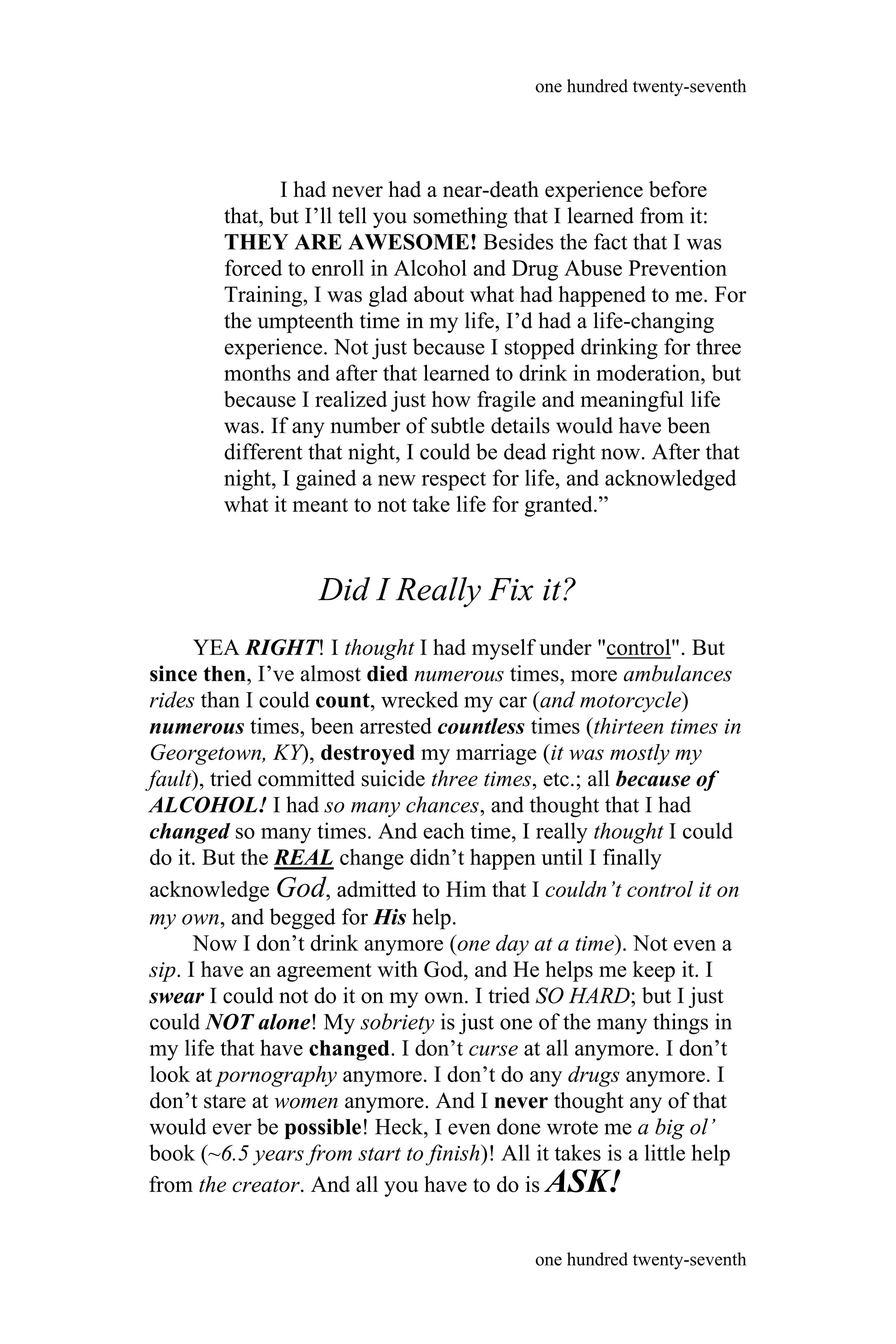I had never had a near-death experience before
that, but I’ll tell you something that I learned from it:
THEY ARE AWESOME! Besides the fact that I was
forced to enroll in Alcohol and Drug Abuse Prevention
Training, I was glad about what had happened to me. For
the umpteenth time in my life, I’d had a life-changing
experience. Not just because I stopped drinking for three
months and after that learned to drink in moderation, but
because I realized just how fragile and meaningful life
was. If any number of subtle details would have been
different that night, I could be dead right now. After that
night, I gained a new respect for life, and acknowledged
what it meant to not take life for granted.”
Did I Really Fix it?
YEA RIGHT! I thought I had myself under "control". But
since then, I’ve almost died numerous times, more ambulances
rides than I could count, wrecked my car (and motorcycle)
numerous times, been arrested countless times (thirteen times in
Georgetown, KY), destroyed my marriage (it was mostly my
fault), tried committed suicide three times, etc.; all because of
ALCOHOL! I had so many chances, and thought that I had
changed so many times. And each time, I really thought I could
do it. But the REAL change didn’t happen until I finally
acknowledge God, admitted to Him that I couldn’t control it on
my own, and begged for His help.
Now I don’t drink anymore (one day at a time). Not even a
sip. I have an agreement with God, and He helps me keep it. I
swear I could not do it on my own. I tried SO HARD; but I just
could NOT alone! My sobriety is just one of the many things in
my life that have changed. I don’t curse at all anymore. I don’t
look at pornography anymore. I don’t do any drugs anymore. I
don’t stare at women anymore. And I never thought any of that
would ever be possible! Heck, I even done wrote me a big ol’
book (~6.5 years from start to finish)! All it takes is a little help
one hundred twenty-seventh
one hundred twenty-seventh
from the creator. And all you have to do is ASK!
 
