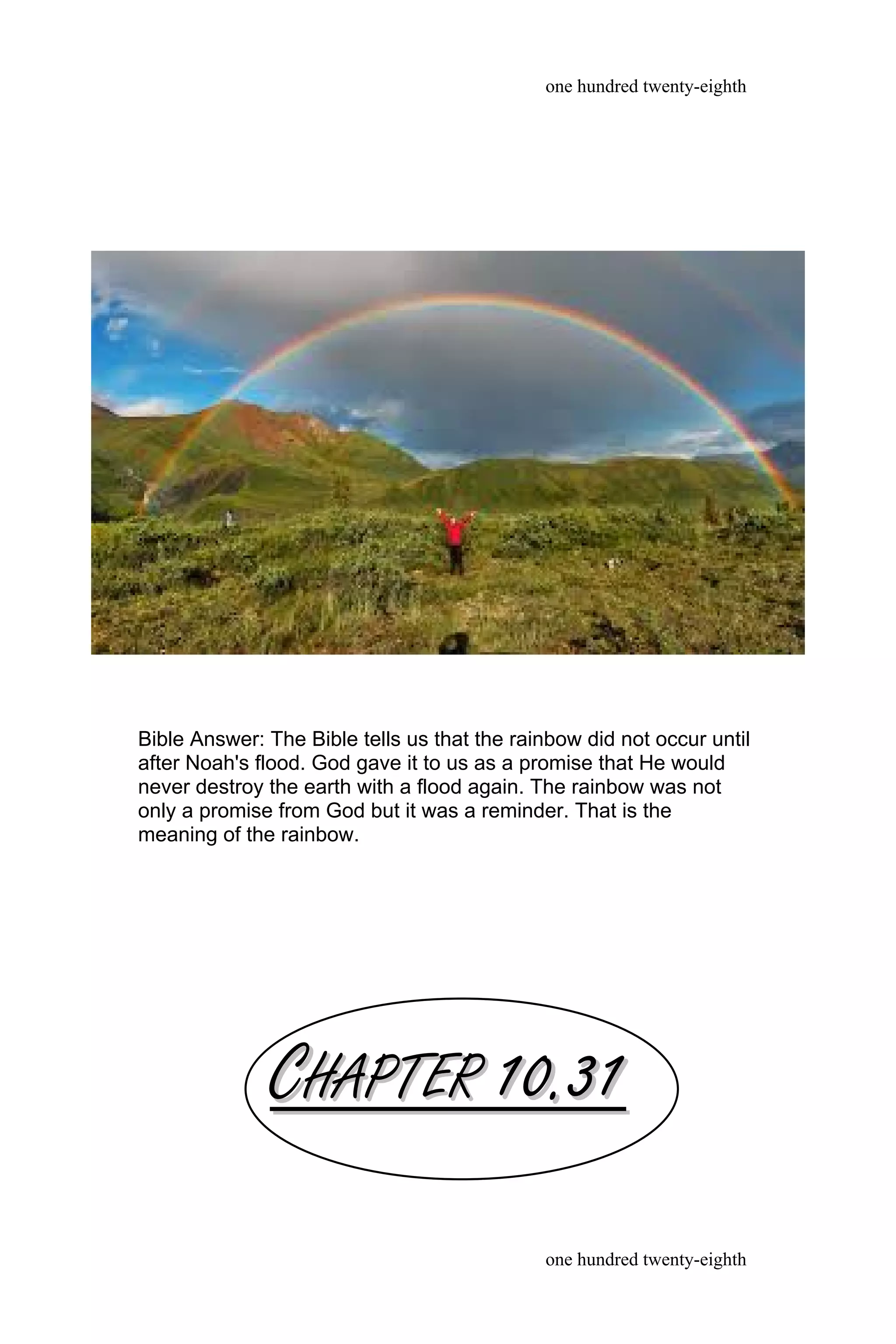 CCHAPTERHAPTER 10.3110.31
one hundred twenty-eighth
one hundred twenty-eighth
Bible Answer: The Bible tells us that the rainbow did not occur until
after Noah's flood. God gave it to us as a promise that He would
never destroy the earth with a flood again. The rainbow was not
only a promise from God but it was a reminder. That is the
meaning of the rainbow.
 