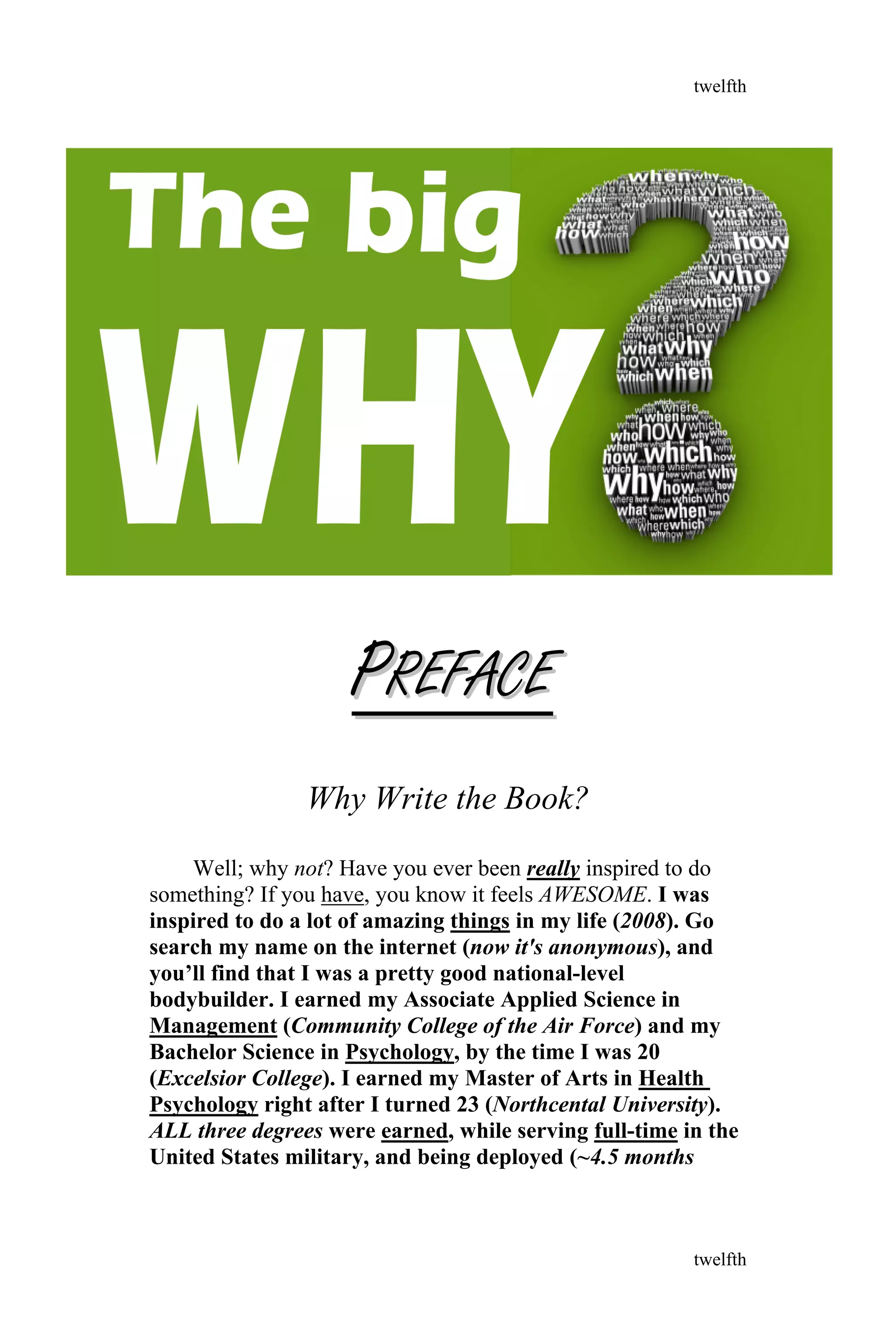PPREFACEREFACE
Why Write the Book?
Well; why not? Have you ever been really inspired to do
something? If you have, you know it feels AWESOME. I was
inspired to do a lot of amazing things in my life (2008). Go
search my name on the internet (now it's anonymous), and
you’ll find that I was a pretty good national-level
bodybuilder. I earned my Associate Applied Science in
Management (Community College of the Air Force) and my
Bachelor Science in Psychology, by the time I was 20
(Excelsior College). I earned my Master of Arts in Health
Psychology right after I turned 23 (Northcental University).
ALL three degrees were earned, while serving full-time in the
United States military, and being deployed (~4.5 months
twelfth
twelfth
 