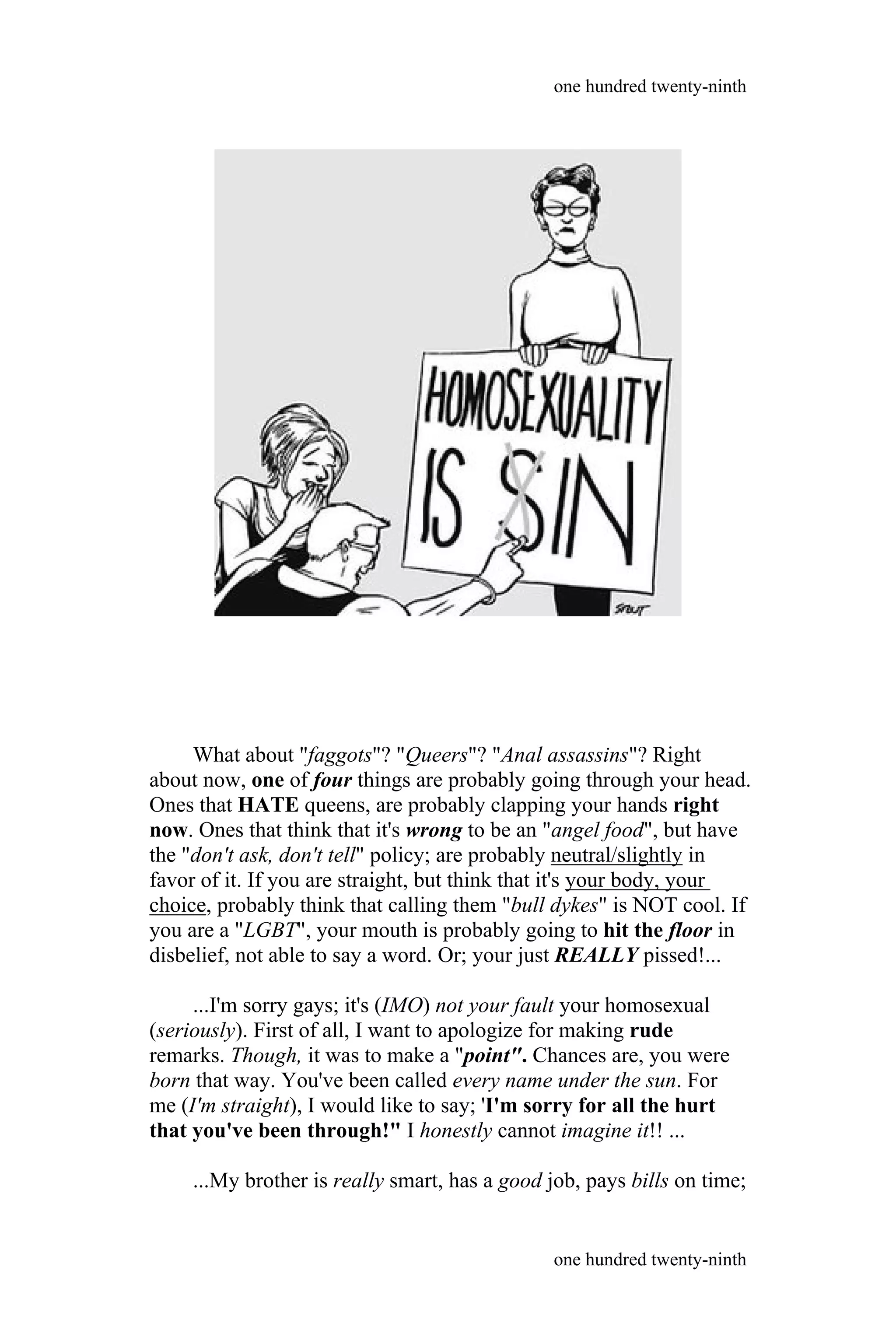 What about "faggots"? "Queers"? "Anal assassins"? Right
about now, one of four things are probably going through your head.
Ones that HATE queens, are probably clapping your hands right
now. Ones that think that it's wrong to be an "angel food", but have
the "don't ask, don't tell" policy; are probably neutral/slightly in
favor of it. If you are straight, but think that it's your body, your
choice, probably think that calling them "bull dykes" is NOT cool. If
you are a "LGBT", your mouth is probably going to hit the floor in
disbelief, not able to say a word. Or; your just REALLY pissed!...
...I'm sorry gays; it's (IMO) not your fault your homosexual
(seriously). First of all, I want to apologize for making rude
remarks. Though, it was to make a "point". Chances are, you were
born that way. You've been called every name under the sun. For
me (I'm straight), I would like to say; 'I'm sorry for all the hurt
that you've been through!" I honestly cannot imagine it!! ...
...My brother is really smart, has a good job, pays bills on time;
one hundred twenty-ninth
one hundred twenty-ninth
 