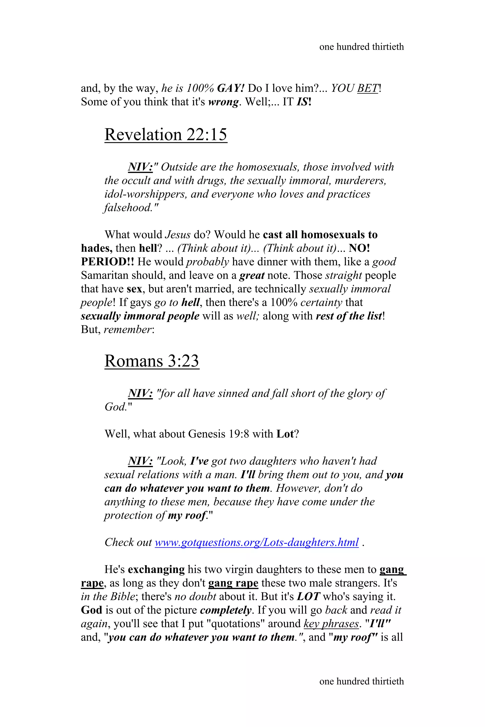 and, by the way, he is 100% GAY! Do I love him?... YOU BET!
Some of you think that it's wrong. Well;... IT IS!
Revelation 22:15
NIV:" Outside are the homosexuals, those involved with
the occult and with drugs, the sexually immoral, murderers,
idol-worshippers, and everyone who loves and practices
falsehood."
What would Jesus do? Would he cast all homosexuals to
hades, then hell? ... (Think about it)... (Think about it)... NO!
PERIOD!! He would probably have dinner with them, like a good
Samaritan should, and leave on a great note. Those straight people
that have sex, but aren't married, are technically sexually immoral
people! If gays go to hell, then there's a 100% certainty that
sexually immoral people will as well; along with rest of the list!
But, remember:
Romans 3:23
NIV: "for all have sinned and fall short of the glory of
God."
Well, what about Genesis 19:8 with Lot?
NIV: "Look, I've got two daughters who haven't had
sexual relations with a man. I'll bring them out to you, and you
can do whatever you want to them. However, don't do
anything to these men, because they have come under the
protection of my roof."
Check out www.gotquestions.org/Lots-daughters.html .
He's exchanging his two virgin daughters to these men to gang
rape, as long as they don't gang rape these two male strangers. It's
in the Bible; there's no doubt about it. But it's LOT who's saying it.
God is out of the picture completely. If you will go back and read it
again, you'll see that I put "quotations" around key phrases. "I'll"
and, "you can do whatever you want to them.", and "my roof" is all
one hundred thirtieth
one hundred thirtieth
 