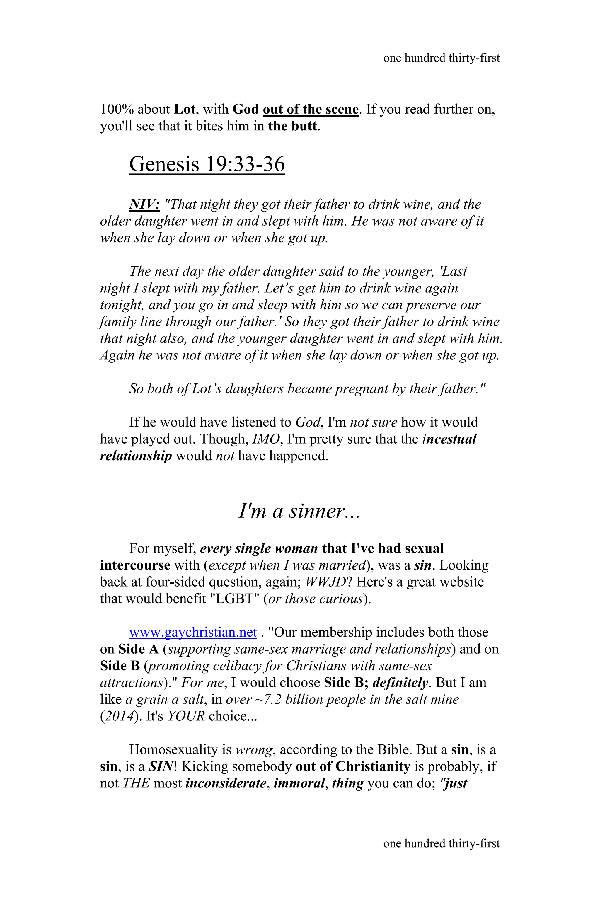 100% about Lot, with God out of the scene. If you read further on,
you'll see that it bites him in the butt.
Genesis 19:33-36
NIV: "That night they got their father to drink wine, and the
older daughter went in and slept with him. He was not aware of it
when she lay down or when she got up.
The next day the older daughter said to the younger, 'Last
night I slept with my father. Let’s get him to drink wine again
tonight, and you go in and sleep with him so we can preserve our
family line through our father.' So they got their father to drink wine
that night also, and the younger daughter went in and slept with him.
Again he was not aware of it when she lay down or when she got up.
So both of Lot’s daughters became pregnant by their father."
If he would have listened to God, I'm not sure how it would
have played out. Though, IMO, I'm pretty sure that the incestual
relationship would not have happened.
I'm a sinner...
For myself, every single woman that I've had sexual
intercourse with (except when I was married), was a sin. Looking
back at four-sided question, again; WWJD? Here's a great website
that would benefit "LGBT" (or those curious).
www.gaychristian.net . "Our membership includes both those
on Side A (supporting same-sex marriage and relationships) and on
Side B (promoting celibacy for Christians with same-sex
attractions)." For me, I would choose Side B; definitely. But I am
like a grain a salt, in over ~7.2 billion people in the salt mine
(2014). It's YOUR choice...
Homosexuality is wrong, according to the Bible. But a sin, is a
sin, is a SIN! Kicking somebody out of Christianity is probably, if
not THE most inconsiderate, immoral, thing you can do; "just
one hundred thirty-first
one hundred thirty-first
 