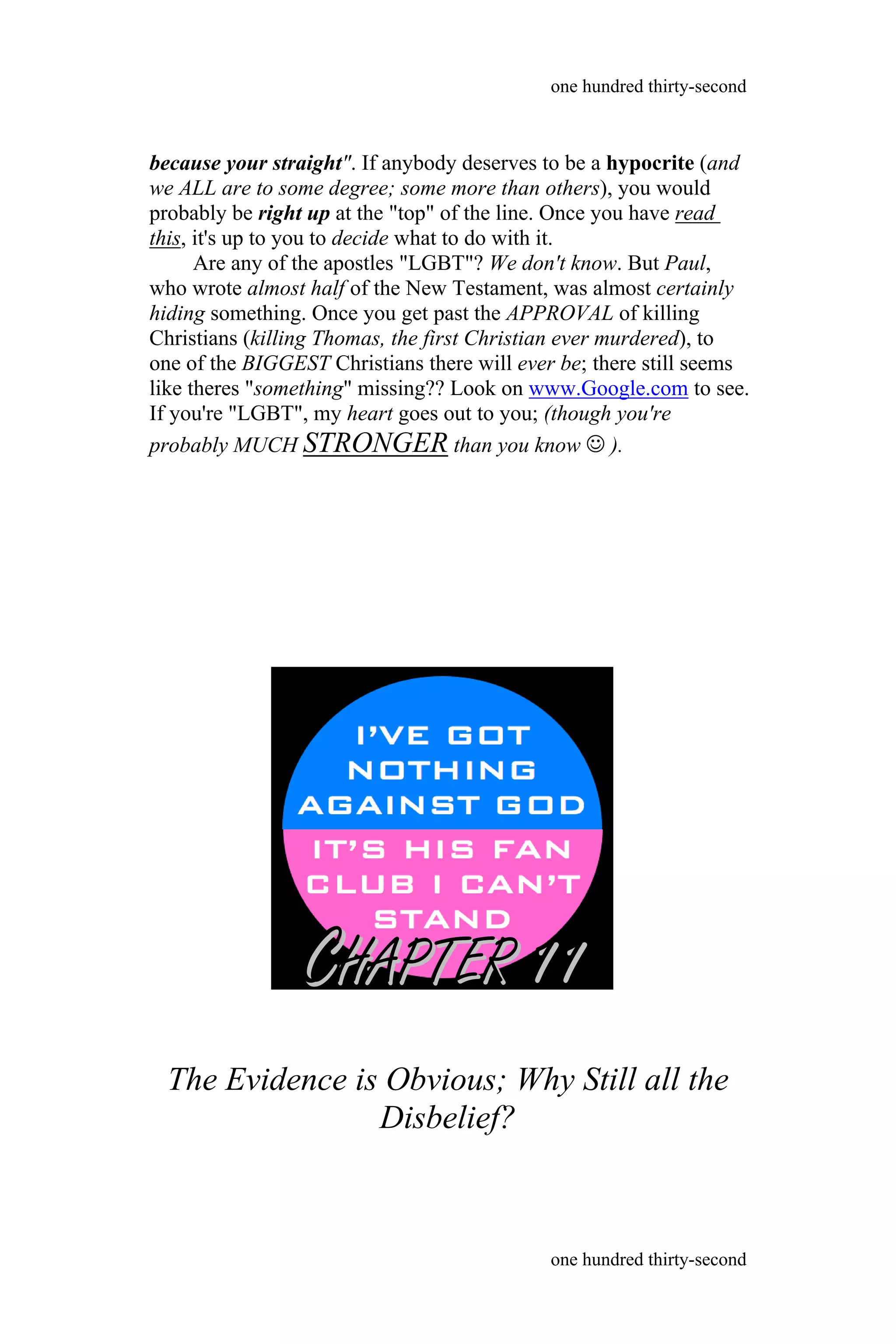 because your straight". If anybody deserves to be a hypocrite (and
we ALL are to some degree; some more than others), you would
probably be right up at the "top" of the line. Once you have read
this, it's up to you to decide what to do with it.
Are any of the apostles "LGBT"? We don't know. But Paul,
who wrote almost half of the New Testament, was almost certainly
hiding something. Once you get past the APPROVAL of killing
Christians (killing Thomas, the first Christian ever murdered), to
one of the BIGGEST Christians there will ever be; there still seems
like theres "something" missing?? Look on www.Google.com to see.
If you're "LGBT", my heart goes out to you; (though you're
probably MUCH STRONGER than you know  ).
The Evidence is Obvious; Why Still all the
Disbelief?
one hundred thirty-second
one hundred thirty-second
CCHAPTERHAPTER 1111
 