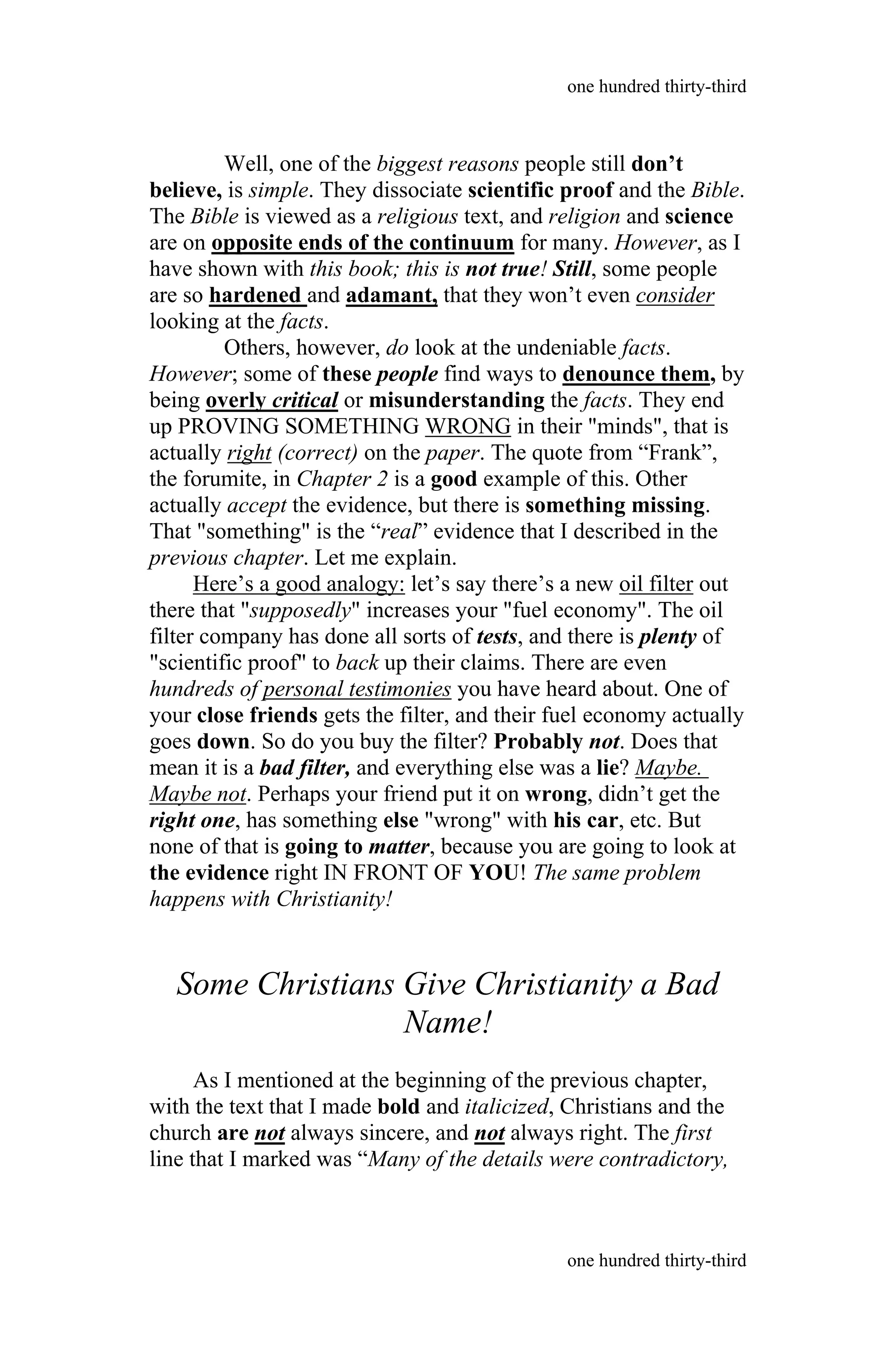 Well, one of the biggest reasons people still don’t
believe, is simple. They dissociate scientific proof and the Bible.
The Bible is viewed as a religious text, and religion and science
are on opposite ends of the continuum for many. However, as I
have shown with this book; this is not true! Still, some people
are so hardened and adamant, that they won’t even consider
looking at the facts.
Others, however, do look at the undeniable facts.
However; some of these people find ways to denounce them, by
being overly critical or misunderstanding the facts. They end
up PROVING SOMETHING WRONG in their "minds", that is
actually right (correct) on the paper. The quote from “Frank”,
the forumite, in Chapter 2 is a good example of this. Other
actually accept the evidence, but there is something missing.
That "something" is the “real” evidence that I described in the
previous chapter. Let me explain.
Here’s a good analogy: let’s say there’s a new oil filter out
there that "supposedly" increases your "fuel economy". The oil
filter company has done all sorts of tests, and there is plenty of
"scientific proof" to back up their claims. There are even
hundreds of personal testimonies you have heard about. One of
your close friends gets the filter, and their fuel economy actually
goes down. So do you buy the filter? Probably not. Does that
mean it is a bad filter, and everything else was a lie? Maybe.
Maybe not. Perhaps your friend put it on wrong, didn’t get the
right one, has something else "wrong" with his car, etc. But
none of that is going to matter, because you are going to look at
the evidence right IN FRONT OF YOU! The same problem
happens with Christianity!
Some Christians Give Christianity a Bad
Name!
As I mentioned at the beginning of the previous chapter,
with the text that I made bold and italicized, Christians and the
church are not always sincere, and not always right. The first
line that I marked was “Many of the details were contradictory,
one hundred thirty-third
one hundred thirty-third
 