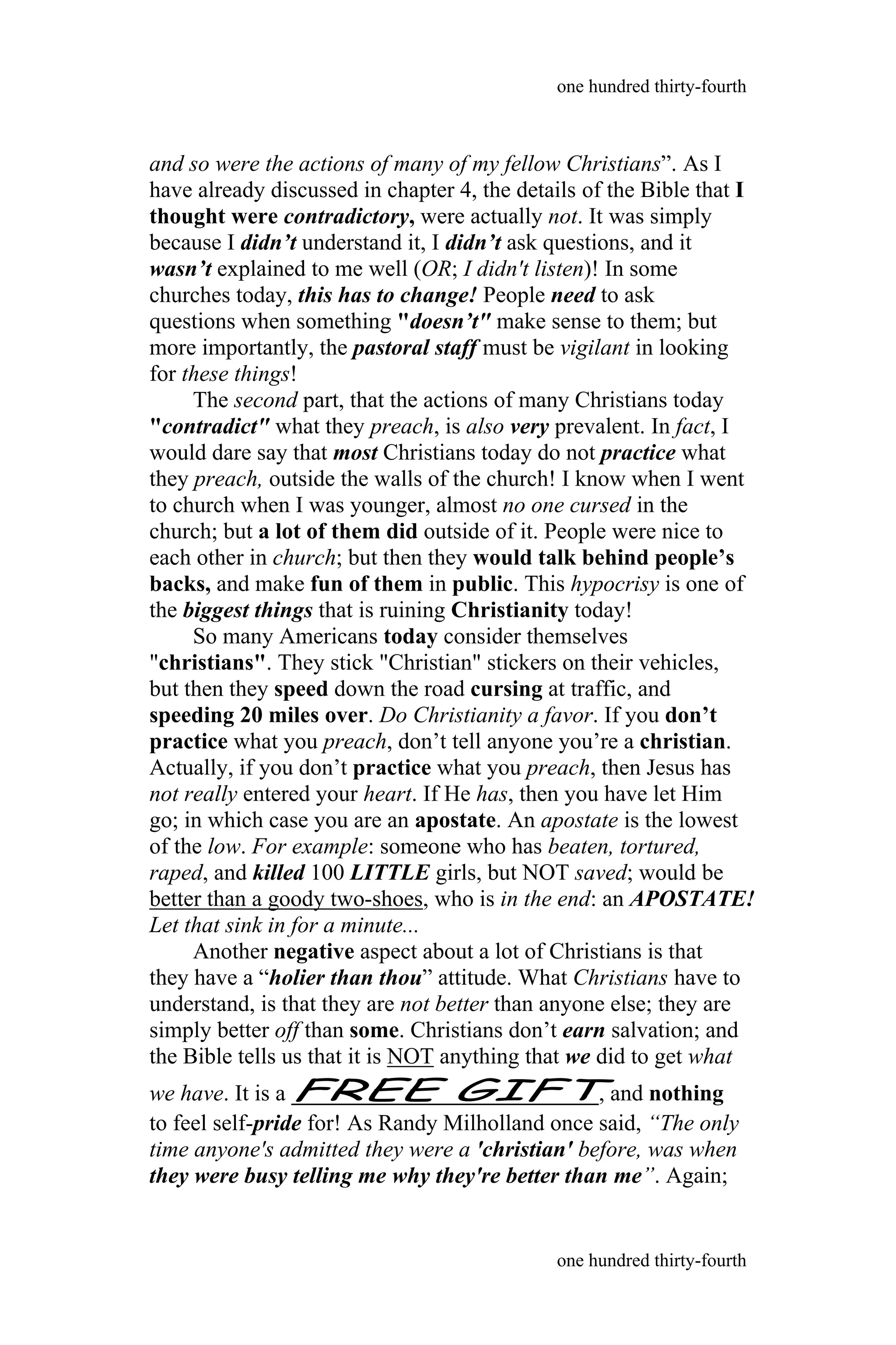 and so were the actions of many of my fellow Christians”. As I
have already discussed in chapter 4, the details of the Bible that I
thought were contradictory, were actually not. It was simply
because I didn’t understand it, I didn’t ask questions, and it
wasn’t explained to me well (OR; I didn't listen)! In some
churches today, this has to change! People need to ask
questions when something "doesn’t" make sense to them; but
more importantly, the pastoral staff must be vigilant in looking
for these things!
The second part, that the actions of many Christians today
"contradict" what they preach, is also very prevalent. In fact, I
would dare say that most Christians today do not practice what
they preach, outside the walls of the church! I know when I went
to church when I was younger, almost no one cursed in the
church; but a lot of them did outside of it. People were nice to
each other in church; but then they would talk behind people’s
backs, and make fun of them in public. This hypocrisy is one of
the biggest things that is ruining Christianity today!
So many Americans today consider themselves
"christians". They stick "Christian" stickers on their vehicles,
but then they speed down the road cursing at traffic, and
speeding 20 miles over. Do Christianity a favor. If you don’t
practice what you preach, don’t tell anyone you’re a christian.
Actually, if you don’t practice what you preach, then Jesus has
not really entered your heart. If He has, then you have let Him
go; in which case you are an apostate. An apostate is the lowest
of the low. For example: someone who has beaten, tortured,
raped, and killed 100 LITTLE girls, but NOT saved; would be
better than a goody two-shoes, who is in the end: an APOSTATE!
Let that sink in for a minute...
Another negative aspect about a lot of Christians is that
they have a “holier than thou” attitude. What Christians have to
understand, is that they are not better than anyone else; they are
simply better off than some. Christians don’t earn salvation; and
the Bible tells us that it is NOT anything that we did to get what
we have. It is a FREE GIFT, and nothing
to feel self-pride for! As Randy Milholland once said, “The only
time anyone's admitted they were a 'christian' before, was when
they were busy telling me why they're better than me”. Again;
one hundred thirty-fourth
one hundred thirty-fourth
 
