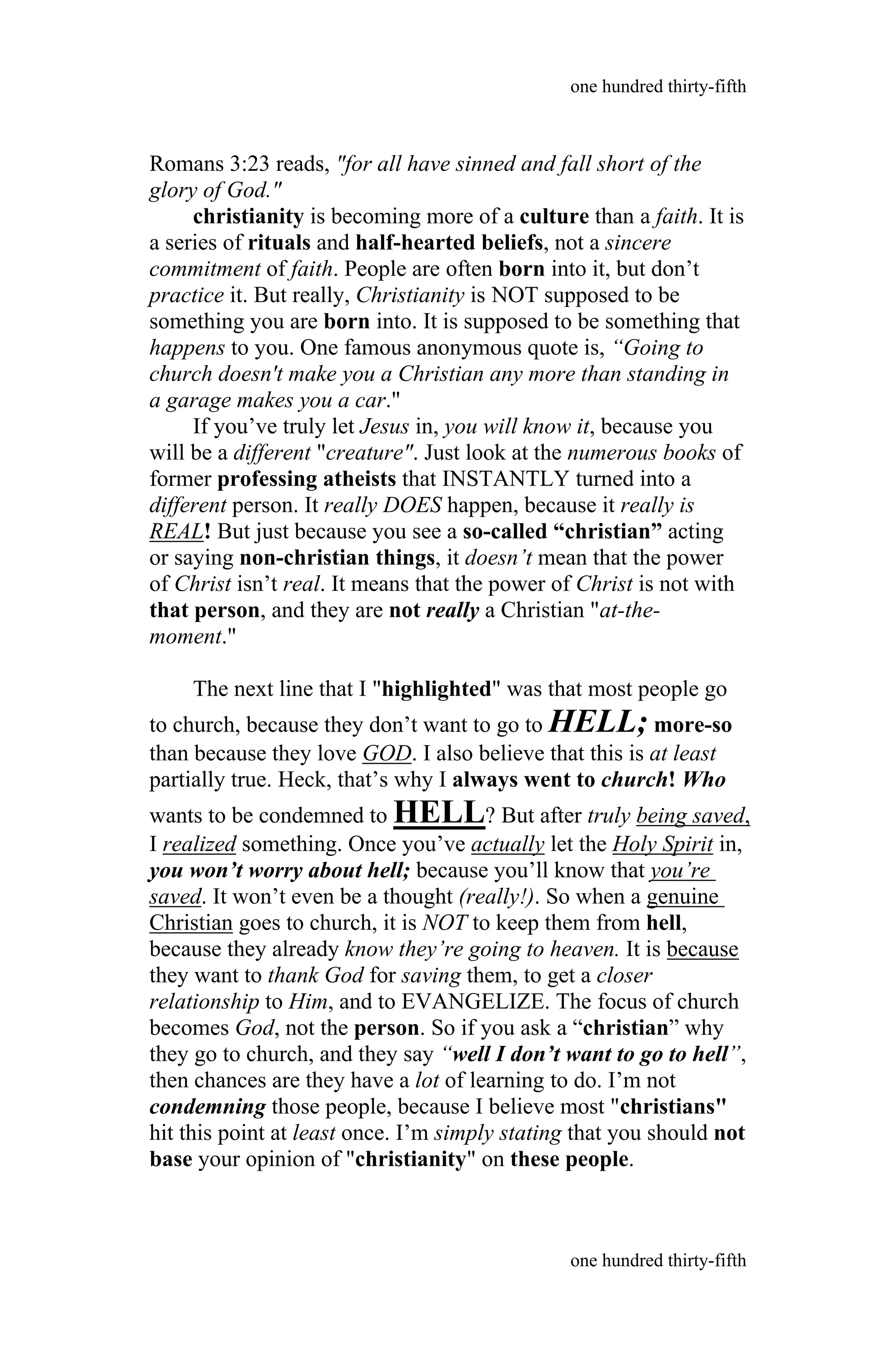 Romans 3:23 reads, "for all have sinned and fall short of the
glory of God."
christianity is becoming more of a culture than a faith. It is
a series of rituals and half-hearted beliefs, not a sincere
commitment of faith. People are often born into it, but don’t
practice it. But really, Christianity is NOT supposed to be
something you are born into. It is supposed to be something that
happens to you. One famous anonymous quote is, “Going to
church doesn't make you a Christian any more than standing in
a garage makes you a car."
If you’ve truly let Jesus in, you will know it, because you
will be a different "creature". Just look at the numerous books of
former professing atheists that INSTANTLY turned into a
different person. It really DOES happen, because it really is
REAL! But just because you see a so-called “christian” acting
or saying non-christian things, it doesn’t mean that the power
of Christ isn’t real. It means that the power of Christ is not with
that person, and they are not really a Christian "at-the-
moment."
The next line that I "highlighted" was that most people go
to church, because they don’t want to go to HELL; more-so
than because they love GOD. I also believe that this is at least
partially true. Heck, that’s why I always went to church! Who
wants to be condemned to HELL? But after truly being saved,
I realized something. Once you’ve actually let the Holy Spirit in,
you won’t worry about hell; because you’ll know that you’re
saved. It won’t even be a thought (really!). So when a genuine
Christian goes to church, it is NOT to keep them from hell,
because they already know they’re going to heaven. It is because
they want to thank God for saving them, to get a closer
relationship to Him, and to EVANGELIZE. The focus of church
becomes God, not the person. So if you ask a “christian” why
they go to church, and they say “well I don’t want to go to hell”,
then chances are they have a lot of learning to do. I’m not
condemning those people, because I believe most "christians"
hit this point at least once. I’m simply stating that you should not
base your opinion of "christianity" on these people.
one hundred thirty-fifth
one hundred thirty-fifth
 