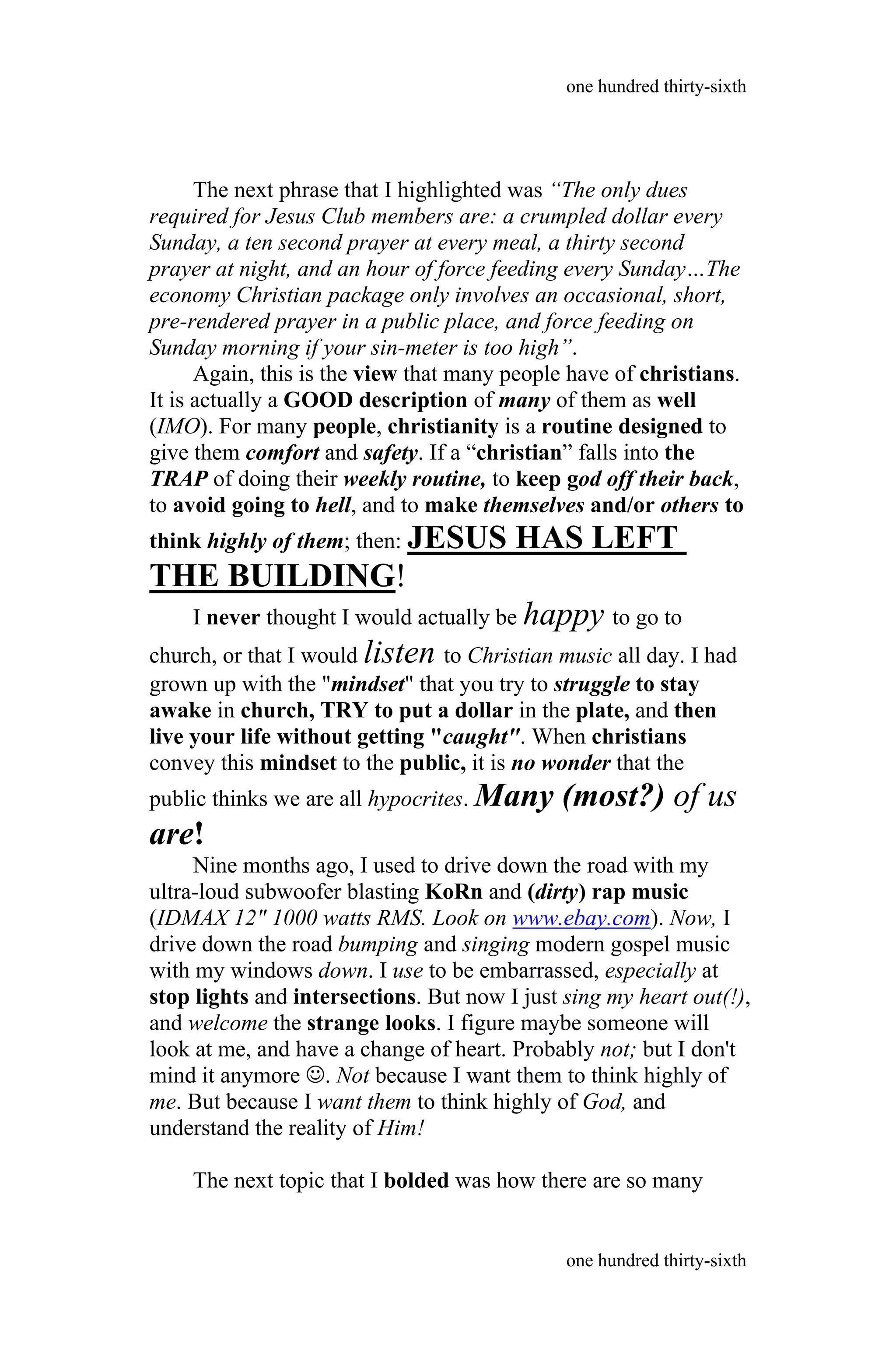 The next phrase that I highlighted was “The only dues
required for Jesus Club members are: a crumpled dollar every
Sunday, a ten second prayer at every meal, a thirty second
prayer at night, and an hour of force feeding every Sunday…The
economy Christian package only involves an occasional, short,
pre-rendered prayer in a public place, and force feeding on
Sunday morning if your sin-meter is too high”.
Again, this is the view that many people have of christians.
It is actually a GOOD description of many of them as well
(IMO). For many people, christianity is a routine designed to
give them comfort and safety. If a “christian” falls into the
TRAP of doing their weekly routine, to keep god off their back,
to avoid going to hell, and to make themselves and/or others to
think highly of them; then: JESUS HAS LEFT
THE BUILDING!
I never thought I would actually be happy to go to
church, or that I would listen to Christian music all day. I had
grown up with the "mindset" that you try to struggle to stay
awake in church, TRY to put a dollar in the plate, and then
live your life without getting "caught". When christians
convey this mindset to the public, it is no wonder that the
public thinks we are all hypocrites. Many (most?) of us
are!
Nine months ago, I used to drive down the road with my
ultra-loud subwoofer blasting KoRn and (dirty) rap music
(IDMAX 12" 1000 watts RMS. Look on www.ebay.com). Now, I
drive down the road bumping and singing modern gospel music
with my windows down. I use to be embarrassed, especially at
stop lights and intersections. But now I just sing my heart out(!),
and welcome the strange looks. I figure maybe someone will
look at me, and have a change of heart. Probably not; but I don't
mind it anymore . Not because I want them to think highly of
me. But because I want them to think highly of God, and
understand the reality of Him!
The next topic that I bolded was how there are so many
one hundred thirty-sixth
one hundred thirty-sixth
 