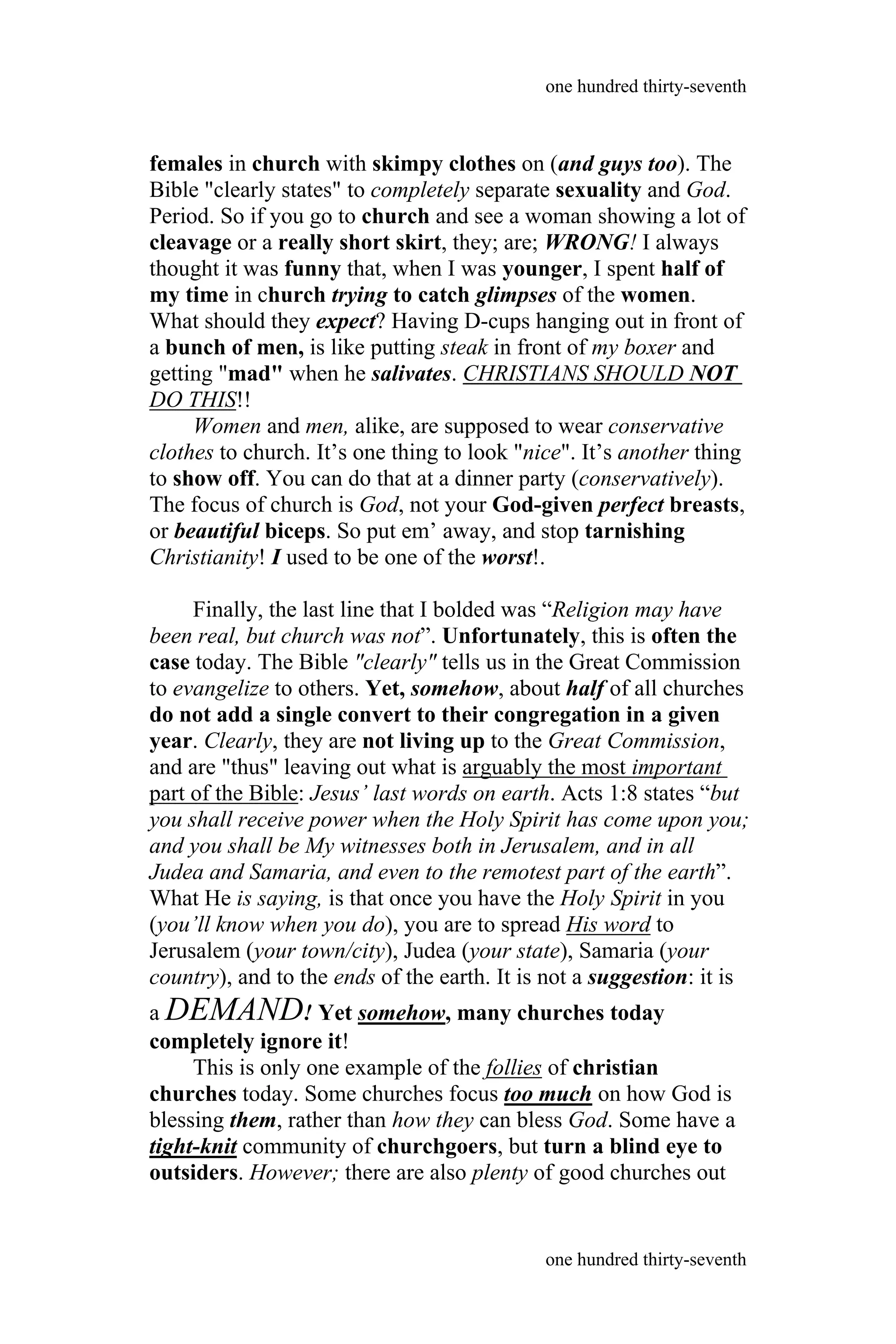 females in church with skimpy clothes on (and guys too). The
Bible "clearly states" to completely separate sexuality and God.
Period. So if you go to church and see a woman showing a lot of
cleavage or a really short skirt, they; are; WRONG! I always
thought it was funny that, when I was younger, I spent half of
my time in church trying to catch glimpses of the women.
What should they expect? Having D-cups hanging out in front of
a bunch of men, is like putting steak in front of my boxer and
getting "mad" when he salivates. CHRISTIANS SHOULD NOT
DO THIS!!
Women and men, alike, are supposed to wear conservative
clothes to church. It’s one thing to look "nice". It’s another thing
to show off. You can do that at a dinner party (conservatively).
The focus of church is God, not your God-given perfect breasts,
or beautiful biceps. So put em’ away, and stop tarnishing
Christianity! I used to be one of the worst!.
Finally, the last line that I bolded was “Religion may have
been real, but church was not”. Unfortunately, this is often the
case today. The Bible "clearly" tells us in the Great Commission
to evangelize to others. Yet, somehow, about half of all churches
do not add a single convert to their congregation in a given
year. Clearly, they are not living up to the Great Commission,
and are "thus" leaving out what is arguably the most important
part of the Bible: Jesus’ last words on earth. Acts 1:8 states “but
you shall receive power when the Holy Spirit has come upon you;
and you shall be My witnesses both in Jerusalem, and in all
Judea and Samaria, and even to the remotest part of the earth”.
What He is saying, is that once you have the Holy Spirit in you
(you’ll know when you do), you are to spread His word to
Jerusalem (your town/city), Judea (your state), Samaria (your
country), and to the ends of the earth. It is not a suggestion: it is
a DEMAND! Yet somehow, many churches today
completely ignore it!
This is only one example of the follies of christian
churches today. Some churches focus too much on how God is
blessing them, rather than how they can bless God. Some have a
tight-knit community of churchgoers, but turn a blind eye to
outsiders. However; there are also plenty of good churches out
one hundred thirty-seventh
one hundred thirty-seventh
 