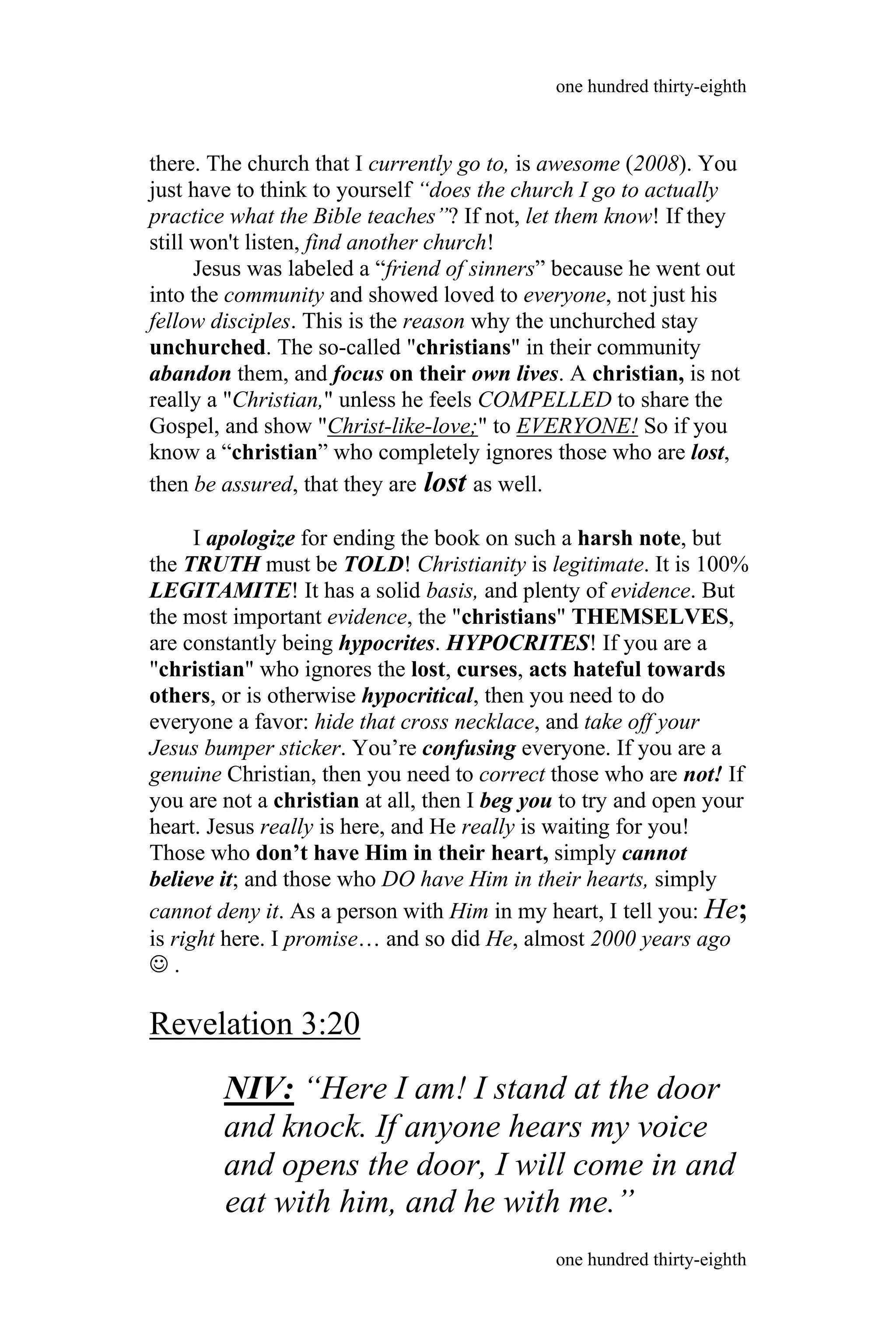 there. The church that I currently go to, is awesome (2008). You
just have to think to yourself “does the church I go to actually
practice what the Bible teaches”? If not, let them know! If they
still won't listen, find another church!
Jesus was labeled a “friend of sinners” because he went out
into the community and showed loved to everyone, not just his
fellow disciples. This is the reason why the unchurched stay
unchurched. The so-called "christians" in their community
abandon them, and focus on their own lives. A christian, is not
really a "Christian," unless he feels COMPELLED to share the
Gospel, and show "Christ-like-love;" to EVERYONE! So if you
know a “christian” who completely ignores those who are lost,
then be assured, that they are lost as well.
I apologize for ending the book on such a harsh note, but
the TRUTH must be TOLD! Christianity is legitimate. It is 100%
LEGITAMITE! It has a solid basis, and plenty of evidence. But
the most important evidence, the "christians" THEMSELVES,
are constantly being hypocrites. HYPOCRITES! If you are a
"christian" who ignores the lost, curses, acts hateful towards
others, or is otherwise hypocritical, then you need to do
everyone a favor: hide that cross necklace, and take off your
Jesus bumper sticker. You’re confusing everyone. If you are a
genuine Christian, then you need to correct those who are not! If
you are not a christian at all, then I beg you to try and open your
heart. Jesus really is here, and He really is waiting for you!
Those who don’t have Him in their heart, simply cannot
believe it; and those who DO have Him in their hearts, simply
cannot deny it. As a person with Him in my heart, I tell you: He;
is right here. I promise… and so did He, almost 2000 years ago
 .
Revelation 3:20
NIV: “Here I am! I stand at the door
and knock. If anyone hears my voice
and opens the door, I will come in and
one hundred thirty-eighth
one hundred thirty-eighth
eat with him, and he with me.”
 