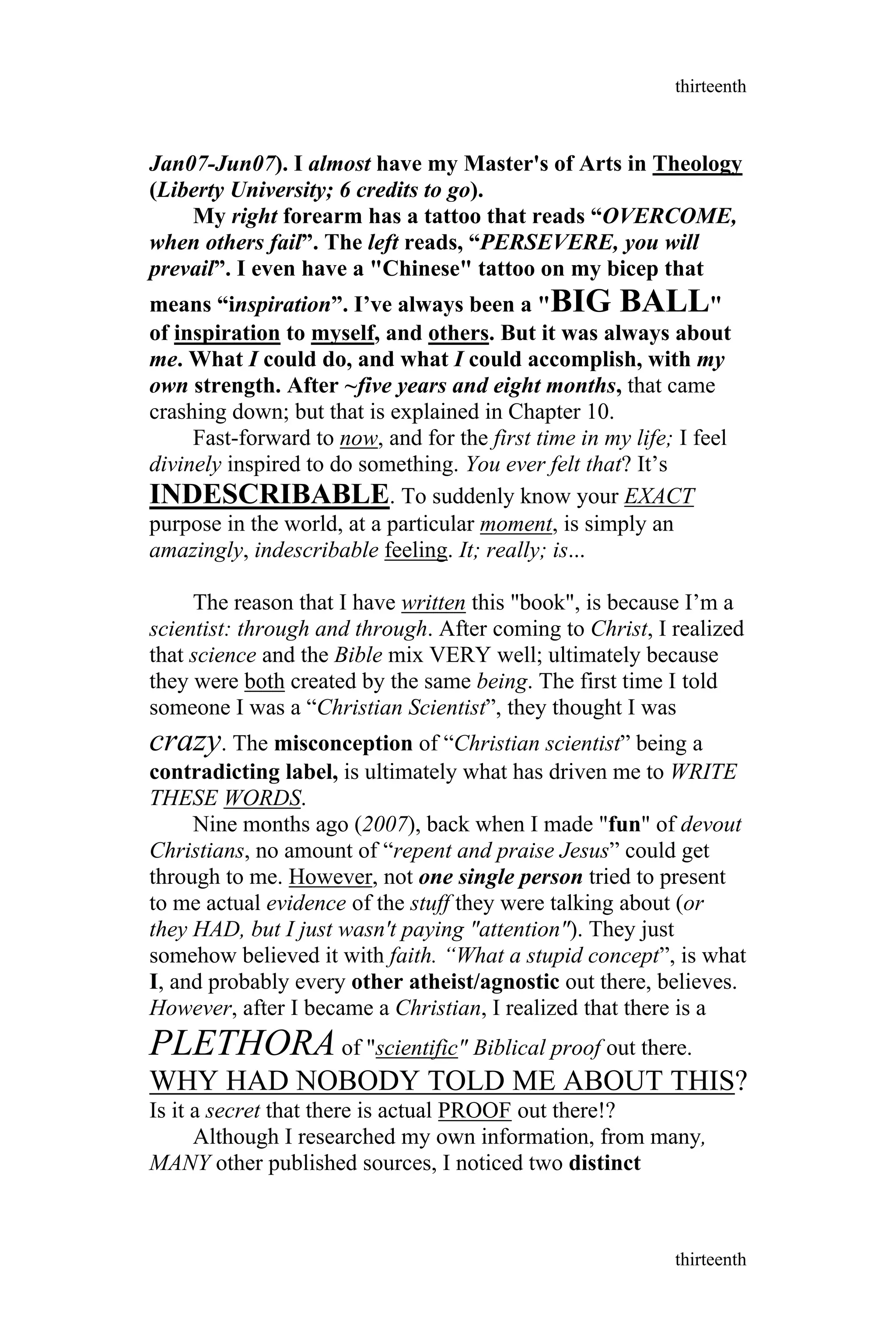 Jan07-Jun07). I almost have my Master's of Arts in Theology
(Liberty University; 6 credits to go).
My right forearm has a tattoo that reads “OVERCOME,
when others fail”. The left reads, “PERSEVERE, you will
prevail”. I even have a "Chinese" tattoo on my bicep that
means “inspiration”. I’ve always been a "BIG BALL"
of inspiration to myself, and others. But it was always about
me. What I could do, and what I could accomplish, with my
own strength. After ~five years and eight months, that came
crashing down; but that is explained in Chapter 10.
Fast-forward to now, and for the first time in my life; I feel
divinely inspired to do something. You ever felt that? It’s
INDESCRIBABLE. To suddenly know your EXACT
purpose in the world, at a particular moment, is simply an
amazingly, indescribable feeling. It; really; is...
The reason that I have written this "book", is because I’m a
scientist: through and through. After coming to Christ, I realized
that science and the Bible mix VERY well; ultimately because
they were both created by the same being. The first time I told
someone I was a “Christian Scientist”, they thought I was
crazy. The misconception of “Christian scientist” being a
contradicting label, is ultimately what has driven me to WRITE
THESE WORDS.
Nine months ago (2007), back when I made "fun" of devout
Christians, no amount of “repent and praise Jesus” could get
through to me. However, not one single person tried to present
to me actual evidence of the stuff they were talking about (or
they HAD, but I just wasn't paying "attention"). They just
somehow believed it with faith. “What a stupid concept”, is what
I, and probably every other atheist/agnostic out there, believes.
However, after I became a Christian, I realized that there is a
PLETHORA of "scientific" Biblical proof out there.
WHY HAD NOBODY TOLD ME ABOUT THIS?
Is it a secret that there is actual PROOF out there!?
Although I researched my own information, from many,
MANY other published sources, I noticed two distinct
thirteenth
thirteenth
 