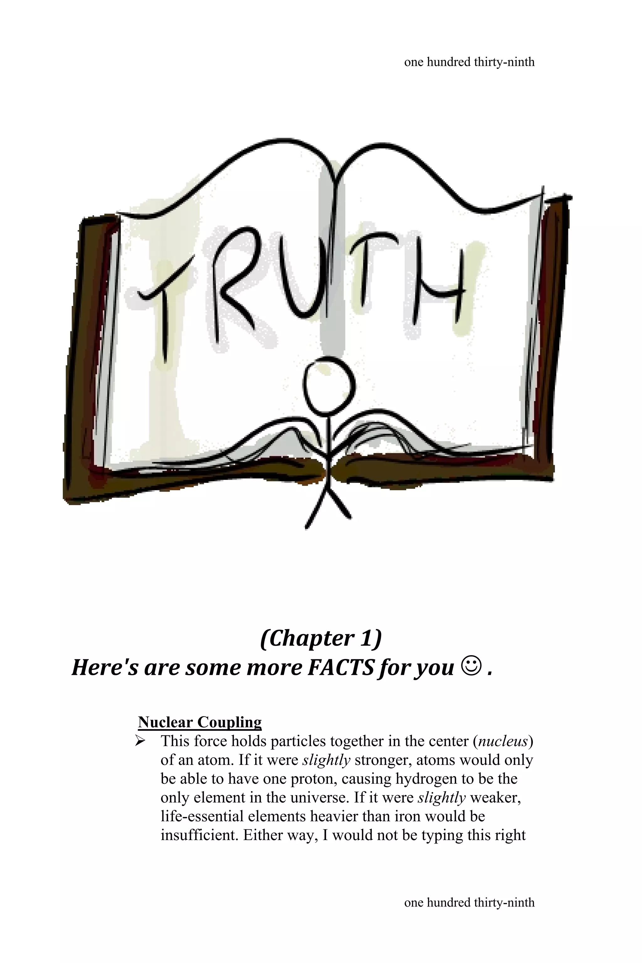 (Chapter 1)
Here's are some more FACTS for you  .
Nuclear Coupling
 This force holds particles together in the center (nucleus)
of an atom. If it were slightly stronger, atoms would only
be able to have one proton, causing hydrogen to be the
only element in the universe. If it were slightly weaker,
life-essential elements heavier than iron would be
insufficient. Either way, I would not be typing this right
one hundred thirty-ninth
one hundred thirty-ninth
 