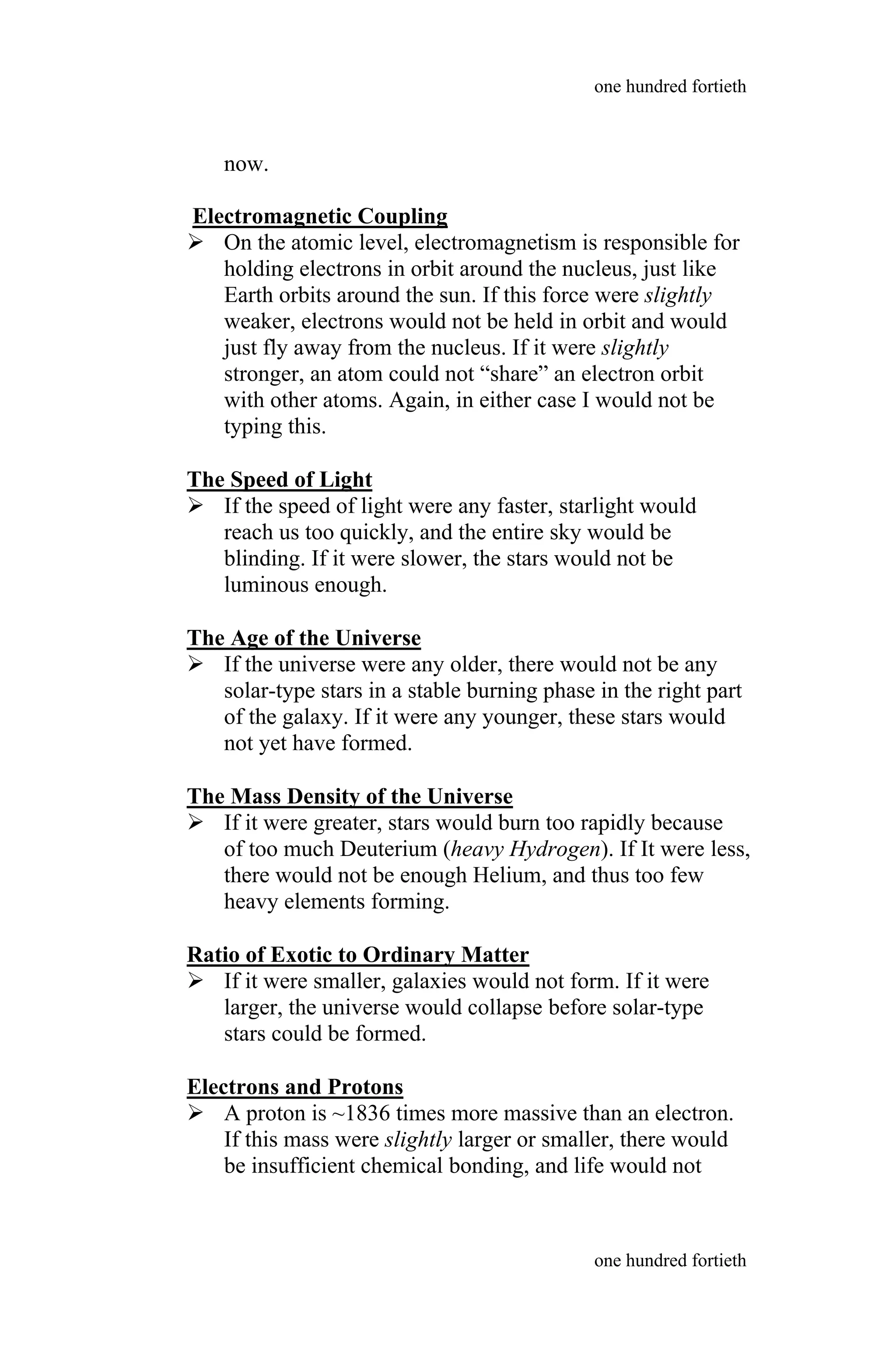 now.
Electromagnetic Coupling
 On the atomic level, electromagnetism is responsible for
holding electrons in orbit around the nucleus, just like
Earth orbits around the sun. If this force were slightly
weaker, electrons would not be held in orbit and would
just fly away from the nucleus. If it were slightly
stronger, an atom could not “share” an electron orbit
with other atoms. Again, in either case I would not be
typing this.
The Speed of Light
 If the speed of light were any faster, starlight would
reach us too quickly, and the entire sky would be
blinding. If it were slower, the stars would not be
luminous enough.
The Age of the Universe
 If the universe were any older, there would not be any
solar-type stars in a stable burning phase in the right part
of the galaxy. If it were any younger, these stars would
not yet have formed.
The Mass Density of the Universe
 If it were greater, stars would burn too rapidly because
of too much Deuterium (heavy Hydrogen). If It were less,
there would not be enough Helium, and thus too few
heavy elements forming.
Ratio of Exotic to Ordinary Matter
 If it were smaller, galaxies would not form. If it were
larger, the universe would collapse before solar-type
stars could be formed.
Electrons and Protons
 A proton is ~1836 times more massive than an electron.
If this mass were slightly larger or smaller, there would
be insufficient chemical bonding, and life would not
one hundred fortieth
one hundred fortieth
 