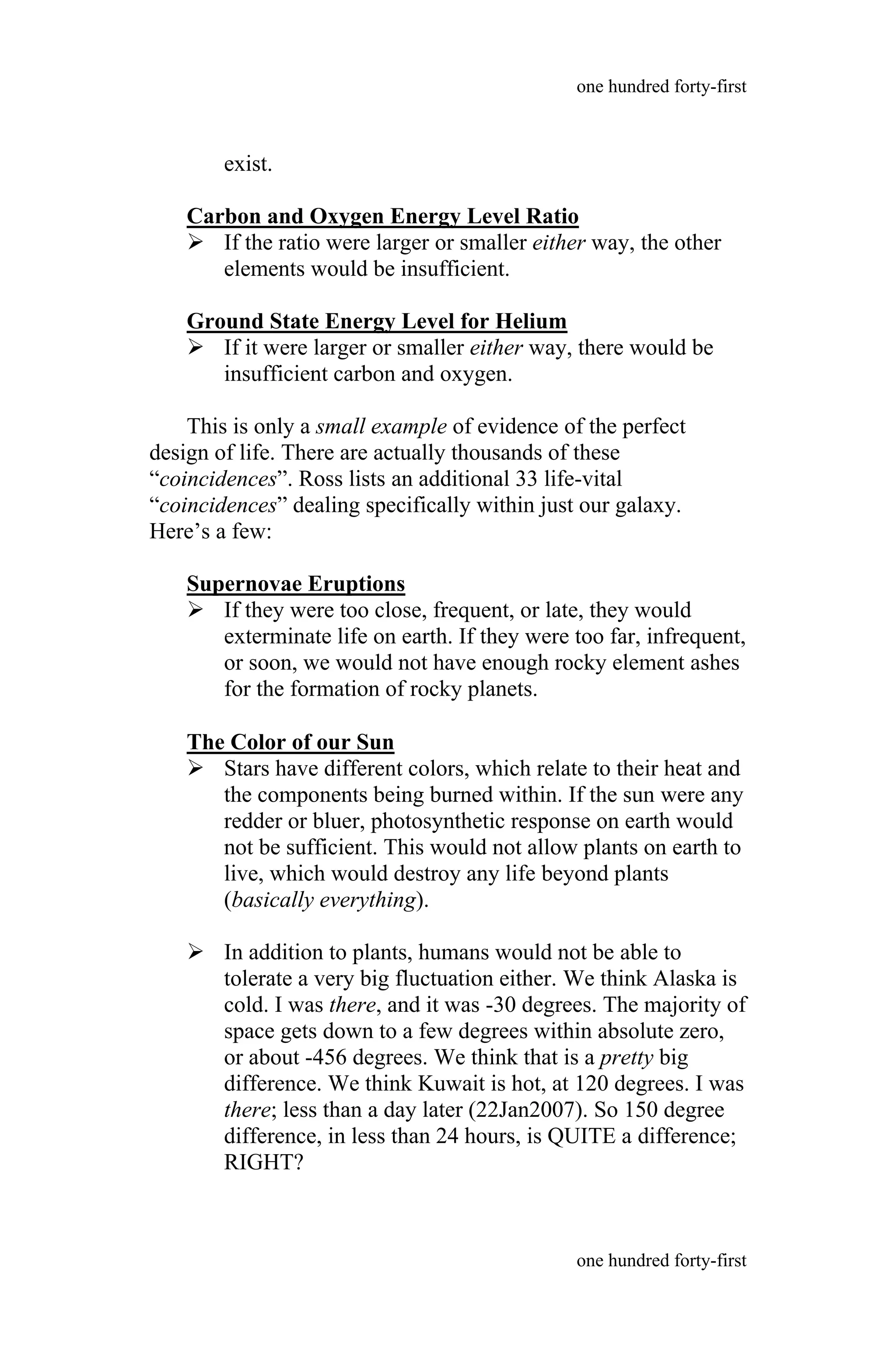 exist.
Carbon and Oxygen Energy Level Ratio
 If the ratio were larger or smaller either way, the other
elements would be insufficient.
Ground State Energy Level for Helium
 If it were larger or smaller either way, there would be
insufficient carbon and oxygen.
This is only a small example of evidence of the perfect
design of life. There are actually thousands of these
“coincidences”. Ross lists an additional 33 life-vital
“coincidences” dealing specifically within just our galaxy.
Here’s a few:
Supernovae Eruptions
 If they were too close, frequent, or late, they would
exterminate life on earth. If they were too far, infrequent,
or soon, we would not have enough rocky element ashes
for the formation of rocky planets.
The Color of our Sun
 Stars have different colors, which relate to their heat and
the components being burned within. If the sun were any
redder or bluer, photosynthetic response on earth would
not be sufficient. This would not allow plants on earth to
live, which would destroy any life beyond plants
(basically everything).
 In addition to plants, humans would not be able to
tolerate a very big fluctuation either. We think Alaska is
cold. I was there, and it was -30 degrees. The majority of
space gets down to a few degrees within absolute zero,
or about -456 degrees. We think that is a pretty big
difference. We think Kuwait is hot, at 120 degrees. I was
there; less than a day later (22Jan2007). So 150 degree
difference, in less than 24 hours, is QUITE a difference;
RIGHT?
one hundred forty-first
one hundred forty-first
 