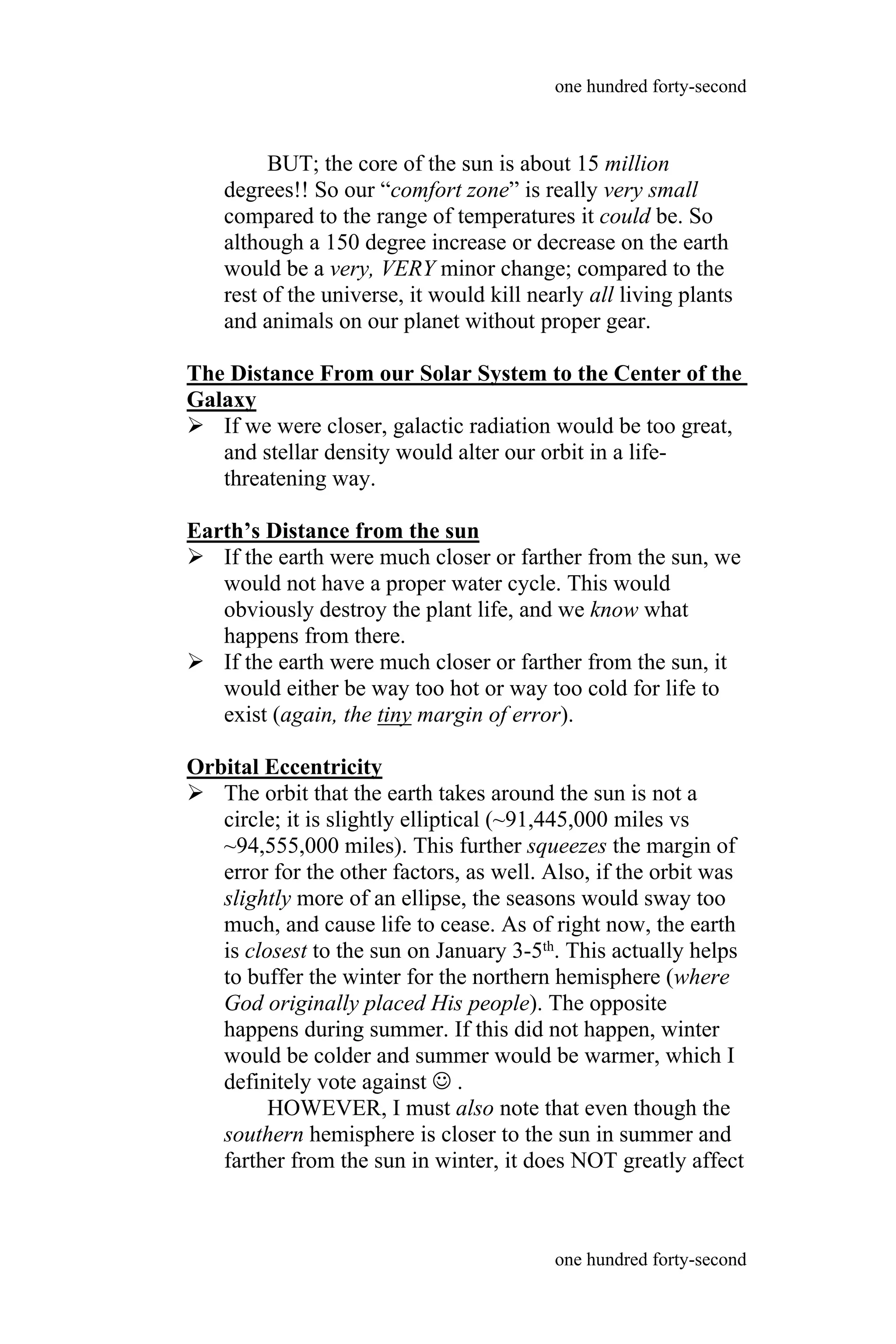 BUT; the core of the sun is about 15 million
degrees!! So our “comfort zone” is really very small
compared to the range of temperatures it could be. So
although a 150 degree increase or decrease on the earth
would be a very, VERY minor change; compared to the
rest of the universe, it would kill nearly all living plants
and animals on our planet without proper gear.
The Distance From our Solar System to the Center of the
Galaxy
 If we were closer, galactic radiation would be too great,
and stellar density would alter our orbit in a life-
threatening way.
Earth’s Distance from the sun
 If the earth were much closer or farther from the sun, we
would not have a proper water cycle. This would
obviously destroy the plant life, and we know what
happens from there.
 If the earth were much closer or farther from the sun, it
would either be way too hot or way too cold for life to
exist (again, the tiny margin of error).
Orbital Eccentricity
 The orbit that the earth takes around the sun is not a
circle; it is slightly elliptical (~91,445,000 miles vs
~94,555,000 miles). This further squeezes the margin of
error for the other factors, as well. Also, if the orbit was
slightly more of an ellipse, the seasons would sway too
much, and cause life to cease. As of right now, the earth
is closest to the sun on January 3-5th. This actually helps
to buffer the winter for the northern hemisphere (where
God originally placed His people). The opposite
happens during summer. If this did not happen, winter
would be colder and summer would be warmer, which I
definitely vote against  .
HOWEVER, I must also note that even though the
southern hemisphere is closer to the sun in summer and
farther from the sun in winter, it does NOT greatly affect
one hundred forty-second
one hundred forty-second
 