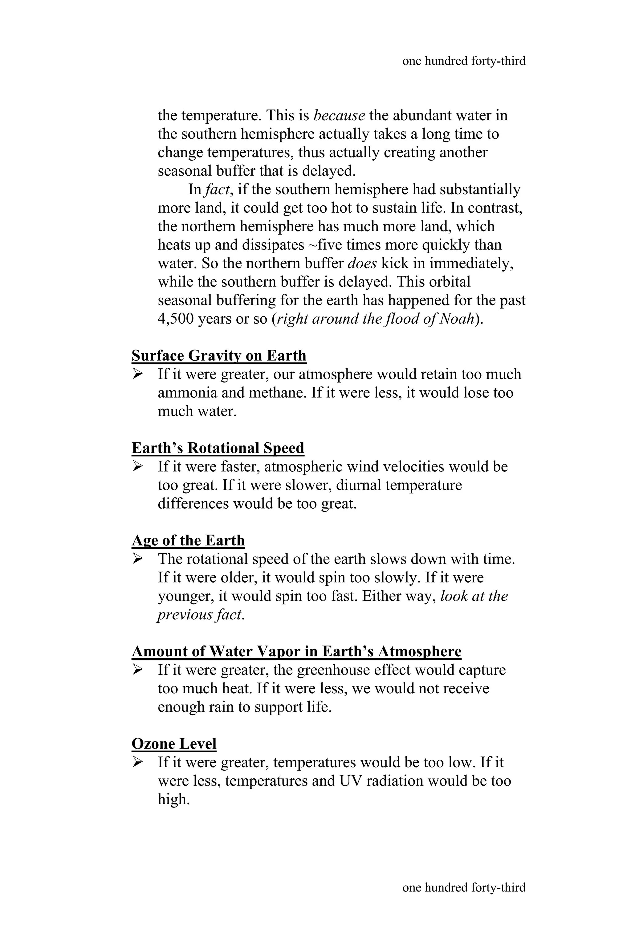 the temperature. This is because the abundant water in
the southern hemisphere actually takes a long time to
change temperatures, thus actually creating another
seasonal buffer that is delayed.
In fact, if the southern hemisphere had substantially
more land, it could get too hot to sustain life. In contrast,
the northern hemisphere has much more land, which
heats up and dissipates ~five times more quickly than
water. So the northern buffer does kick in immediately,
while the southern buffer is delayed. This orbital
seasonal buffering for the earth has happened for the past
4,500 years or so (right around the flood of Noah).
Surface Gravity on Earth
 If it were greater, our atmosphere would retain too much
ammonia and methane. If it were less, it would lose too
much water.
Earth’s Rotational Speed
 If it were faster, atmospheric wind velocities would be
too great. If it were slower, diurnal temperature
differences would be too great.
Age of the Earth
 The rotational speed of the earth slows down with time.
If it were older, it would spin too slowly. If it were
younger, it would spin too fast. Either way, look at the
previous fact.
Amount of Water Vapor in Earth’s Atmosphere
 If it were greater, the greenhouse effect would capture
too much heat. If it were less, we would not receive
enough rain to support life.
Ozone Level
 If it were greater, temperatures would be too low. If it
were less, temperatures and UV radiation would be too
high.
one hundred forty-third
one hundred forty-third
 
