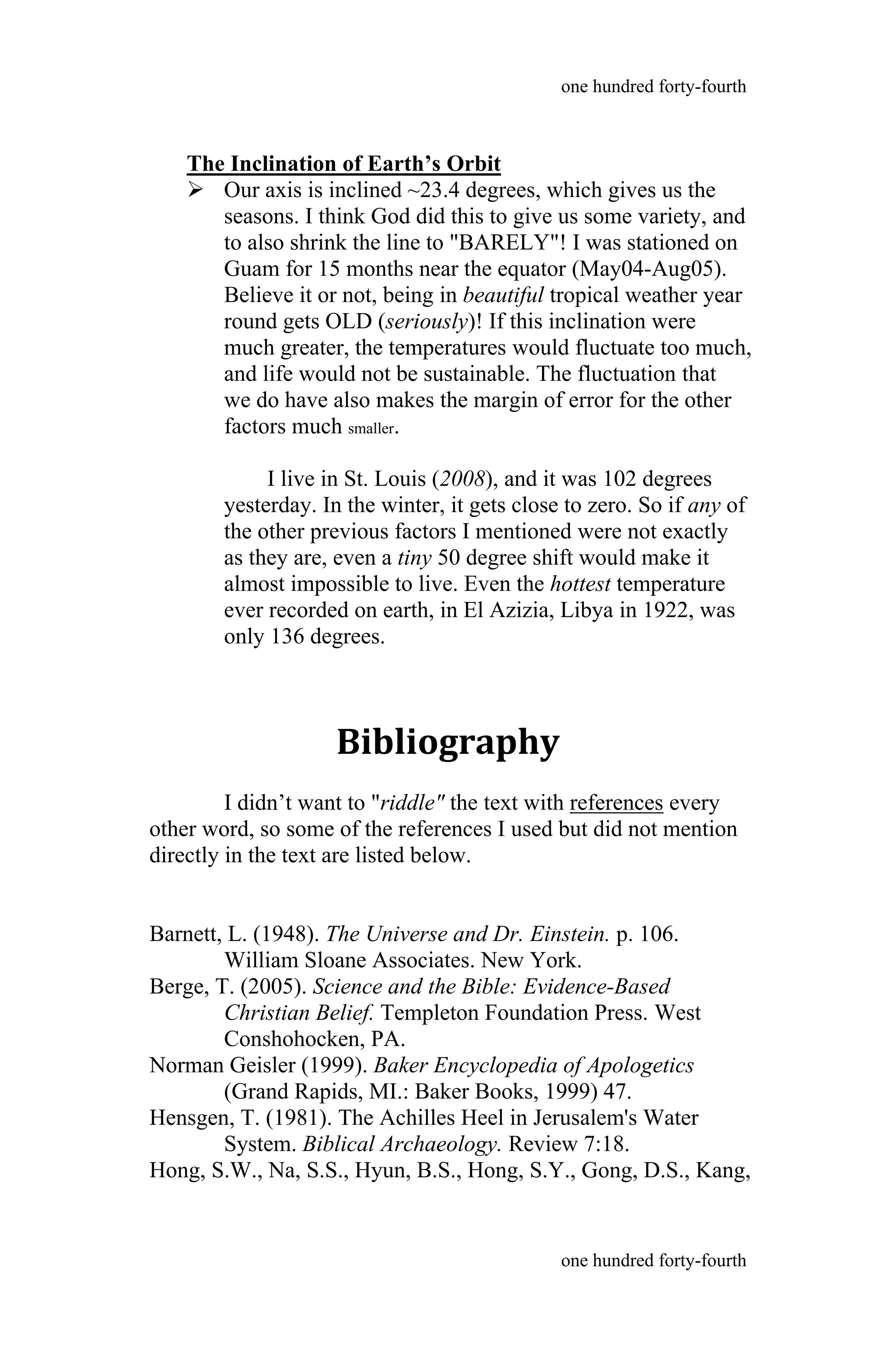 The Inclination of Earth’s Orbit
 Our axis is inclined ~23.4 degrees, which gives us the
seasons. I think God did this to give us some variety, and
to also shrink the line to "BARELY"! I was stationed on
Guam for 15 months near the equator (May04-Aug05).
Believe it or not, being in beautiful tropical weather year
round gets OLD (seriously)! If this inclination were
much greater, the temperatures would fluctuate too much,
and life would not be sustainable. The fluctuation that
we do have also makes the margin of error for the other
factors much smaller.
I live in St. Louis (2008), and it was 102 degrees
yesterday. In the winter, it gets close to zero. So if any of
the other previous factors I mentioned were not exactly
as they are, even a tiny 50 degree shift would make it
almost impossible to live. Even the hottest temperature
ever recorded on earth, in El Azizia, Libya in 1922, was
only 136 degrees.
Bibliography
I didn’t want to "riddle" the text with references every
other word, so some of the references I used but did not mention
directly in the text are listed below.
Barnett, L. (1948). The Universe and Dr. Einstein. p. 106.
William Sloane Associates. New York.
Berge, T. (2005). Science and the Bible: Evidence-Based
Christian Belief. Templeton Foundation Press. West
Conshohocken, PA.
Norman Geisler (1999). Baker Encyclopedia of Apologetics
(Grand Rapids, MI.: Baker Books, 1999) 47.
Hensgen, T. (1981). The Achilles Heel in Jerusalem's Water
System. Biblical Archaeology. Review 7:18.
Hong, S.W., Na, S.S., Hyun, B.S., Hong, S.Y., Gong, D.S., Kang,
one hundred forty-fourth
one hundred forty-fourth
 