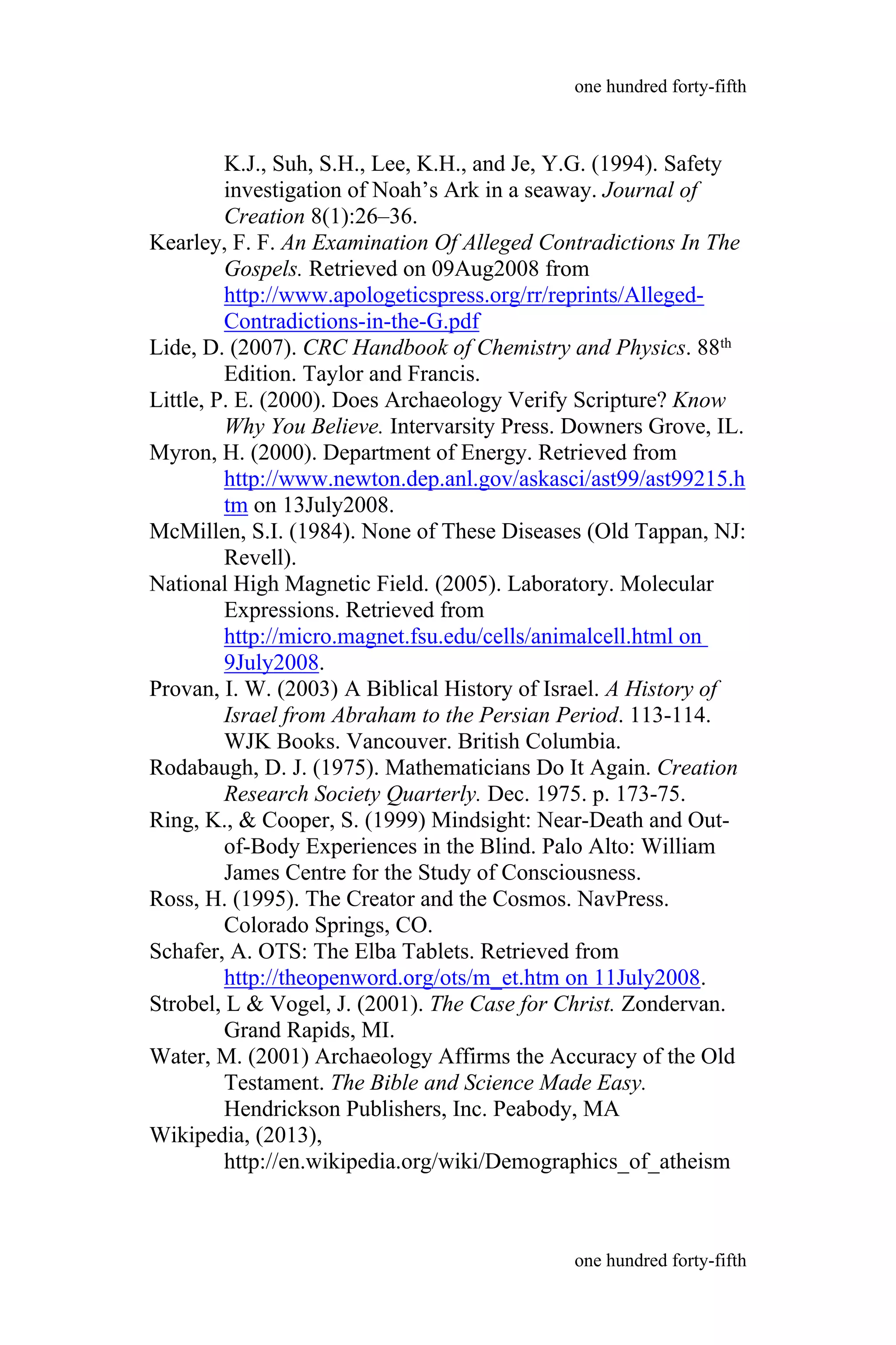 K.J., Suh, S.H., Lee, K.H., and Je, Y.G. (1994). Safety
investigation of Noah’s Ark in a seaway. Journal of
Creation 8(1):26–36.
Kearley, F. F. An Examination Of Alleged Contradictions In The
Gospels. Retrieved on 09Aug2008 from
http://www.apologeticspress.org/rr/reprints/Alleged-
Contradictions-in-the-G.pdf
Lide, D. (2007). CRC Handbook of Chemistry and Physics. 88th
Edition. Taylor and Francis.
Little, P. E. (2000). Does Archaeology Verify Scripture? Know
Why You Believe. Intervarsity Press. Downers Grove, IL.
Myron, H. (2000). Department of Energy. Retrieved from
http://www.newton.dep.anl.gov/askasci/ast99/ast99215.h
tm on 13July2008.
McMillen, S.I. (1984). None of These Diseases (Old Tappan, NJ:
Revell).
National High Magnetic Field. (2005). Laboratory. Molecular
Expressions. Retrieved from
http://micro.magnet.fsu.edu/cells/animalcell.html on
9July2008.
Provan, I. W. (2003) A Biblical History of Israel. A History of
Israel from Abraham to the Persian Period. 113-114.
WJK Books. Vancouver. British Columbia.
Rodabaugh, D. J. (1975). Mathematicians Do It Again. Creation
Research Society Quarterly. Dec. 1975. p. 173-75.
Ring, K., & Cooper, S. (1999) Mindsight: Near-Death and Out-
of-Body Experiences in the Blind. Palo Alto: William
James Centre for the Study of Consciousness.
Ross, H. (1995). The Creator and the Cosmos. NavPress.
Colorado Springs, CO.
Schafer, A. OTS: The Elba Tablets. Retrieved from
http://theopenword.org/ots/m_et.htm on 11July2008.
Strobel, L & Vogel, J. (2001). The Case for Christ. Zondervan.
Grand Rapids, MI.
Water, M. (2001) Archaeology Affirms the Accuracy of the Old
Testament. The Bible and Science Made Easy.
Hendrickson Publishers, Inc. Peabody, MA
Wikipedia, (2013),
http://en.wikipedia.org/wiki/Demographics_of_atheism
one hundred forty-fifth
one hundred forty-fifth
 
