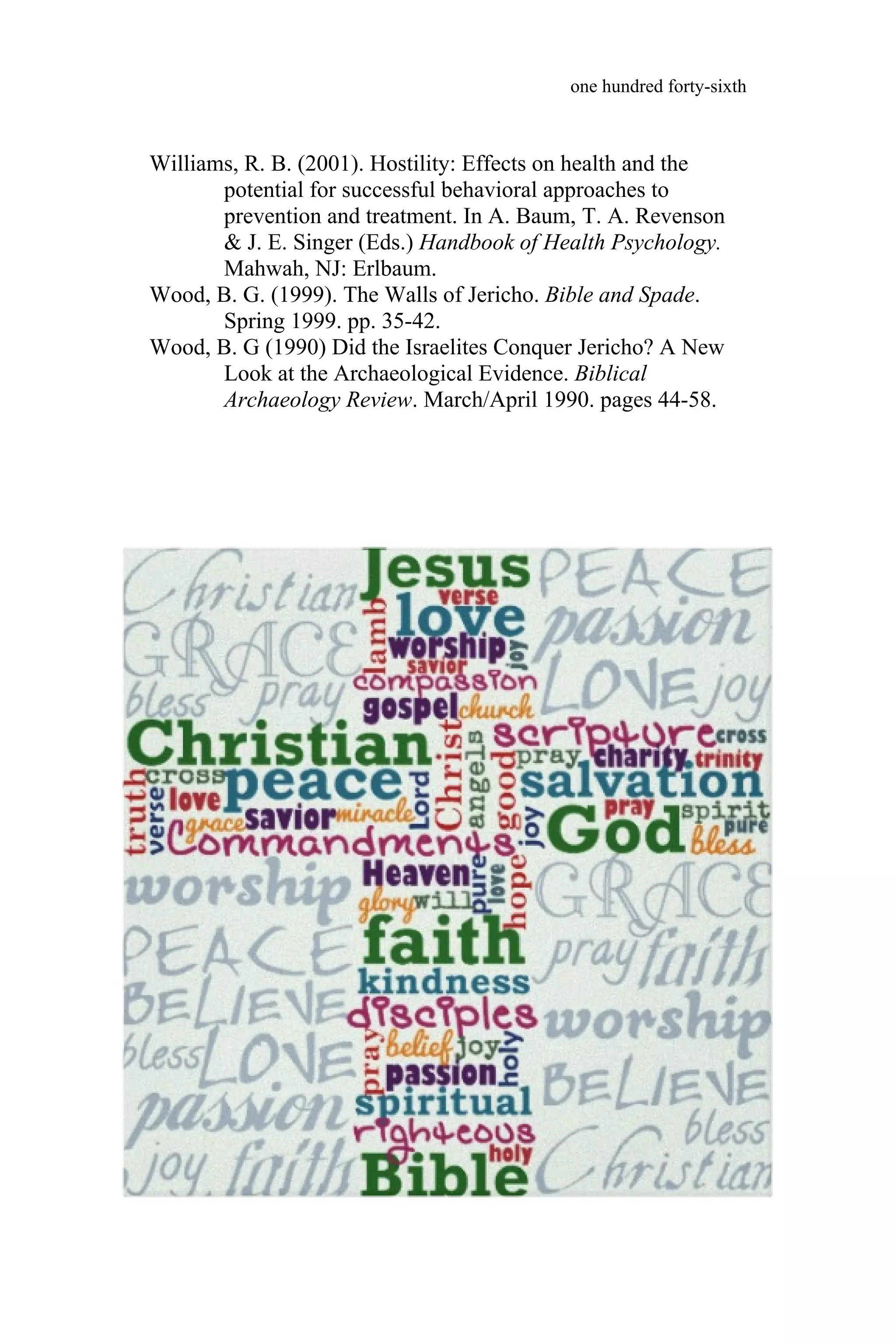 Williams, R. B. (2001). Hostility: Effects on health and the
potential for successful behavioral approaches to
prevention and treatment. In A. Baum, T. A. Revenson
& J. E. Singer (Eds.) Handbook of Health Psychology.
Mahwah, NJ: Erlbaum.
Wood, B. G. (1999). The Walls of Jericho. Bible and Spade.
Spring 1999. pp. 35-42.
Wood, B. G (1990) Did the Israelites Conquer Jericho? A New
Look at the Archaeological Evidence. Biblical
Archaeology Review. March/April 1990. pages 44-58.
one hundred forty-sixth
one hundred forty-sixth
 