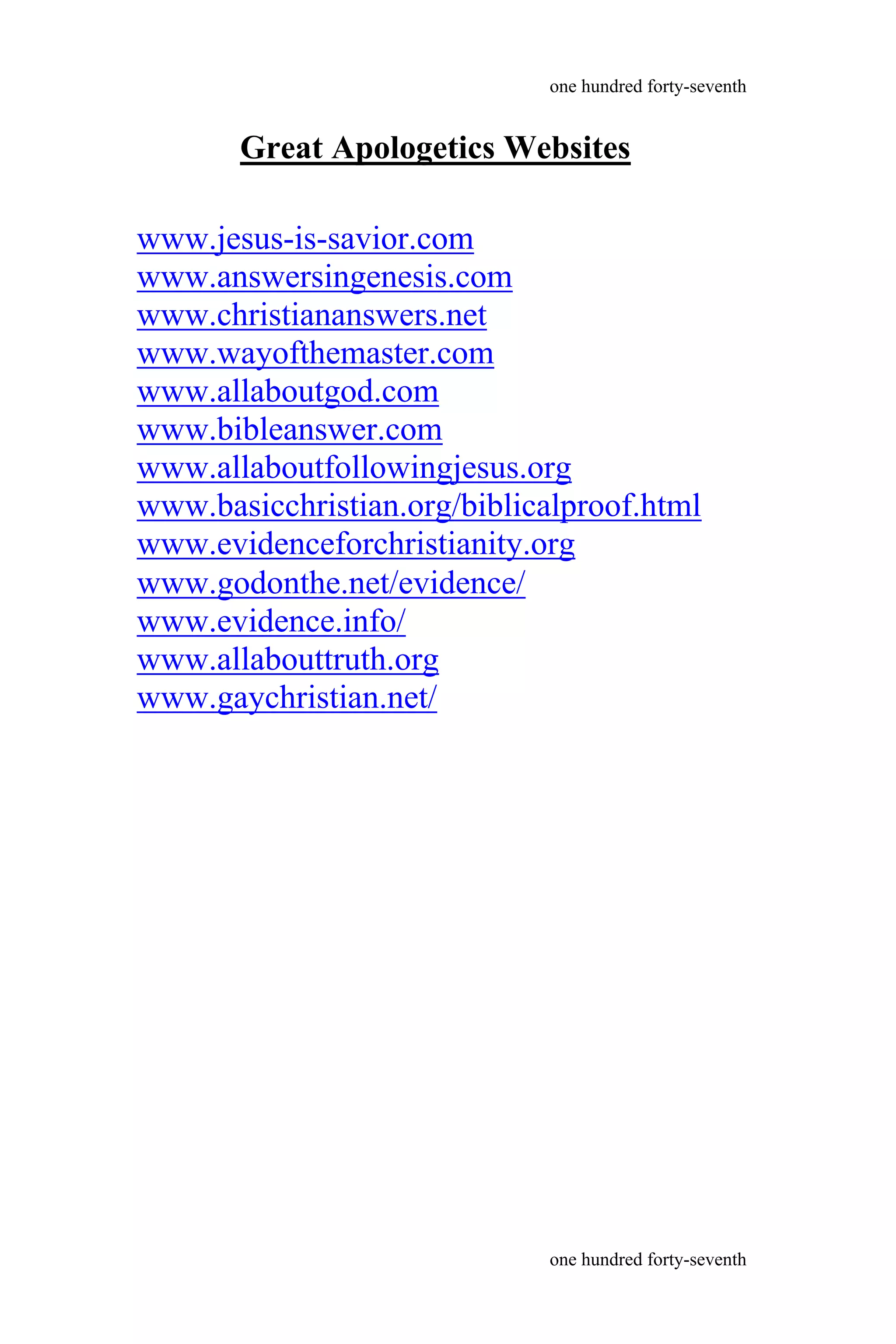www.godonthe.net/evidence/
www.evidence.info/
www.allabouttruth.org
www.gaychristian.net/
one hundred forty-seventh
one hundred forty-seventh
Great Apologetics Websites
www.jesus-is-savior.com
www.answersingenesis.com
www.christiananswers.net
www.wayofthemaster.com
www.allaboutgod.com
www.bibleanswer.com
www.allaboutfollowingjesus.org
www.basicchristian.org/biblicalproof.html
www.evidenceforchristianity.org
 