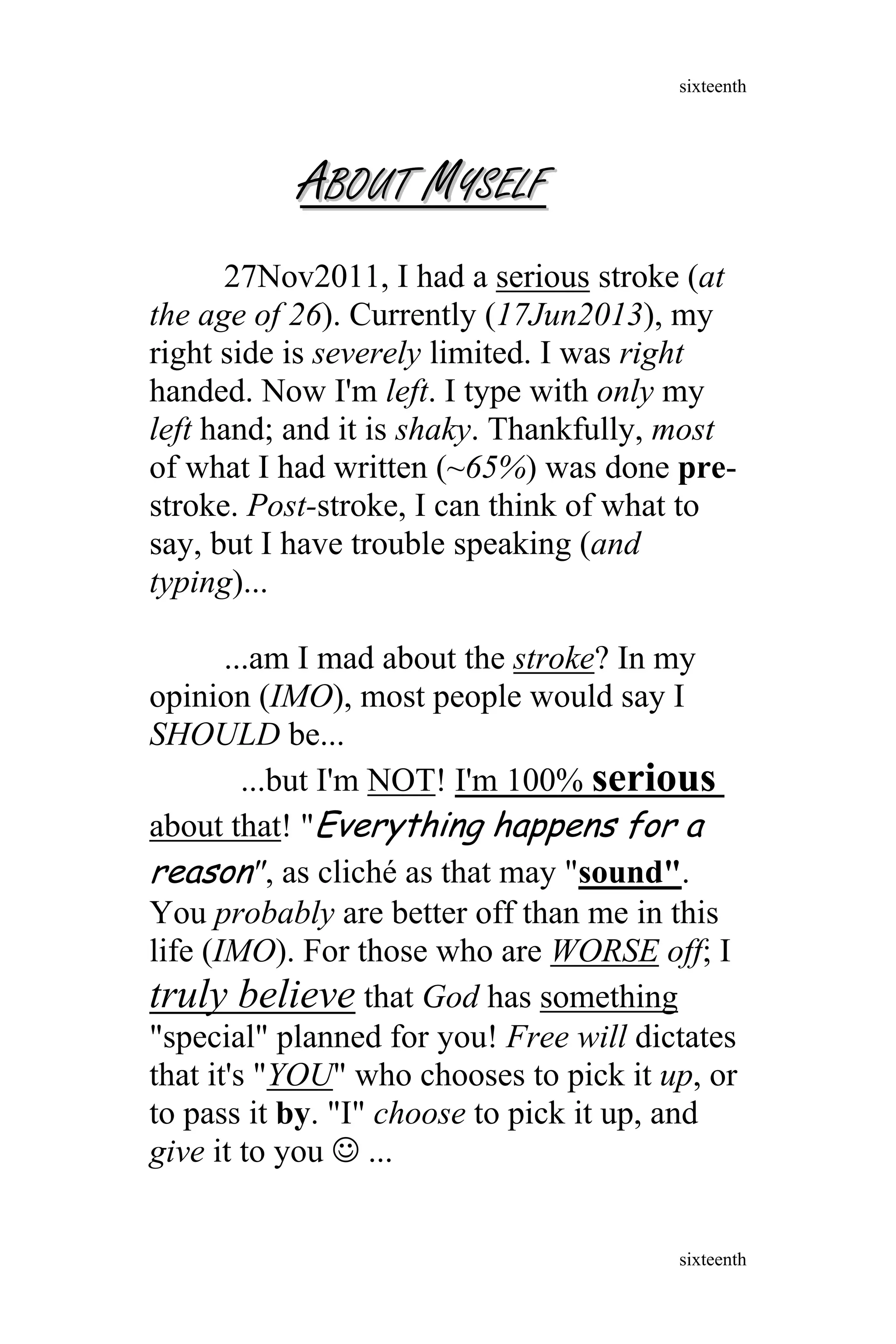 AABOUTBOUT MMYSELFYSELF
27Nov2011, I had a serious stroke (at
the age of 26). Currently (17Jun2013), my
right side is severely limited. I was right
handed. Now I'm left. I type with only my
left hand; and it is shaky. Thankfully, most
of what I had written (~65%) was done pre-
stroke. Post-stroke, I can think of what to
say, but I have trouble speaking (and
typing)...
...am I mad about the stroke? In my
opinion (IMO), most people would say I
SHOULD be...
...but I'm NOT! I'm 100% serious
about that! "Everything happens for a
reason", as cliché as that may "sound".
You probably are better off than me in this
life (IMO). For those who are WORSE off; I
truly believe that God has something
"special" planned for you! Free will dictates
that it's "YOU" who chooses to pick it up, or
to pass it by. "I" choose to pick it up, and
give it to you  ...
sixteenth
sixteenth
 