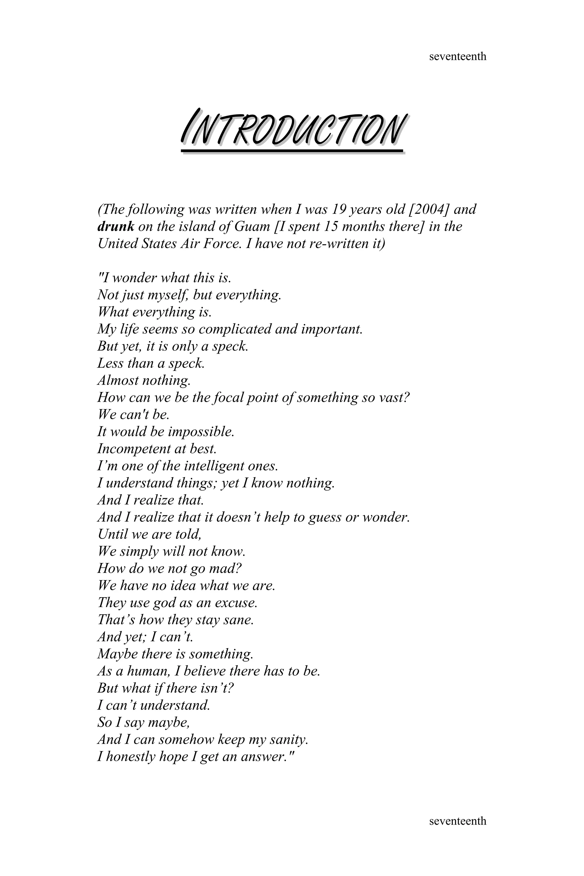 IINTRODUCTIONNTRODUCTION
(The following was written when I was 19 years old [2004] and
drunk on the island of Guam [I spent 15 months there] in the
United States Air Force. I have not re-written it)
"I wonder what this is.
Not just myself, but everything.
What everything is.
My life seems so complicated and important.
But yet, it is only a speck.
Less than a speck.
Almost nothing.
How can we be the focal point of something so vast?
We can't be.
It would be impossible.
Incompetent at best.
I’m one of the intelligent ones.
I understand things; yet I know nothing.
And I realize that.
And I realize that it doesn’t help to guess or wonder.
Until we are told,
We simply will not know.
How do we not go mad?
We have no idea what we are.
They use god as an excuse.
That’s how they stay sane.
And yet; I can’t.
Maybe there is something.
As a human, I believe there has to be.
But what if there isn’t?
I can’t understand.
So I say maybe,
And I can somehow keep my sanity.
I honestly hope I get an answer."
seventeenth
seventeenth
 
