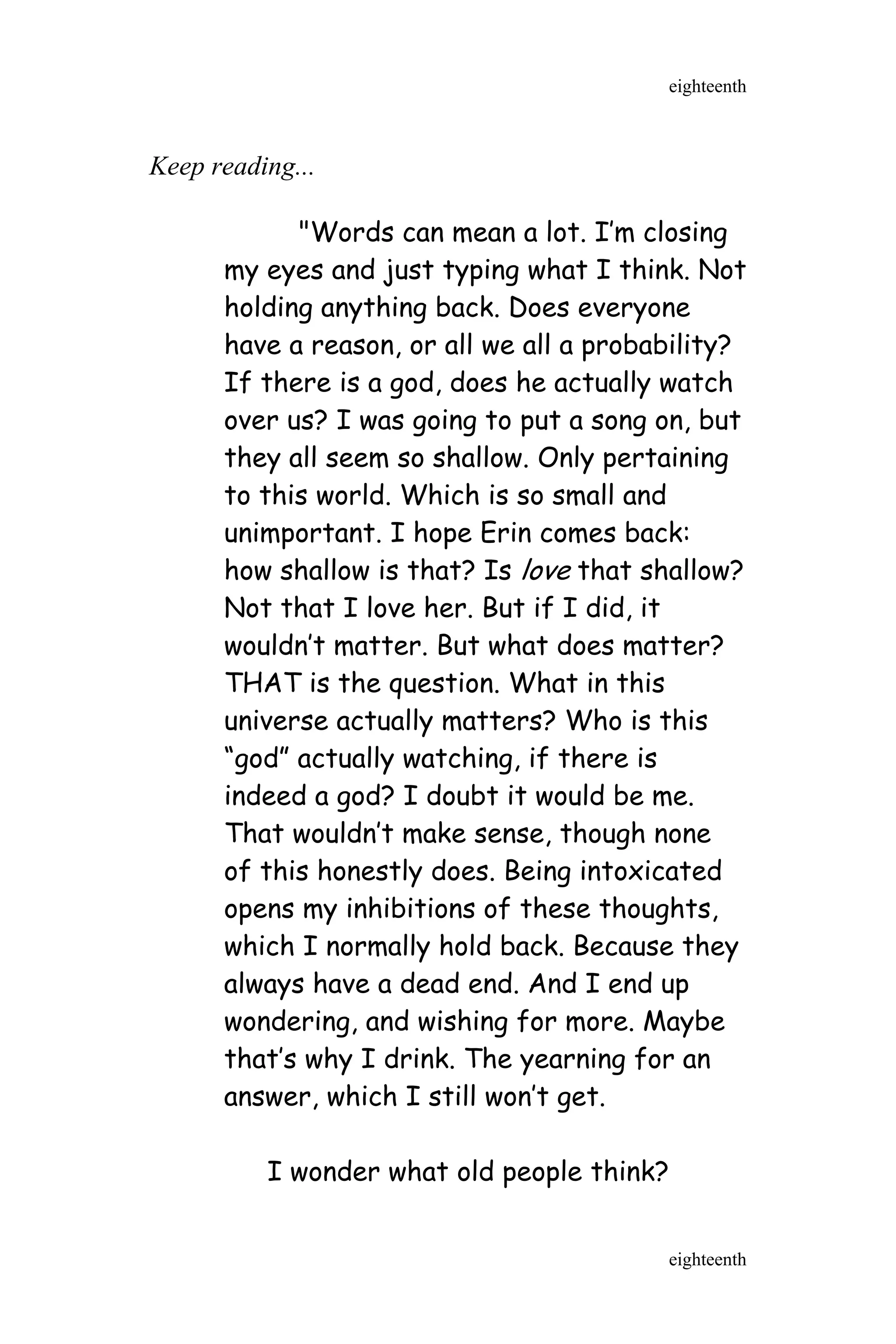 Keep reading...
"Words can mean a lot. I’m closing
my eyes and just typing what I think. Not
holding anything back. Does everyone
have a reason, or all we all a probability?
If there is a god, does he actually watch
over us? I was going to put a song on, but
they all seem so shallow. Only pertaining
to this world. Which is so small and
unimportant. I hope Erin comes back:
how shallow is that? Is love that shallow?
Not that I love her. But if I did, it
wouldn’t matter. But what does matter?
THAT is the question. What in this
universe actually matters? Who is this
“god” actually watching, if there is
indeed a god? I doubt it would be me.
That wouldn’t make sense, though none
of this honestly does. Being intoxicated
opens my inhibitions of these thoughts,
which I normally hold back. Because they
always have a dead end. And I end up
wondering, and wishing for more. Maybe
that’s why I drink. The yearning for an
answer, which I still won’t get.
I wonder what old people think?
eighteenth
eighteenth
 