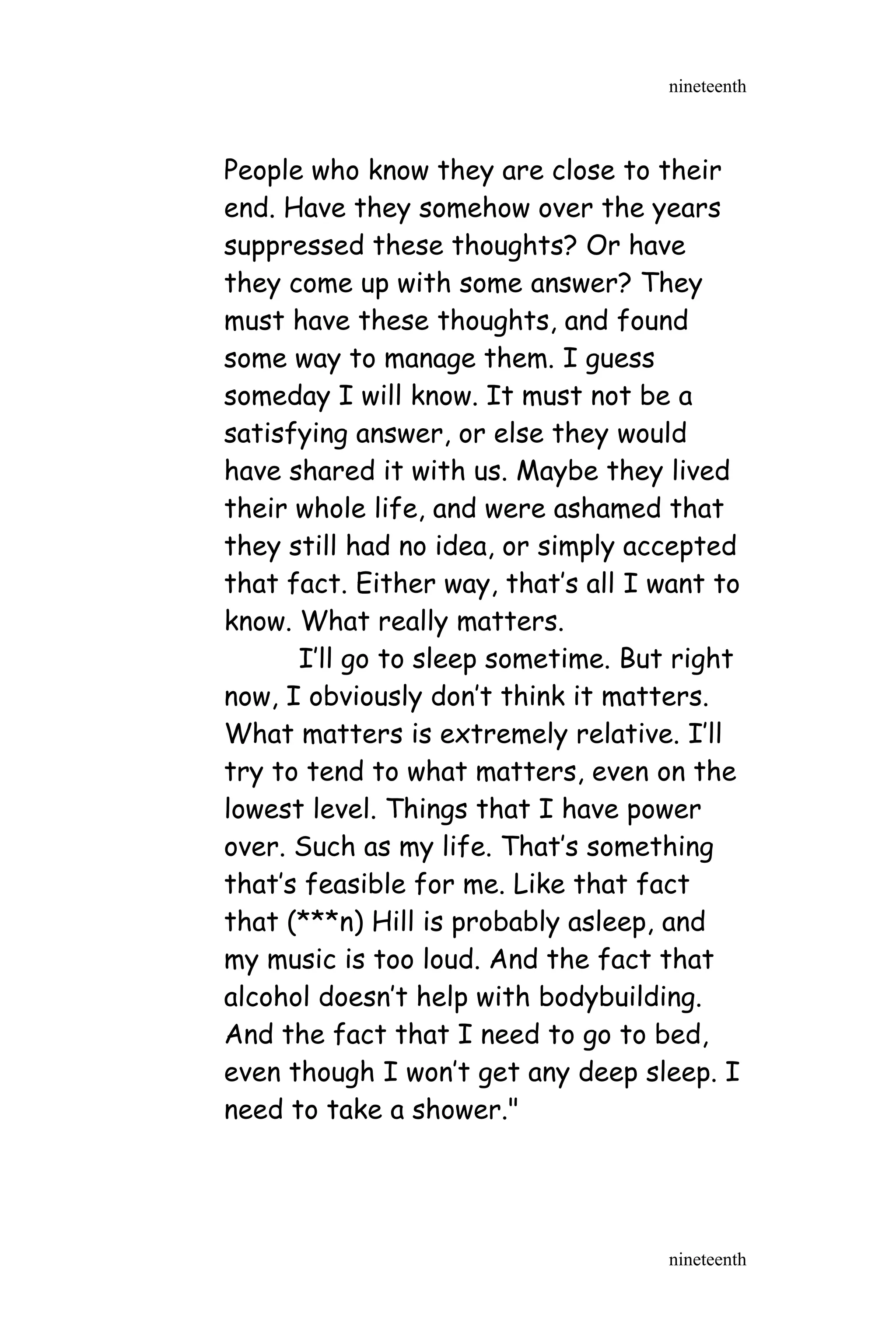People who know they are close to their
end. Have they somehow over the years
suppressed these thoughts? Or have
they come up with some answer? They
must have these thoughts, and found
some way to manage them. I guess
someday I will know. It must not be a
satisfying answer, or else they would
have shared it with us. Maybe they lived
their whole life, and were ashamed that
they still had no idea, or simply accepted
that fact. Either way, that’s all I want to
know. What really matters.
I’ll go to sleep sometime. But right
now, I obviously don’t think it matters.
What matters is extremely relative. I’ll
try to tend to what matters, even on the
lowest level. Things that I have power
over. Such as my life. That’s something
that’s feasible for me. Like that fact
that (***n) Hill is probably asleep, and
my music is too loud. And the fact that
alcohol doesn’t help with bodybuilding.
And the fact that I need to go to bed,
even though I won’t get any deep sleep. I
need to take a shower."
nineteenth
nineteenth
 