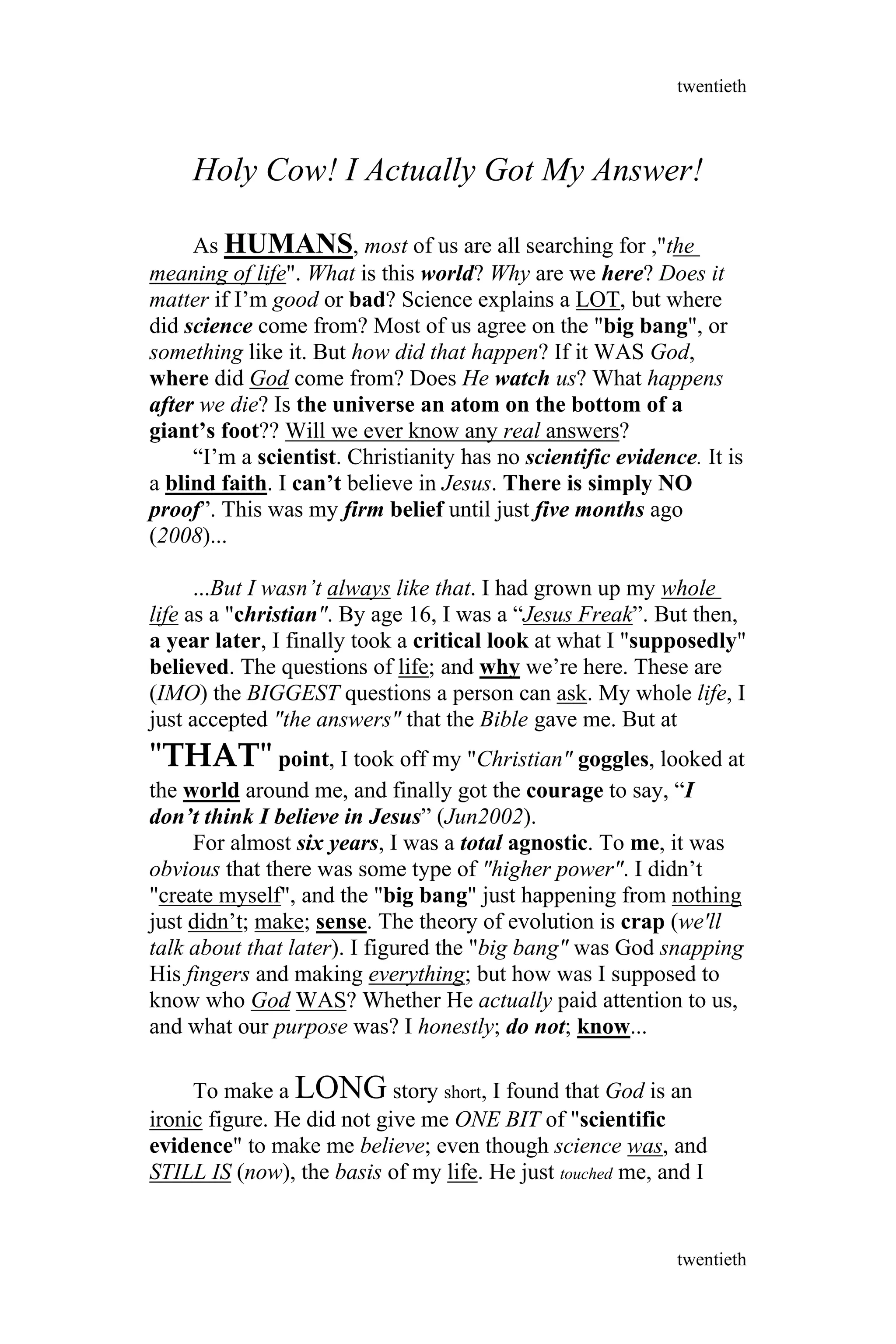 Holy Cow! I Actually Got My Answer!
As HUMANS, most of us are all searching for ,"the
meaning of life". What is this world? Why are we here? Does it
matter if I’m good or bad? Science explains a LOT, but where
did science come from? Most of us agree on the "big bang", or
something like it. But how did that happen? If it WAS God,
where did God come from? Does He watch us? What happens
after we die? Is the universe an atom on the bottom of a
giant’s foot?? Will we ever know any real answers?
“I’m a scientist. Christianity has no scientific evidence. It is
a blind faith. I can’t believe in Jesus. There is simply NO
proof”. This was my firm belief until just five months ago
(2008)...
...But I wasn’t always like that. I had grown up my whole
life as a "christian". By age 16, I was a “Jesus Freak”. But then,
a year later, I finally took a critical look at what I "supposedly"
believed. The questions of life; and why we’re here. These are
(IMO) the BIGGEST questions a person can ask. My whole life, I
just accepted "the answers" that the Bible gave me. But at
"THAT" point, I took off my "Christian" goggles, looked at
the world around me, and finally got the courage to say, “I
don’t think I believe in Jesus” (Jun2002).
For almost six years, I was a total agnostic. To me, it was
obvious that there was some type of "higher power". I didn’t
"create myself", and the "big bang" just happening from nothing
just didn’t; make; sense. The theory of evolution is crap (we'll
talk about that later). I figured the "big bang" was God snapping
His fingers and making everything; but how was I supposed to
know who God WAS? Whether He actually paid attention to us,
and what our purpose was? I honestly; do not; know...
To make a LONG story short, I found that God is an
ironic figure. He did not give me ONE BIT of "scientific
evidence" to make me believe; even though science was, and
STILL IS (now), the basis of my life. He just touched me, and I
twentieth
twentieth
 