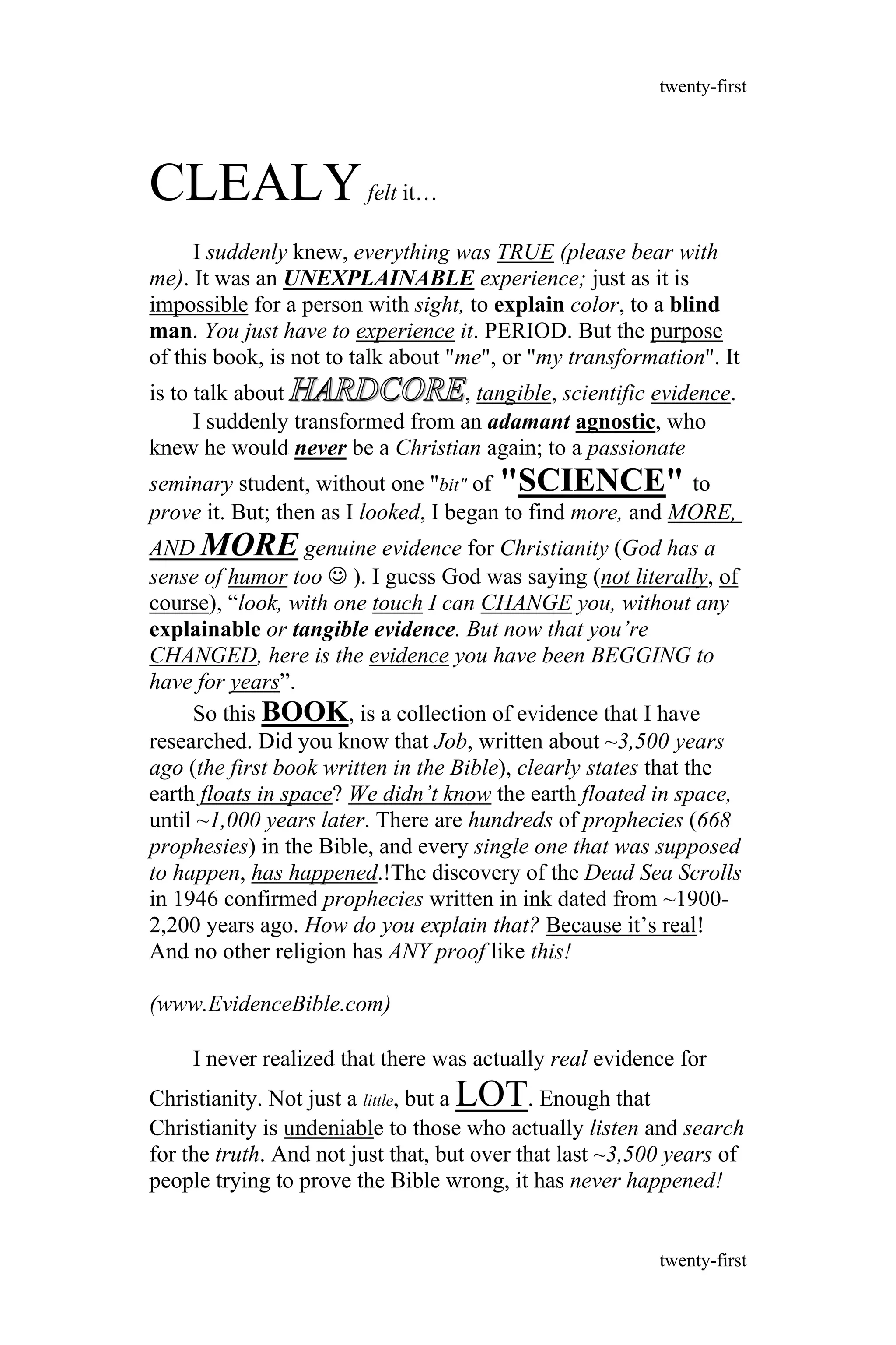 CLEALYfelt it…
I suddenly knew, everything was TRUE (please bear with
me). It was an UNEXPLAINABLE experience; just as it is
impossible for a person with sight, to explain color, to a blind
man. You just have to experience it. PERIOD. But the purpose
of this book, is not to talk about "me", or "my transformation". It
is to talk about HARDCOREHARDCORE, tangible, scientific evidence.
I suddenly transformed from an adamant agnostic, who
knew he would never be a Christian again; to a passionate
seminary student, without one "bit" of "SCIENCE" to
prove it. But; then as I looked, I began to find more, and MORE,
AND MORE genuine evidence for Christianity (God has a
sense of humor too  ). I guess God was saying (not literally, of
course), “look, with one touch I can CHANGE you, without any
explainable or tangible evidence. But now that you’re
CHANGED, here is the evidence you have been BEGGING to
have for years”.
So this BOOK, is a collection of evidence that I have
researched. Did you know that Job, written about ~3,500 years
ago (the first book written in the Bible), clearly states that the
earth floats in space? We didn’t know the earth floated in space,
until ~1,000 years later. There are hundreds of prophecies (668
prophesies) in the Bible, and every single one that was supposed
to happen, has happened.!The discovery of the Dead Sea Scrolls
in 1946 confirmed prophecies written in ink dated from ~1900-
2,200 years ago. How do you explain that? Because it’s real!
And no other religion has ANY proof like this!
(www.EvidenceBible.com)
I never realized that there was actually real evidence for
Christianity. Not just a little, but a LOT. Enough that
Christianity is undeniable to those who actually listen and search
for the truth. And not just that, but over that last ~3,500 years of
people trying to prove the Bible wrong, it has never happened!
twenty-first
twenty-first
 