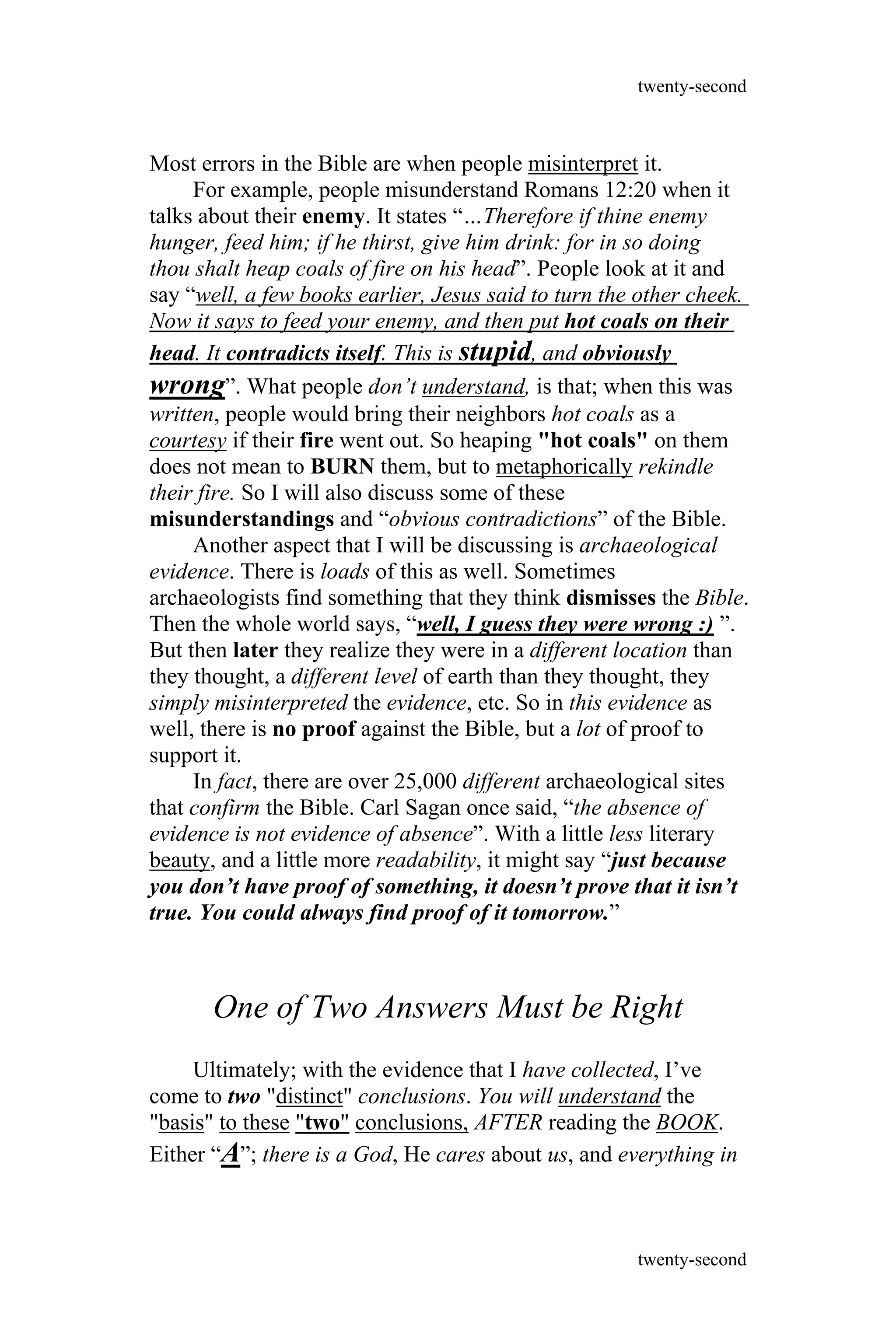 Most errors in the Bible are when people misinterpret it.
For example, people misunderstand Romans 12:20 when it
talks about their enemy. It states “…Therefore if thine enemy
hunger, feed him; if he thirst, give him drink: for in so doing
thou shalt heap coals of fire on his head”. People look at it and
say “well, a few books earlier, Jesus said to turn the other cheek.
Now it says to feed your enemy, and then put hot coals on their
head. It contradicts itself. This is stupid, and obviously
wrong”. What people don’t understand, is that; when this was
written, people would bring their neighbors hot coals as a
courtesy if their fire went out. So heaping "hot coals" on them
does not mean to BURN them, but to metaphorically rekindle
their fire. So I will also discuss some of these
misunderstandings and “obvious contradictions” of the Bible.
Another aspect that I will be discussing is archaeological
evidence. There is loads of this as well. Sometimes
archaeologists find something that they think dismisses the Bible.
Then the whole world says, “well, I guess they were wrong :) ”.
But then later they realize they were in a different location than
they thought, a different level of earth than they thought, they
simply misinterpreted the evidence, etc. So in this evidence as
well, there is no proof against the Bible, but a lot of proof to
support it.
In fact, there are over 25,000 different archaeological sites
that confirm the Bible. Carl Sagan once said, “the absence of
evidence is not evidence of absence”. With a little less literary
beauty, and a little more readability, it might say “just because
you don’t have proof of something, it doesn’t prove that it isn’t
true. You could always find proof of it tomorrow.”
One of Two Answers Must be Right
Ultimately; with the evidence that I have collected, I’ve
come to two "distinct" conclusions. You will understand the
"basis" to these "two" conclusions, AFTER reading the BOOK.
Either “A”; there is a God, He cares about us, and everything in
twenty-second
twenty-second
 