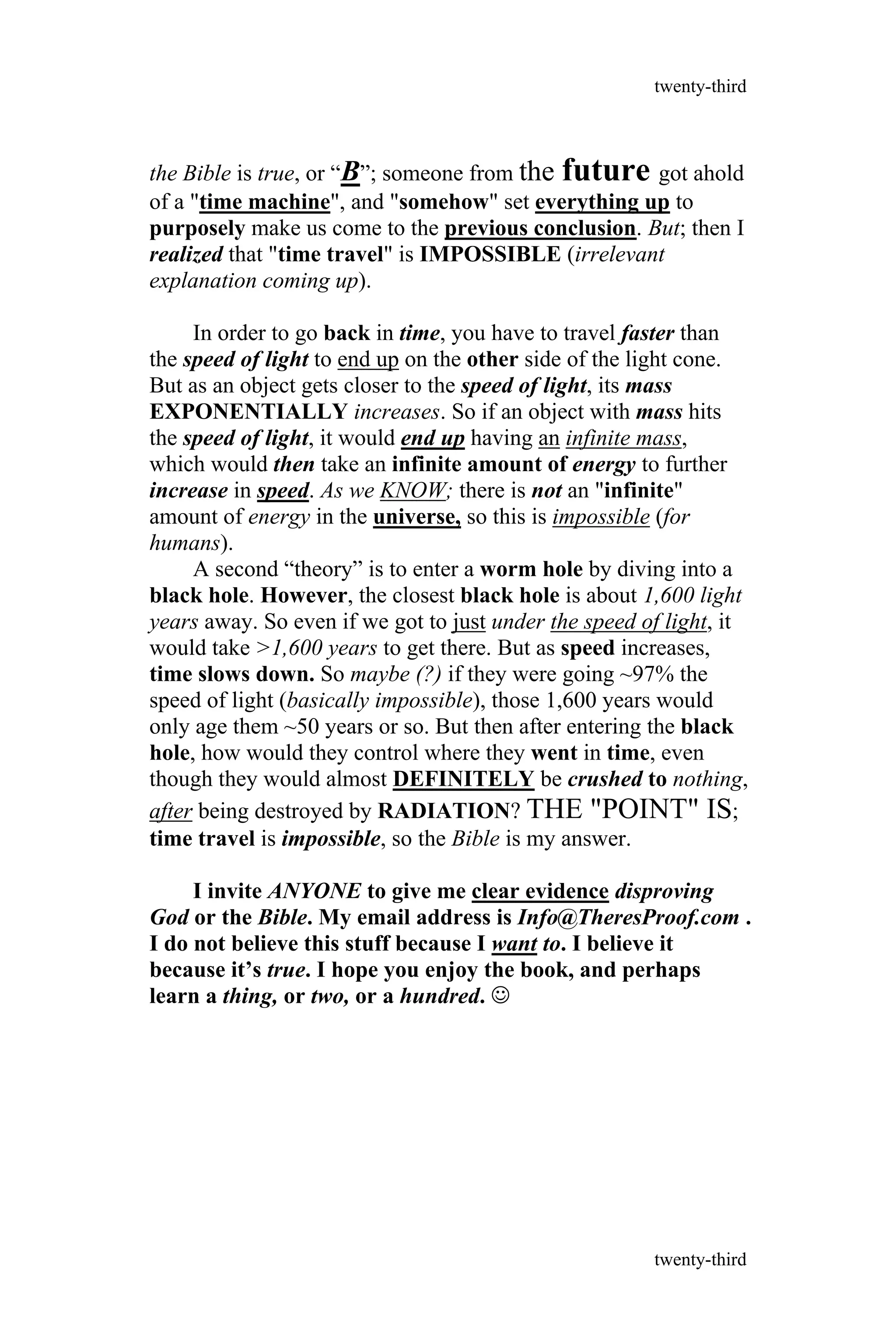 the Bible is true, or “B”; someone from the future got ahold
of a "time machine", and "somehow" set everything up to
purposely make us come to the previous conclusion. But; then I
realized that "time travel" is IMPOSSIBLE (irrelevant
explanation coming up).
In order to go back in time, you have to travel faster than
the speed of light to end up on the other side of the light cone.
But as an object gets closer to the speed of light, its mass
EXPONENTIALLY increases. So if an object with mass hits
the speed of light, it would end up having an infinite mass,
which would then take an infinite amount of energy to further
increase in speed. As we KNOW; there is not an "infinite"
amount of energy in the universe, so this is impossible (for
humans).
A second “theory” is to enter a worm hole by diving into a
black hole. However, the closest black hole is about 1,600 light
years away. So even if we got to just under the speed of light, it
would take >1,600 years to get there. But as speed increases,
time slows down. So maybe (?) if they were going ~97% the
speed of light (basically impossible), those 1,600 years would
only age them ~50 years or so. But then after entering the black
hole, how would they control where they went in time, even
though they would almost DEFINITELY be crushed to nothing,
after being destroyed by RADIATION? THE "POINT" IS;
time travel is impossible, so the Bible is my answer.
I invite ANYONE to give me clear evidence disproving
God or the Bible. My email address is Info@TheresProof.com .
I do not believe this stuff because I want to. I believe it
because it’s true. I hope you enjoy the book, and perhaps
learn a thing, or two, or a hundred. 
twenty-third
twenty-third
 