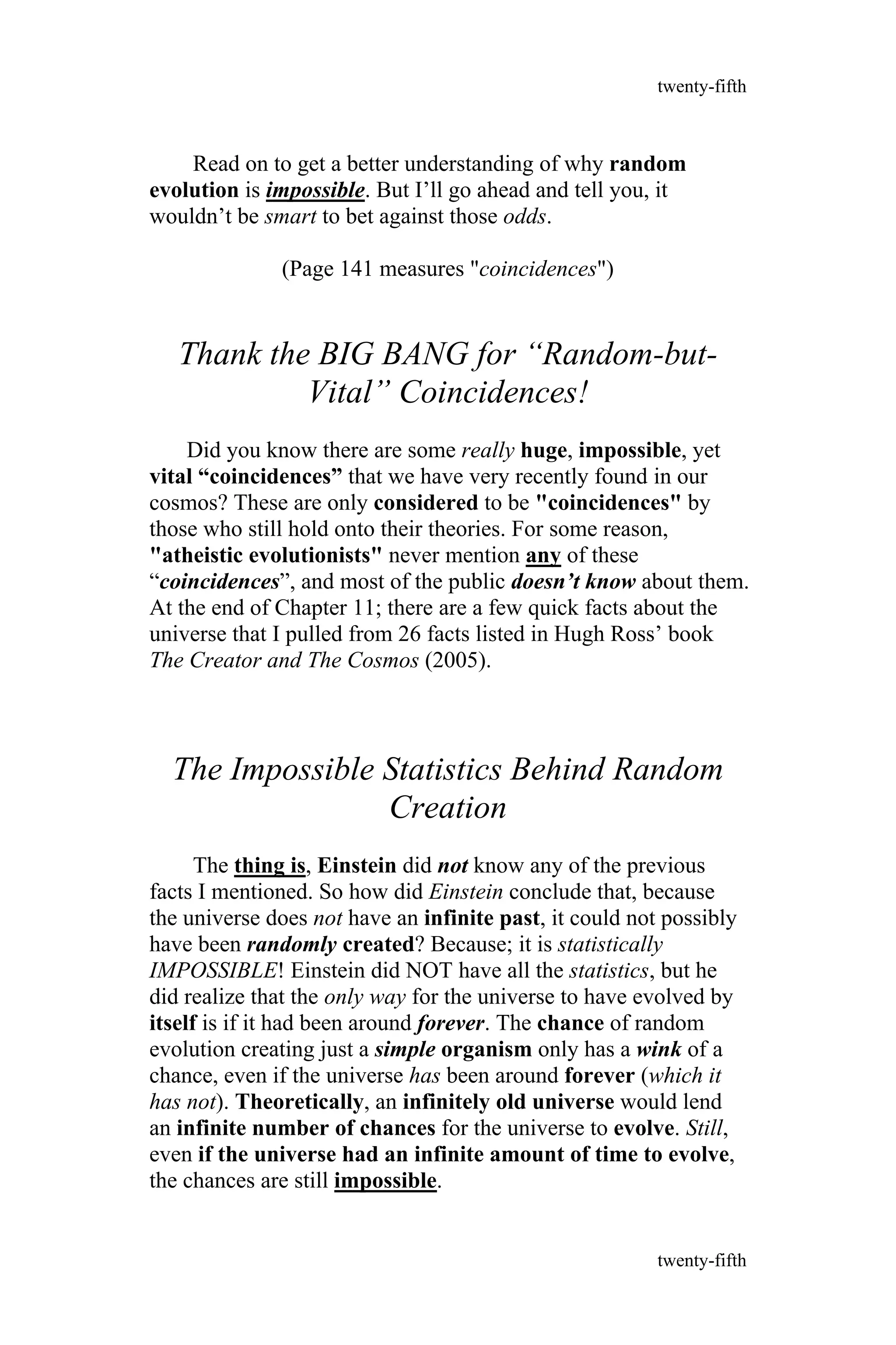 Read on to get a better understanding of why random
evolution is impossible. But I’ll go ahead and tell you, it
wouldn’t be smart to bet against those odds.
(Page 141 measures "coincidences")
Thank the BIG BANG for “Random-but-
Vital” Coincidences!
Did you know there are some really huge, impossible, yet
vital “coincidences” that we have very recently found in our
cosmos? These are only considered to be "coincidences" by
those who still hold onto their theories. For some reason,
"atheistic evolutionists" never mention any of these
“coincidences”, and most of the public doesn’t know about them.
At the end of Chapter 11; there are a few quick facts about the
universe that I pulled from 26 facts listed in Hugh Ross’ book
The Creator and The Cosmos (2005).
The Impossible Statistics Behind Random
Creation
The thing is, Einstein did not know any of the previous
facts I mentioned. So how did Einstein conclude that, because
the universe does not have an infinite past, it could not possibly
have been randomly created? Because; it is statistically
IMPOSSIBLE! Einstein did NOT have all the statistics, but he
did realize that the only way for the universe to have evolved by
itself is if it had been around forever. The chance of random
evolution creating just a simple organism only has a wink of a
chance, even if the universe has been around forever (which it
has not). Theoretically, an infinitely old universe would lend
an infinite number of chances for the universe to evolve. Still,
even if the universe had an infinite amount of time to evolve,
the chances are still impossible.
twenty-fifth
twenty-fifth
 