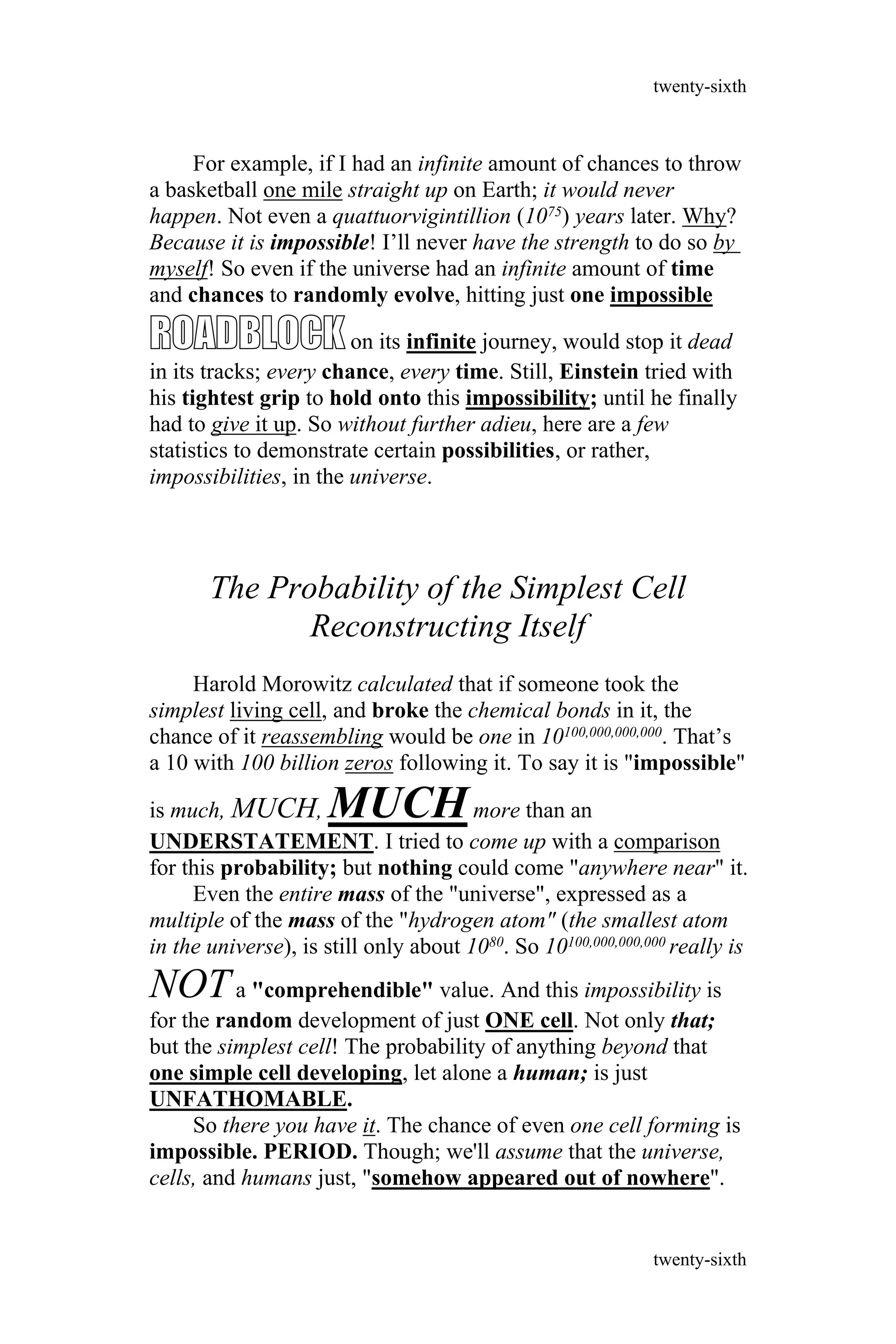 For example, if I had an infinite amount of chances to throw
a basketball one mile straight up on Earth; it would never
happen. Not even a quattuorvigintillion (1075) years later. Why?
Because it is impossible! I’ll never have the strength to do so by
myself! So even if the universe had an infinite amount of time
and chances to randomly evolve, hitting just one impossible
ROADBLOCKon its infinite journey, would stop it dead
in its tracks; every chance, every time. Still, Einstein tried with
his tightest grip to hold onto this impossibility; until he finally
had to give it up. So without further adieu, here are a few
statistics to demonstrate certain possibilities, or rather,
impossibilities, in the universe.
The Probability of the Simplest Cell
Reconstructing Itself
Harold Morowitz calculated that if someone took the
simplest living cell, and broke the chemical bonds in it, the
chance of it reassembling would be one in 10100,000,000,000. That’s
a 10 with 100 billion zeros following it. To say it is "impossible"
is much, MUCH, MUCHmore than an
UNDERSTATEMENT. I tried to come up with a comparison
for this probability; but nothing could come "anywhere near" it.
Even the entire mass of the "universe", expressed as a
multiple of the mass of the "hydrogen atom" (the smallest atom
in the universe), is still only about 1080. So 10100,000,000,000 really is
NOTa "comprehendible" value. And this impossibility is
for the random development of just ONE cell. Not only that;
but the simplest cell! The probability of anything beyond that
one simple cell developing, let alone a human; is just
UNFATHOMABLE.
So there you have it. The chance of even one cell forming is
impossible. PERIOD. Though; we'll assume that the universe,
cells, and humans just, "somehow appeared out of nowhere".
twenty-sixth
twenty-sixth
 