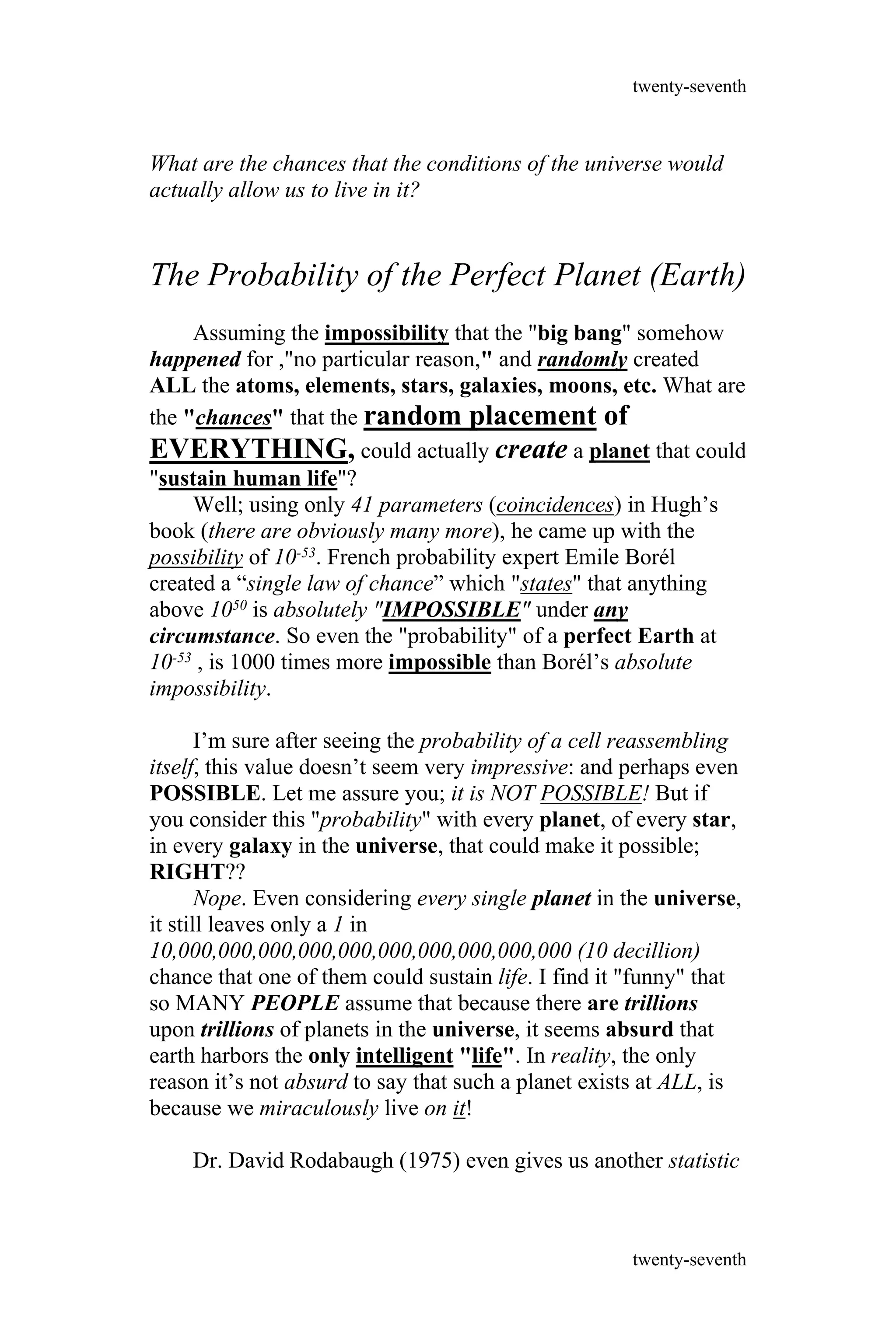 What are the chances that the conditions of the universe would
actually allow us to live in it?
The Probability of the Perfect Planet (Earth)
Assuming the impossibility that the "big bang" somehow
happened for ,"no particular reason," and randomly created
ALL the atoms, elements, stars, galaxies, moons, etc. What are
the "chances" that the random placement of
EVERYTHING, could actually create a planet that could
"sustain human life"?
Well; using only 41 parameters (coincidences) in Hugh’s
book (there are obviously many more), he came up with the
possibility of 10-53. French probability expert Emile Borél
created a “single law of chance” which "states" that anything
above 1050 is absolutely "IMPOSSIBLE" under any
circumstance. So even the "probability" of a perfect Earth at
10-53 , is 1000 times more impossible than Borél’s absolute
impossibility.
I’m sure after seeing the probability of a cell reassembling
itself, this value doesn’t seem very impressive: and perhaps even
POSSIBLE. Let me assure you; it is NOT POSSIBLE! But if
you consider this "probability" with every planet, of every star,
in every galaxy in the universe, that could make it possible;
RIGHT??
Nope. Even considering every single planet in the universe,
it still leaves only a 1 in
10,000,000,000,000,000,000,000,000,000,000 (10 decillion)
chance that one of them could sustain life. I find it "funny" that
so MANY PEOPLE assume that because there are trillions
upon trillions of planets in the universe, it seems absurd that
earth harbors the only intelligent "life". In reality, the only
reason it’s not absurd to say that such a planet exists at ALL, is
because we miraculously live on it!
Dr. David Rodabaugh (1975) even gives us another statistic
twenty-seventh
twenty-seventh
 
