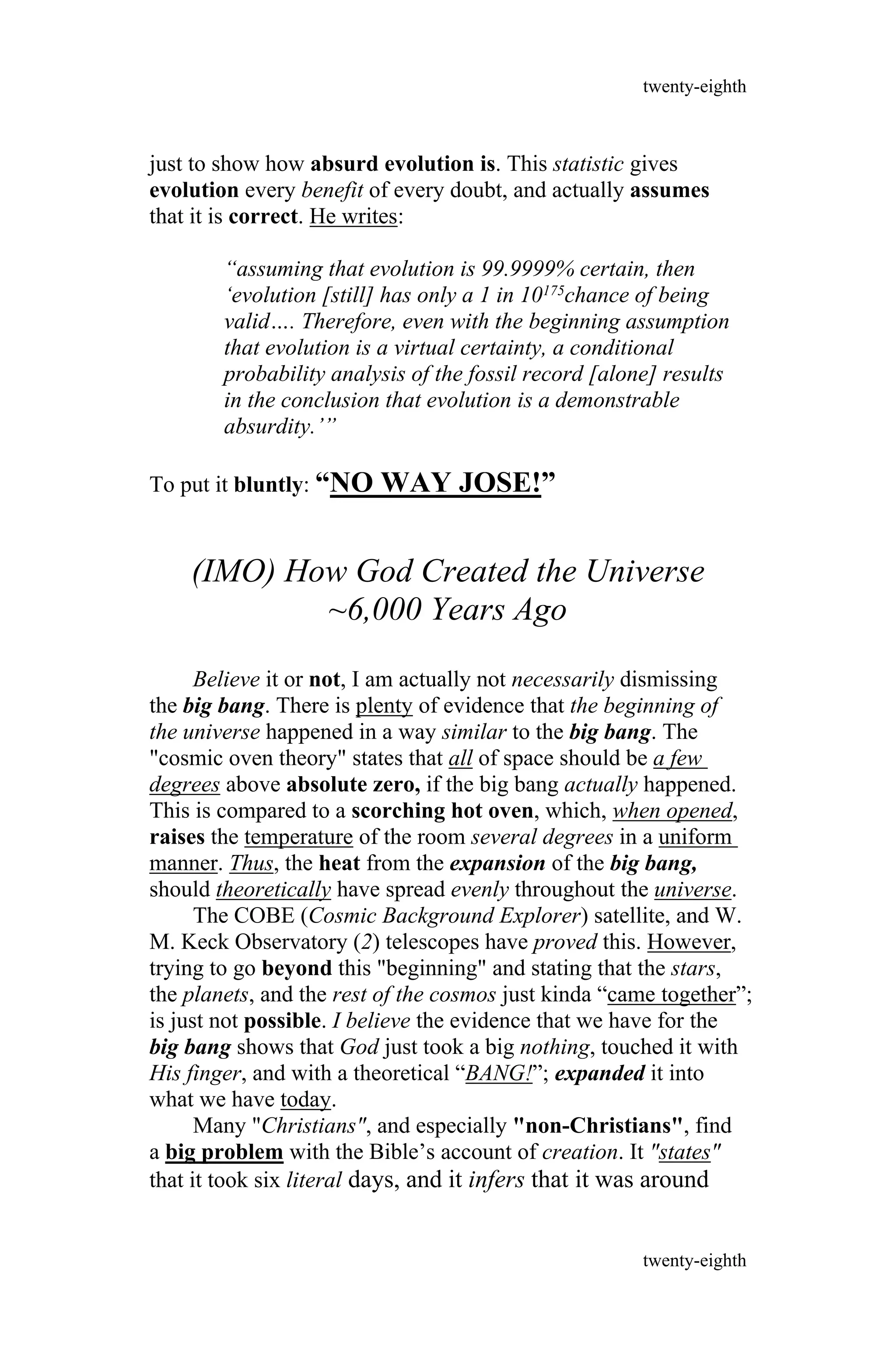 just to show how absurd evolution is. This statistic gives
evolution every benefit of every doubt, and actually assumes
that it is correct. He writes:
“assuming that evolution is 99.9999% certain, then
‘evolution [still] has only a 1 in 10175chance of being
valid…. Therefore, even with the beginning assumption
that evolution is a virtual certainty, a conditional
probability analysis of the fossil record [alone] results
in the conclusion that evolution is a demonstrable
absurdity.’”
To put it bluntly: “NO WAY JOSE!”
(IMO) How God Created the Universe
~6,000 Years Ago
Believe it or not, I am actually not necessarily dismissing
the big bang. There is plenty of evidence that the beginning of
the universe happened in a way similar to the big bang. The
"cosmic oven theory" states that all of space should be a few
degrees above absolute zero, if the big bang actually happened.
This is compared to a scorching hot oven, which, when opened,
raises the temperature of the room several degrees in a uniform
manner. Thus, the heat from the expansion of the big bang,
should theoretically have spread evenly throughout the universe.
The COBE (Cosmic Background Explorer) satellite, and W.
M. Keck Observatory (2) telescopes have proved this. However,
trying to go beyond this "beginning" and stating that the stars,
the planets, and the rest of the cosmos just kinda “came together”;
is just not possible. I believe the evidence that we have for the
big bang shows that God just took a big nothing, touched it with
His finger, and with a theoretical “BANG!”; expanded it into
what we have today.
Many "Christians", and especially "non-Christians", find
a big problem with the Bible’s account of creation. It "states"
that it took six literal days, and it infers that it was around
twenty-eighth
twenty-eighth
 