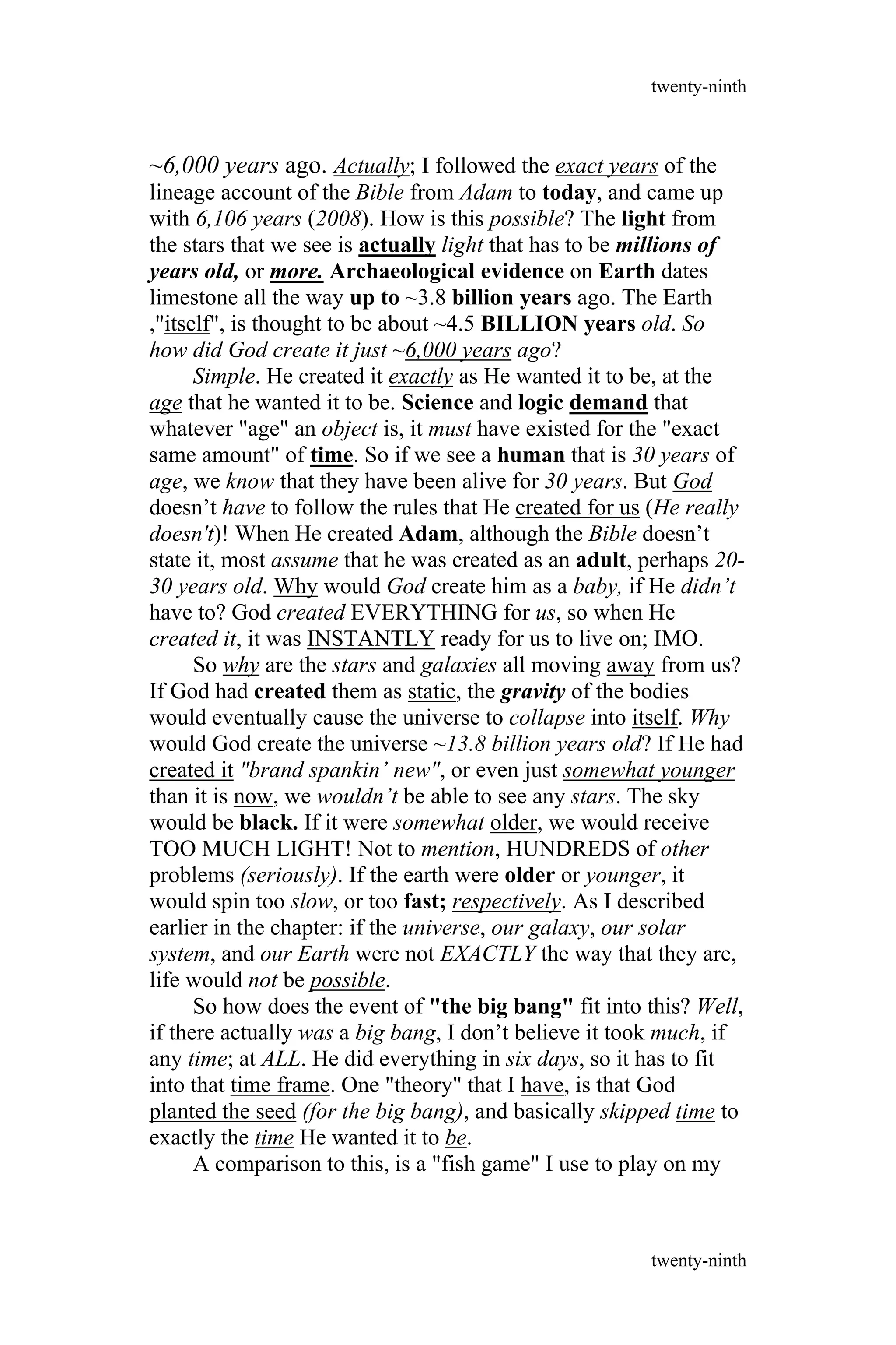 ~6,000 years ago. Actually; I followed the exact years of the
lineage account of the Bible from Adam to today, and came up
with 6,106 years (2008). How is this possible? The light from
the stars that we see is actually light that has to be millions of
years old, or more. Archaeological evidence on Earth dates
limestone all the way up to ~3.8 billion years ago. The Earth
,"itself", is thought to be about ~4.5 BILLION years old. So
how did God create it just ~6,000 years ago?
Simple. He created it exactly as He wanted it to be, at the
age that he wanted it to be. Science and logic demand that
whatever "age" an object is, it must have existed for the "exact
same amount" of time. So if we see a human that is 30 years of
age, we know that they have been alive for 30 years. But God
doesn’t have to follow the rules that He created for us (He really
doesn't)! When He created Adam, although the Bible doesn’t
state it, most assume that he was created as an adult, perhaps 20-
30 years old. Why would God create him as a baby, if He didn’t
have to? God created EVERYTHING for us, so when He
created it, it was INSTANTLY ready for us to live on; IMO.
So why are the stars and galaxies all moving away from us?
If God had created them as static, the gravity of the bodies
would eventually cause the universe to collapse into itself. Why
would God create the universe ~13.8 billion years old? If He had
created it "brand spankin’ new", or even just somewhat younger
than it is now, we wouldn’t be able to see any stars. The sky
would be black. If it were somewhat older, we would receive
TOO MUCH LIGHT! Not to mention, HUNDREDS of other
problems (seriously). If the earth were older or younger, it
would spin too slow, or too fast; respectively. As I described
earlier in the chapter: if the universe, our galaxy, our solar
system, and our Earth were not EXACTLY the way that they are,
life would not be possible.
So how does the event of "the big bang" fit into this? Well,
if there actually was a big bang, I don’t believe it took much, if
any time; at ALL. He did everything in six days, so it has to fit
into that time frame. One "theory" that I have, is that God
planted the seed (for the big bang), and basically skipped time to
exactly the time He wanted it to be.
A comparison to this, is a "fish game" I use to play on my
twenty-ninth
twenty-ninth
 