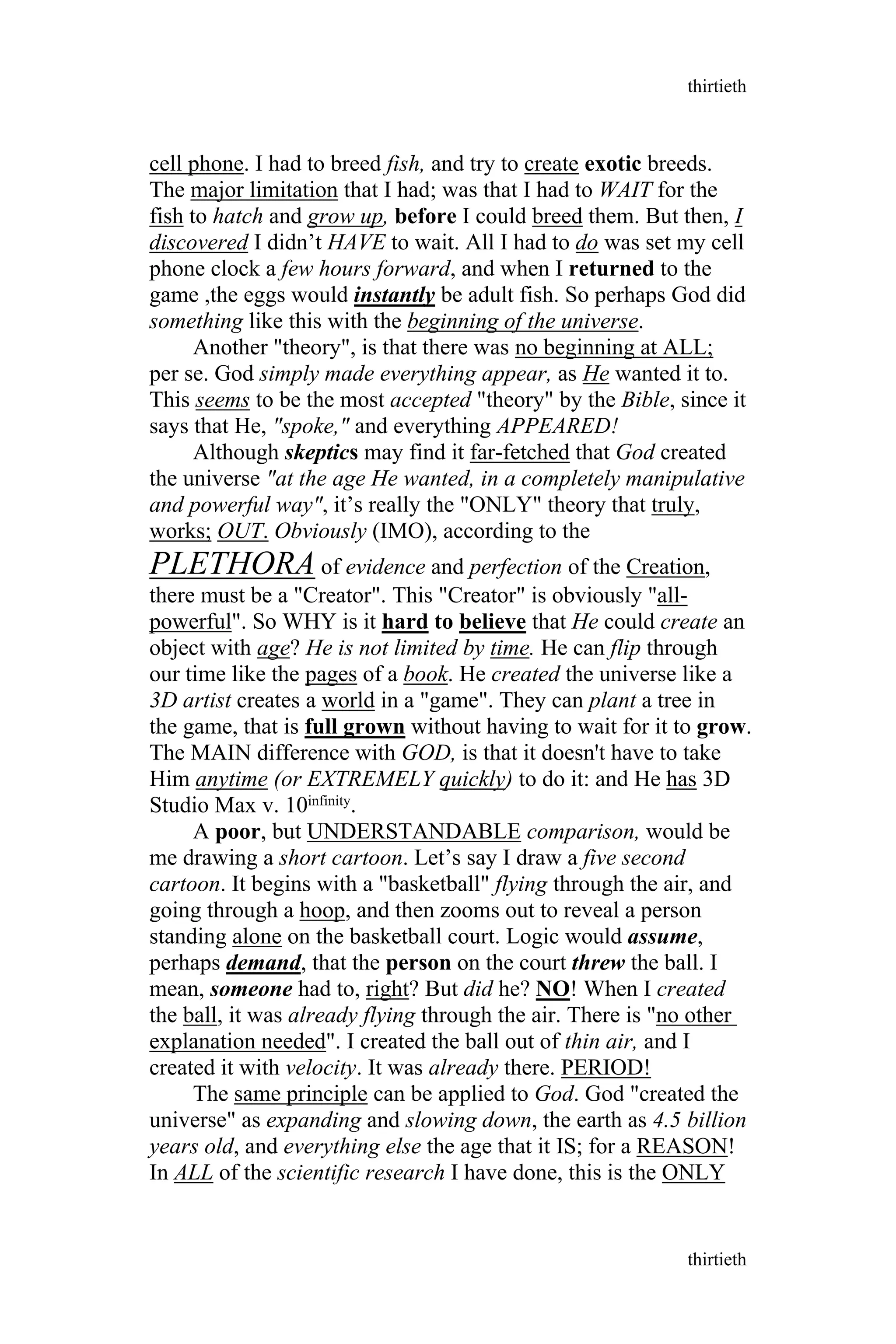 cell phone. I had to breed fish, and try to create exotic breeds.
The major limitation that I had; was that I had to WAIT for the
fish to hatch and grow up, before I could breed them. But then, I
discovered I didn’t HAVE to wait. All I had to do was set my cell
phone clock a few hours forward, and when I returned to the
game ,the eggs would instantly be adult fish. So perhaps God did
something like this with the beginning of the universe.
Another "theory", is that there was no beginning at ALL;
per se. God simply made everything appear, as He wanted it to.
This seems to be the most accepted "theory" by the Bible, since it
says that He, "spoke," and everything APPEARED!
Although skeptics may find it far-fetched that God created
the universe "at the age He wanted, in a completely manipulative
and powerful way", it’s really the "ONLY" theory that truly,
works; OUT. Obviously (IMO), according to the
PLETHORA of evidence and perfection of the Creation,
there must be a "Creator". This "Creator" is obviously "all-
powerful". So WHY is it hard to believe that He could create an
object with age? He is not limited by time. He can flip through
our time like the pages of a book. He created the universe like a
3D artist creates a world in a "game". They can plant a tree in
the game, that is full grown without having to wait for it to grow.
The MAIN difference with GOD, is that it doesn't have to take
Him anytime (or EXTREMELY quickly) to do it: and He has 3D
Studio Max v. 10infinity.
A poor, but UNDERSTANDABLE comparison, would be
me drawing a short cartoon. Let’s say I draw a five second
cartoon. It begins with a "basketball" flying through the air, and
going through a hoop, and then zooms out to reveal a person
standing alone on the basketball court. Logic would assume,
perhaps demand, that the person on the court threw the ball. I
mean, someone had to, right? But did he? NO! When I created
the ball, it was already flying through the air. There is "no other
explanation needed". I created the ball out of thin air, and I
created it with velocity. It was already there. PERIOD!
The same principle can be applied to God. God "created the
universe" as expanding and slowing down, the earth as 4.5 billion
years old, and everything else the age that it IS; for a REASON!
In ALL of the scientific research I have done, this is the ONLY
thirtieth
thirtieth
 