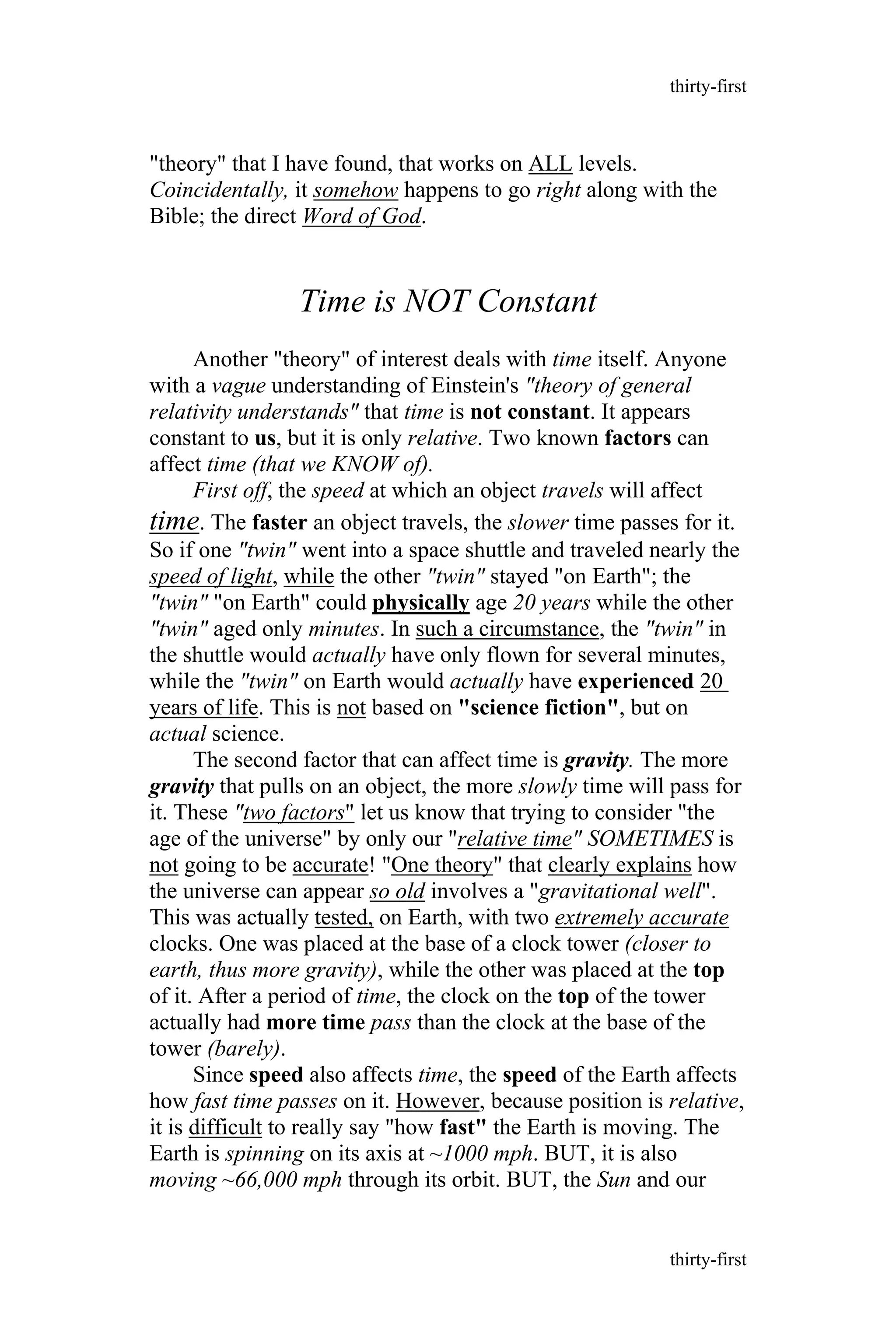 "theory" that I have found, that works on ALL levels.
Coincidentally, it somehow happens to go right along with the
Bible; the direct Word of God.
Time is NOT Constant
Another "theory" of interest deals with time itself. Anyone
with a vague understanding of Einstein's "theory of general
relativity understands" that time is not constant. It appears
constant to us, but it is only relative. Two known factors can
affect time (that we KNOW of).
First off, the speed at which an object travels will affect
time. The faster an object travels, the slower time passes for it.
So if one "twin" went into a space shuttle and traveled nearly the
speed of light, while the other "twin" stayed "on Earth"; the
"twin" "on Earth" could physically age 20 years while the other
"twin" aged only minutes. In such a circumstance, the "twin" in
the shuttle would actually have only flown for several minutes,
while the "twin" on Earth would actually have experienced 20
years of life. This is not based on "science fiction", but on
actual science.
The second factor that can affect time is gravity. The more
gravity that pulls on an object, the more slowly time will pass for
it. These "two factors" let us know that trying to consider "the
age of the universe" by only our "relative time" SOMETIMES is
not going to be accurate! "One theory" that clearly explains how
the universe can appear so old involves a "gravitational well".
This was actually tested, on Earth, with two extremely accurate
clocks. One was placed at the base of a clock tower (closer to
earth, thus more gravity), while the other was placed at the top
of it. After a period of time, the clock on the top of the tower
actually had more time pass than the clock at the base of the
tower (barely).
Since speed also affects time, the speed of the Earth affects
how fast time passes on it. However, because position is relative,
it is difficult to really say "how fast" the Earth is moving. The
Earth is spinning on its axis at ~1000 mph. BUT, it is also
moving ~66,000 mph through its orbit. BUT, the Sun and our
thirty-first
thirty-first
 