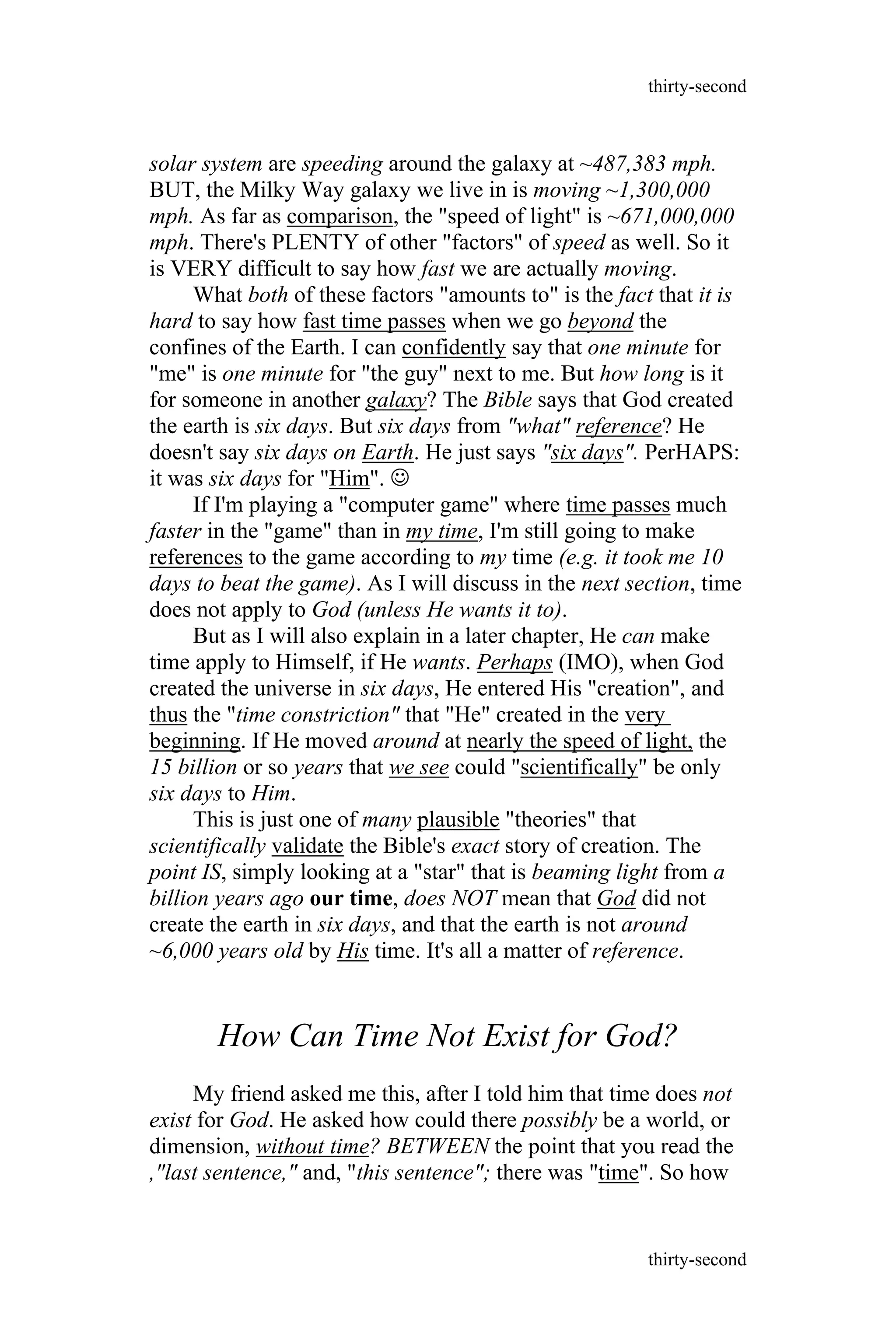 solar system are speeding around the galaxy at ~487,383 mph.
BUT, the Milky Way galaxy we live in is moving ~1,300,000
mph. As far as comparison, the "speed of light" is ~671,000,000
mph. There's PLENTY of other "factors" of speed as well. So it
is VERY difficult to say how fast we are actually moving.
What both of these factors "amounts to" is the fact that it is
hard to say how fast time passes when we go beyond the
confines of the Earth. I can confidently say that one minute for
"me" is one minute for "the guy" next to me. But how long is it
for someone in another galaxy? The Bible says that God created
the earth is six days. But six days from "what" reference? He
doesn't say six days on Earth. He just says "six days". PerHAPS:
it was six days for "Him". 
If I'm playing a "computer game" where time passes much
faster in the "game" than in my time, I'm still going to make
references to the game according to my time (e.g. it took me 10
days to beat the game). As I will discuss in the next section, time
does not apply to God (unless He wants it to).
But as I will also explain in a later chapter, He can make
time apply to Himself, if He wants. Perhaps (IMO), when God
created the universe in six days, He entered His "creation", and
thus the "time constriction" that "He" created in the very
beginning. If He moved around at nearly the speed of light, the
15 billion or so years that we see could "scientifically" be only
six days to Him.
This is just one of many plausible "theories" that
scientifically validate the Bible's exact story of creation. The
point IS, simply looking at a "star" that is beaming light from a
billion years ago our time, does NOT mean that God did not
create the earth in six days, and that the earth is not around
~6,000 years old by His time. It's all a matter of reference.
How Can Time Not Exist for God?
My friend asked me this, after I told him that time does not
exist for God. He asked how could there possibly be a world, or
dimension, without time? BETWEEN the point that you read the
,"last sentence," and, "this sentence"; there was "time". So how
thirty-second
thirty-second
 