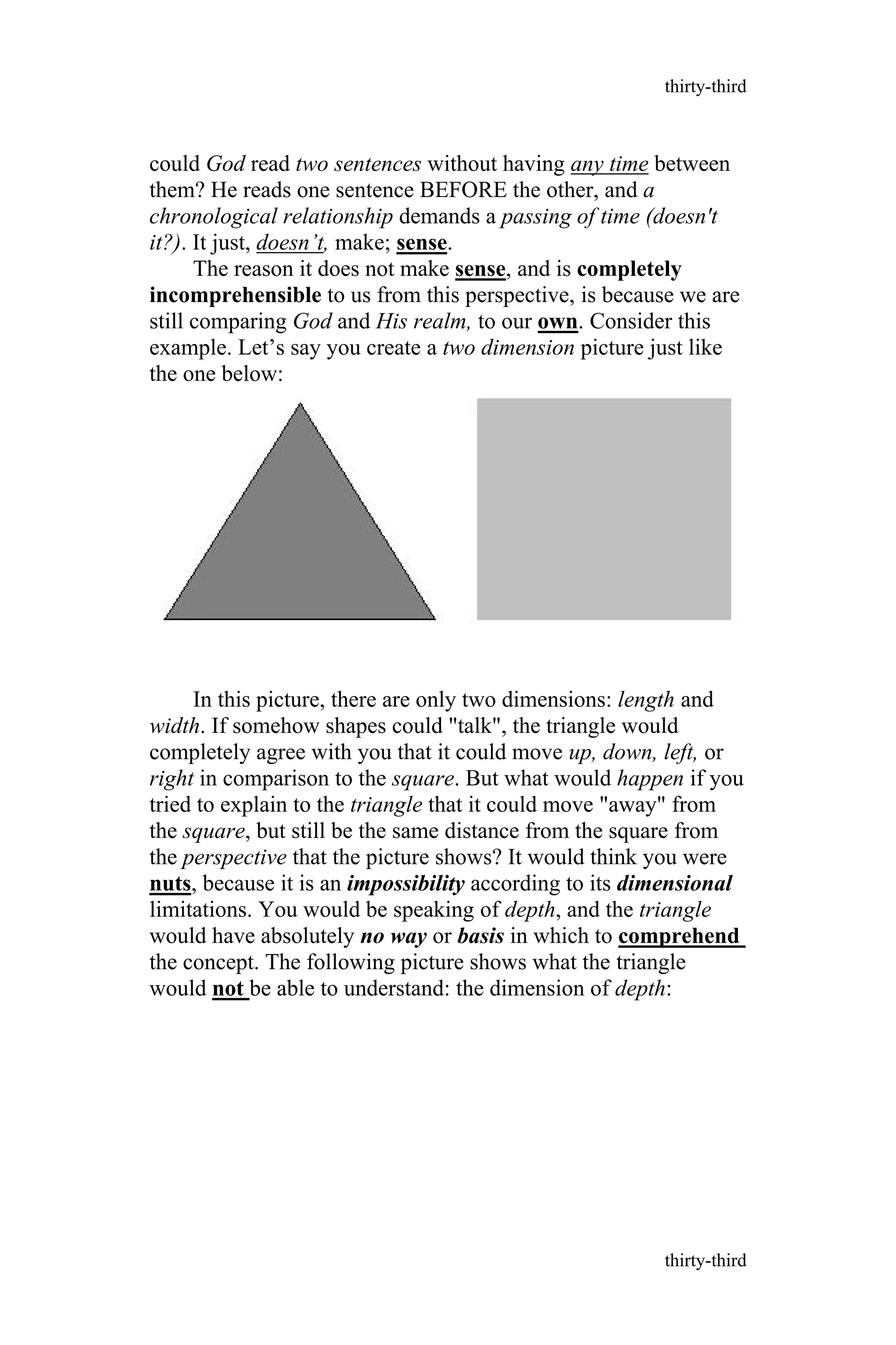 could God read two sentences without having any time between
them? He reads one sentence BEFORE the other, and a
chronological relationship demands a passing of time (doesn't
it?). It just, doesn’t, make; sense.
The reason it does not make sense, and is completely
incomprehensible to us from this perspective, is because we are
still comparing God and His realm, to our own. Consider this
example. Let’s say you create a two dimension picture just like
the one below:
In this picture, there are only two dimensions: length and
width. If somehow shapes could "talk", the triangle would
completely agree with you that it could move up, down, left, or
right in comparison to the square. But what would happen if you
tried to explain to the triangle that it could move "away" from
the square, but still be the same distance from the square from
the perspective that the picture shows? It would think you were
nuts, because it is an impossibility according to its dimensional
limitations. You would be speaking of depth, and the triangle
would have absolutely no way or basis in which to comprehend
the concept. The following picture shows what the triangle
would not be able to understand: the dimension of depth:
thirty-third
thirty-third
 