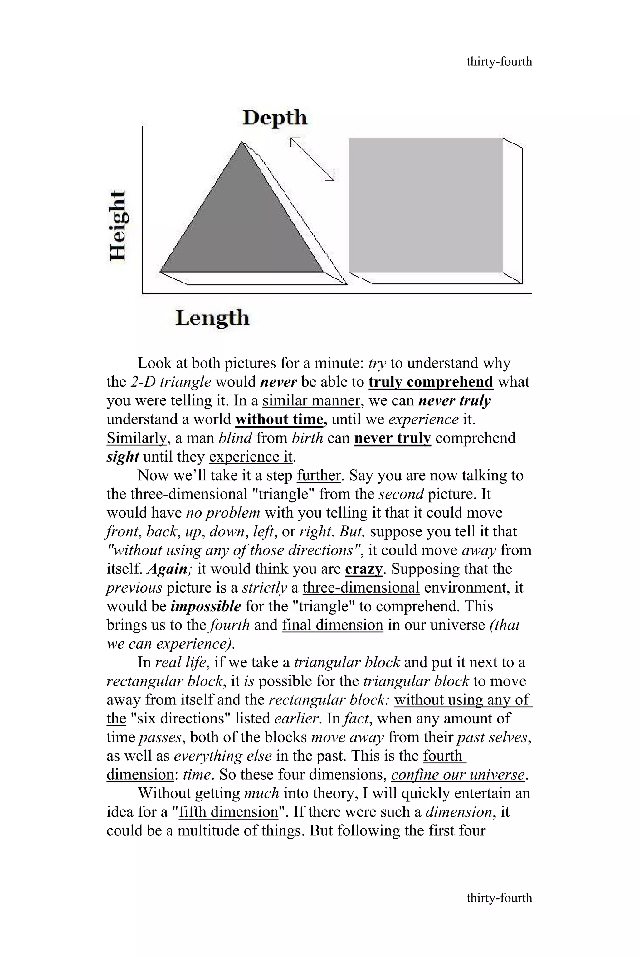 Look at both pictures for a minute: try to understand why
the 2-D triangle would never be able to truly comprehend what
you were telling it. In a similar manner, we can never truly
understand a world without time, until we experience it.
Similarly, a man blind from birth can never truly comprehend
sight until they experience it.
Now we’ll take it a step further. Say you are now talking to
the three-dimensional "triangle" from the second picture. It
would have no problem with you telling it that it could move
front, back, up, down, left, or right. But, suppose you tell it that
"without using any of those directions", it could move away from
itself. Again; it would think you are crazy. Supposing that the
previous picture is a strictly a three-dimensional environment, it
would be impossible for the "triangle" to comprehend. This
brings us to the fourth and final dimension in our universe (that
we can experience).
In real life, if we take a triangular block and put it next to a
rectangular block, it is possible for the triangular block to move
away from itself and the rectangular block: without using any of
the "six directions" listed earlier. In fact, when any amount of
time passes, both of the blocks move away from their past selves,
as well as everything else in the past. This is the fourth
dimension: time. So these four dimensions, confine our universe.
Without getting much into theory, I will quickly entertain an
idea for a "fifth dimension". If there were such a dimension, it
could be a multitude of things. But following the first four
thirty-fourth
thirty-fourth
 