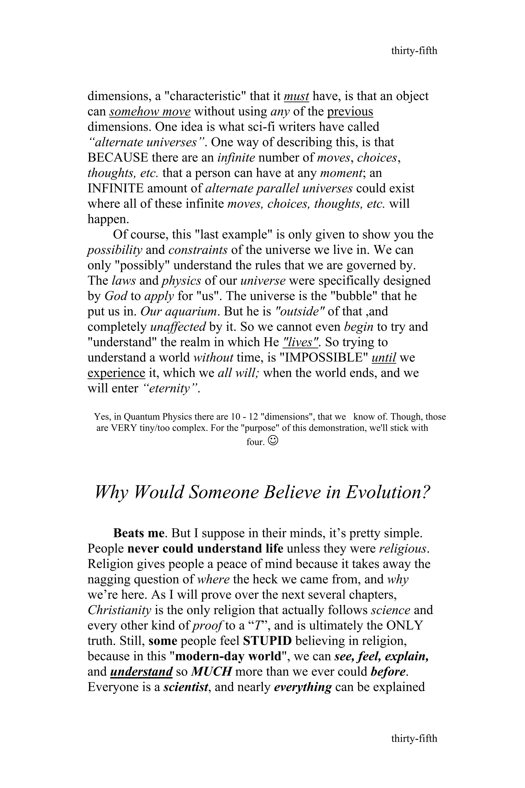 dimensions, a "characteristic" that it must have, is that an object
can somehow move without using any of the previous
dimensions. One idea is what sci-fi writers have called
“alternate universes”. One way of describing this, is that
BECAUSE there are an infinite number of moves, choices,
thoughts, etc. that a person can have at any moment; an
INFINITE amount of alternate parallel universes could exist
where all of these infinite moves, choices, thoughts, etc. will
happen.
Of course, this "last example" is only given to show you the
possibility and constraints of the universe we live in. We can
only "possibly" understand the rules that we are governed by.
The laws and physics of our universe were specifically designed
by God to apply for "us". The universe is the "bubble" that he
put us in. Our aquarium. But he is "outside" of that ,and
completely unaffected by it. So we cannot even begin to try and
"understand" the realm in which He "lives". So trying to
understand a world without time, is "IMPOSSIBLE" until we
experience it, which we all will; when the world ends, and we
will enter “eternity”.
Yes, in Quantum Physics there are 10 - 12 "dimensions", that we know of. Though, those
are VERY tiny/too complex. For the "purpose" of this demonstration, we'll stick with
four. 
Why Would Someone Believe in Evolution?
Beats me. But I suppose in their minds, it’s pretty simple.
People never could understand life unless they were religious.
Religion gives people a peace of mind because it takes away the
nagging question of where the heck we came from, and why
we’re here. As I will prove over the next several chapters,
Christianity is the only religion that actually follows science and
every other kind of proof to a “T”, and is ultimately the ONLY
truth. Still, some people feel STUPID believing in religion,
because in this "modern-day world", we can see, feel, explain,
and understand so MUCH more than we ever could before.
Everyone is a scientist, and nearly everything can be explained
thirty-fifth
thirty-fifth
 